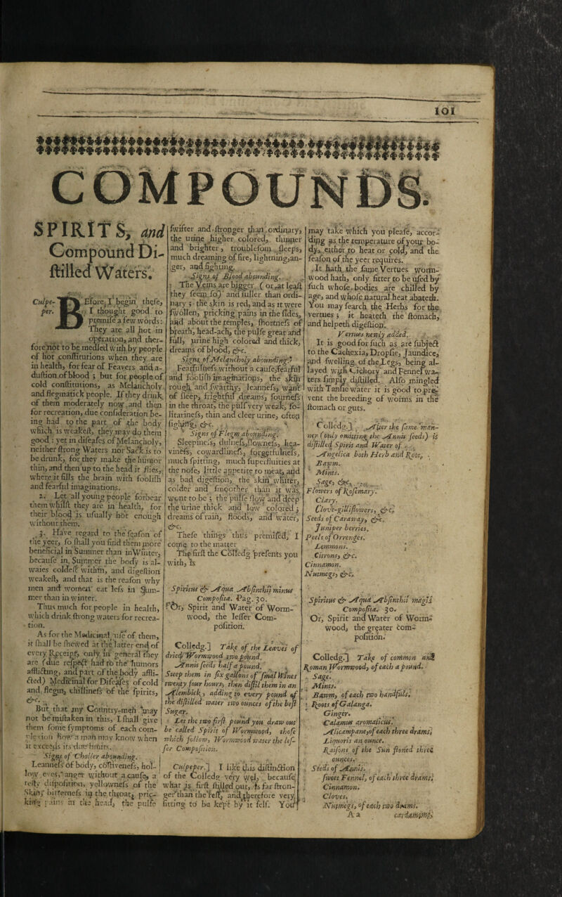 <j[> 1^5 1(51 SPIRITS, and Compound Di Med Waters; Culpe- Efore I ‘ begin tligj'e, per. I thought good to premiie a few words: They are all hot in operation, and ther- fore not to be: mealed with by people of hot conftitutions when they are in health, for fear of Feavers and a- duftion of blood ; but for people of cold conftitutions, as Melancholy and flegmatick people. If they drink, of them moderately nosy,and then for recreation, due confideration be¬ ing had to the part of the body which is weaKeft, they may do them good : yet indifeafes of Melancholy, neither ftrong Waters nor Sack is to be drunk, for they make the humor thin, and then up to the head it flies, where it fills the brain with fooliih and fearful imaginations. z. Let all young people forbear them whilfl they are in health, for their blood is ufually hot enough without them. ^ J- Have regard to the fqafon of the yeer, fofhall you find them jnore beneficial in Summer than in Winter, becaufc in. SujRrr.er the body is al- waies coldeft within, and digeftiort weakeft, and that is the reafon why men and women' eat lefs in Rum¬ mer than in winter. Thus much for people in health, vyhich drink ftrong waters for recrea¬ tion. As for the MedicinnL fife of them, it flrall be fhewed at the latter end of every Receipt, only in general they are (due refpeft had to the humors affli&ing, and part of the body affli- fted) Medicinal for Difeafes of cold and flegm, chillinefs of the fpirits, &c. But that jny Country-men may not beimfta ken in this, Lfhall give them feme fymptoms of each cotn- ry!e\ion How a man may know when it exceStJs its duo limits. Signs °f C'holler abounding. Leannefs of body, coTfivenefs, hol¬ low .eyes,'anger without acaufe, a felty difpofitiou, yellownefs of the Skin, bitfemefs in the throat, pric¬ king pains iu the head, the pulfe fwifier and /Longer than ordinary, th.e urine higher colored, thinper and brighter, troublefom deeps, much dreamin g of fire, lightning,an¬ ger, and fightmg. ■Signs of Blood abounding. : The V eins are bigger (or rat leaft they feem fo)' and iuller than ordi¬ nary ; the skin is red, and as it were fwolfen, pricking pains in the fides, ttncl about the temples, fhortnefs of breath, head-ach, the pulfe great and Full, jLinne high colored and thick, dreams of blood, &c. Signs, of Melancholy abounding' Fearfulnefs without a cauferfearful and foclifh imaginations, the skin rough and fwarthy, leannefs, want of ileep, frightful dreams, fournefs in the throaty the pulf very weak, fb- Htarinefs, thin and clcer urine, oftop figldllg, &c. Signs of Flegm abounding. Sleepinefs, duf11efs,Oovynefs, Iiea- vinefs, cowardiinefs, forgytfulnefs, much fpitting, much fuperfluities at the nofe, little appetite to meat, and as bad digeftipn, the skin whiter, colder and fmoother than it wfi£ wpnt to be’j the pulfe How'and deep the urine thick and low ' colored 5 dreams of rain, floods, and water, &c. Thefe things thus premifed, I comp to the matter Tlip firft the Co-lfedg prefents you with, is Spiritus & Myna Mbfinthii minus Compofita. f’ag. 30. f<br, Spirit and Water of Worm¬ wood, the le/fer Com- pofition. Colledg.] Take of the Leaves of dricep Wormwood two pound. Mnnis feeds half apound. Steep them in fix gallons of final Wines twenty four hours5 then difill them in an Mlembicf, adding to every pound of the di filled water two ounces of the bejl Sugar. Let the two firfi pound yon draw out be called Spirit of Wormwood, thofie which follow, Wormwood water the lefi fier Compofition. Culpeper.] I like this diftinifHon of the Colledg very y/yl, becaufe what Js firft /filled out, is far ftron- gerthan the’feftj and^herefoie very fittin g to be keft by fit lelf. You may take which you pleafe, accorf ding as the temperature of yoijr bo- dy, cither ro heat or cold, and the feafon of the yeer requires. .It hath the fame Vertues wonn- wood hath, only fitter to be nfed by fuch whofe. bodies are chilled by age, and whofe natural heat abatetfu You mayfearch the Herbs for the vertues ; it heateth the ftomach, and helpeth digeftion. Vertues newly added. ..... It is good for fuch as arefubjeft to the Cachexia, Dropfie, Jaundice, and {welling of the,Legs, being al¬ layed wfih Cichory and Fennefwa-, ters (imply cfiftilled. Alfo mingled with Tanfie water it is good to pre^ vent the breeding of worms in the ftomach or guts. O 1 r. . ■ ; ; p. Colledg. J Miser the fame ’^man¬ ner (only omitting the Mnnis feeds) is dtf illed Spirit and Water of - . Mngelica both Herb and fio'it^ . Bawm. : * • r . Mints. Sage, cM. .... Flowers offlofimary. Clary. Clovc-gillifioivers, efifi Seeds of Caraway, &c. Jumper berries. \ Peels of Orrenget, Lemmons. ‘ Citrons, &c. Cinnamon. Nutmegs, Spiritus & Mqua Mbfnthii mctqli Compofita. 30. , Or, Spirit and Water of Worm¬ wood, the greater com- politidn.' Colledg.J Take of common ari£ Hyman Wormwood, of each a pound. - Sage'. Mints. Bawm, of each two handfuls, • Floats ofGalanga. Ginger. Calamus aromaticusl M/icampane,of each three drams, Liquor is an ounce. Byi’-fons of the Sun foned three ounces.- Seeds of Mnnis. fweet Fennel, of each three drams'. Cinnamon. Cloves. Nutmegs, of each two daams. A a cayiampni;