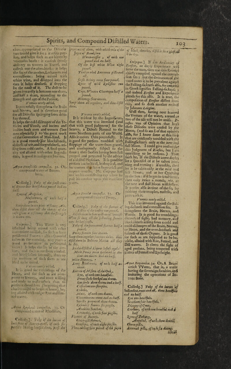 dries appropriated to the Difeafe# vou would give it for ; it refills. pQY- ibn, and helps fuch as are bitten by reiicnidus beafts : it caufeth Ipecdy j delivery to women in Travel, and cafteth out the after-birth; it helps the fits ot the mother,Lethargies and convulsions: being mixed with white wine, and dropped into the ears it helps deafnefs if flopping be the caufe of it. The dofc to be given inwardly is between one dram, and half a dram, according to the Jtrength and age of the Patient. Venues newly added. Ic powerfully ftrengthen* the Brain and Nerves, and is therefore good for all Dileafes fpringirig from debi¬ lity thereof. It helps the cold diflemper of the Te- ilicles and Womb, and incites and Hiiablesboth men and women (but men efpecially ) to The great work of the Generation of Man-kind. It is a good remedy ^for blockifhnefe, duln efs of wit,and forgetfulnefs, ari- Img from cold caufes. A final quan- tity wel allaied with other Ingredi¬ ents, is good m malignant Feavers. tv? *i!: r’(. tbtm> 1vhh wbicb m!x °fthe j •/ t&ck cherries, dlfiflU ina ‘jJ JL JuyceofBrooktme j it be dry . * 1 JVaur-creJjcs , of each one pound anil an half. Of the befl white Wine eight pound. Twelve whnl Lemmons pill sand. all, f.rjh Jiriony roots four pound. l\g>ots of wild l\*diJIjes two pound. Capt. Winters Cinnamon half a pound. Nutmeg* four ounces. Steep ‘them all together, and then dijlil them. fdqua. petafitidU contpofi-.a. 32. Or, * - compound water of Buttor- burs. Vermes newly added. It is evident by .the Ingredients, that this water was invented (and that with good judgment) for the Scurvy, a Difeafe Natural to the more Northern parts of our World. Alfo it moves Urin powerfully. It is good for perfons troubled with ftoppage of the water from gravel, and confequently fubjeft to the ftone ; their bodies having been firfl purged and prepared bydlie advice of a skilful Phyfitian. It is good for peifous cac hectical, hydropical, and , for women that have flegmatick and ; impure -wombs. Mr. Culpeper had j not on his con-1 idcrin? cap when he Collcdg. J.] . 1* fe of the fre/h roots \ 11/ Butter-bur bnrifid one pound and an. I half. I{oo;S of jAngc/tea., Maflerwort, of each halj a | pound. Siecp them in ter.p:ni% of f rom- ..Ale. j then dtf.il them till the ihar.-r of | pad his ccnfurc upon -this excellent Or <aj:C gives a t is drawn out. nony that the fire Culpeper.] This Water is very effectual heing mixed v.idi other convenient cordials, for fitch as have pcltilcnri.il Feavers : alfo a fipoonfiil taken in the mornh'ic, nw prove a good preservativein pcihlcntiai times It helps the fits of the id>. tiie'-, and Inch as are (bort winded, and being taked intvatxlly, .'dues up /he .moisture of fuch fores as are lik'd to be Cured. / ertnc.t newly ddiecl. .. It i> good for tremblings of the Heart, and for fuch as are over- prone to Vcncrv,. and more.willing and ready to make others than to pi el e tv e theinfelves (forget ring that charity ought to begin at home! be¬ ing allaied with vulgar Rate and Fen¬ nel waters. Afpiui fidphani conipoftta. 33. Or compound water of Rhadifhcs, t . .. Colkdg.l Take of the leaves of Voil)fiirt( of Scurvy-frail-, of each fix ft:-'..-! ■ Si-Jug ' ru.ifi.d them, f.e'fi the Culpeper.] If the Authority qf Erafius, or dayly Experience will ferve the turn, then was this Receipt chiefly compiled againft the convul¬ sion fts 5 but the derivation of the word notes ic to be prevalent again A the Falling-fickncfs alfo, for in Greek hgnifies Falling-ficknefl - and -indeed Erafius and Experience pleads for this alfo. It is true, the compofition of Erafius differs from this, and fo doth another recited by Johannes Lar.gius. „ Well then, having now learned the Vermes of the water, a word or twooftheufe will notbe amifs.. E~ rafius was of Opinion that both thefe Difeafes were caufed by the Moon, (and fo am I of that opinion allb, for I know fome at, this tiling that are conflantly troubled with tlf? Fallingfickncls only at the new and full Moon. I could give reafons for this Judgment of Erafius, but larh unwilling to be tedious.) Thee, faith he, If the Difeafe come daylyj let a fpoohful of it be taken mor¬ ning and evening: if weekly, then Jet it be taken only at the new and full Moon, and at her Qua/riiei to tne Sun : if it begin to weaf’away, theti only twice a,month, viz. at the new and full Moon will lu.f7<<-r-t It profits alio in time of the fit, by rubbing their temples, noflrils, and jaws with it. Vertues newly added. , This was invented againft the Fai- Colledg.] Tafle of the flower* of\ ing-fickjiefs andConvuTfionfits, jfc J.illics of the valley one pound. | ftrengthcils the Brain, Nerves, and .. f u-nfie them m four gallons of Span: fh | Womb. It is good for tremblings. Wine fo long till the following flowers j dimnefs of fight, bad memory, and! may be had feejb. ’ ’ ’ '* ‘n Tafic of theforenamed flowers half’a pound. - . Peony flowers jour ounces. Steep titan together fourteen dales, then diflilthem in Balneo Maria; till they be dry. . . In the difilled Liquor infufc again- Male Penny roots gathered in due . time two ounces 'and an half, white Dittany, • Long Bird wort, of each half an ounce. . Leaves of Mlfieto oftheOalg, flue, of each mo handfuls. Peony feeds husked ten drams, tine feeds three drams and a half. Caftormni two fcrnples. Cubebs, ■Mace, of each two drams. Cinnamon an ounce and an half. Squills prepared three drams, fipfemary flowers fix pugils. M rabian Stccchas, Lavender, of each four pugils. Elmers of Be tony. Clove-gill (flowers, \ _ Cotv flips, of each eight pugils. Then adding fear pound of the jiiyei rater. At qua Pjonlt csmpoflta. 3^. compound water ci Peon)’ blockilhnefs ariung from a cold and moifl diftemper of the Brain, Nerves^ or Heart, and the over-lopfnefs and foftnefs ofthofe Organs. It is good for fuch as are fuppofed to be be- yvicht, allaied with Rue, Fennel, and Dill waters. It cleers the fight of aged perfons, being tempered with Waters of Fennel and Eyebright. Mtqua Beyoartica. 34. Or, A Bezo« artick Water, that is, a water, having the foveraign faculties,and imitating the operations of Be- 2 oar ftone. Colledg-3 Take of the leaves vs>f SuUendine,roots and all, three handfuls and an half. Bpie mo handfuls. Scordmmfjur handfuls. '• Dittany of Creat, Caroms, of each one handful and 4 half. kpots ofZeioary, ATngelicd, ofeac!) three drAl}ifi Citron pills,, ^ . •Emmst pills, ofj& h fix dnmfi $$V0$