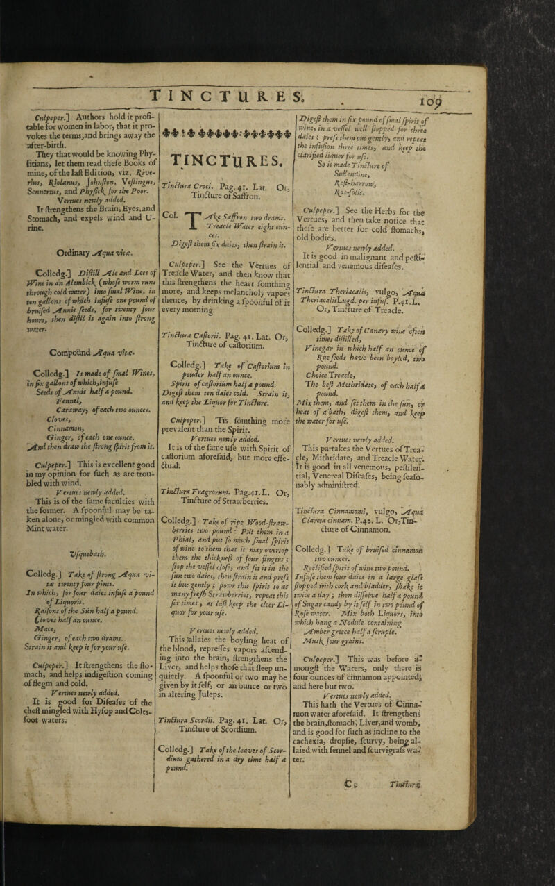 op Culpeper.'] Authors hold it profi¬ table for women in labor, that it pro¬ vokes the terms,and brings away the after-birth. They that would be knowing Phy- fitians, let them read thefe Books of mine, of the laft Edition, viz. pive- rlus, piolanus, Johnfion, Veflingus, Sennerms, and phyficlgfor the Poor. \ ertues newly added. It Ilrengthens the Brain, Eyes,and Stomach, and expels wind and U- rine. Ordinary ^iqua vita. Colledg.] Diflill *Ale and Lee t of jVme in an Alembick^ (whofe worm runs through cold water] into fmal Wine, in ten gallons of which infufe one pound of bruifed ytnnis feeds, for twenty four hours, then dijiil it again into Jlrong water. Compound qua vita. Colledg-3 Is made of fmal Twines, in fix gallons of which,infufe Seeds of ytnnis half a pound. fennel. Caraway> of each two ounces. Cloves, Cinnamon, Ginger, of each one ounce, jtnd then draw the Jlrong fpirit from it. Culpeper.] This is excellent good in my opinion for fuch as are trou¬ bled with wind. Vertues newly added. This is of the fame faculties with the former. A fpoonful may be ta¬ ken alone, or mingled with common Mint water. ZJfquebath. Colledg-3 Take of Jlrong sfqua vi¬ ta twenty four pints. In which, for four daies infufe a'pound of Li quarts. Paifons of the Sun half a pound. Cloves half an ounce. Mace, Ginger, of each two drams. Strain it and Jeep it for your ufe. Culpeper.] It Ilrengthens the fto* mach, and helps indigeftion coming offlegm and cold. Vertues newly added. It is good for Difeafes of the cheft mingled with Hyfop and Colts¬ foot waters. 1$? I?# TINCTURES. TinBura Croci. Pag. 41. Lat. Or, Tin&ure otSaffron. T-Akp Saffron two dr arris. Treacle IVater eight onn- Col. ces. Digef them fix daies, then Jlrain it. Culpeper.] See the Vertues of Treacle Water, and then know that this Ilrengthens the heart fom thing more, and keeps melancholy vapors thence, by drinking a fpoonful of i t every morning. TinBura Caftorii. Pag. 41. Lat. Or, Tin&ure of caftorium. \ Colledg.] Tale of Cajlorium in pouder half an ounce. Spirit of cajlorium half a pound. Digejlthem ten daies cold. Strain it, and keep the Liquor for TinBure. Culpeper.] ’Tis fomthing more prevalent than the Spirit. Vertues newly added. It is of the fame ufe with Spirit of caftorium aforefaid, but more efFc- &uah TinBura Fragrorum. Pag.4r.L. Or, Tin&ure of Strawberries. Colledg.] Take of ripe Wood-f raw- berries two pound : Put them in a Phial, and put fo much fmal fpirit of wine to them that it may overtop them the thiepnefi of four fingers; fop the vcffel cloft, and fet it in the fun two daies, then firain it andprefs it but gently ; powr this fpirit to as many JreJh Strawberries, repeat this fix times , at laft keep the clcer Li¬ quor fbr your ufe. Vertues newly added. This pallaies the boyling heat of the blood, reprefles vapors amend¬ ing into the brain, Ilrengthens the Liver, and helps thofe that Ileep un- quietly. A fpoonful or two may be given by itfelf, or an ounce or two m altering Juleps. TinBura Scordii. Pag. 41. Lat. Or, Tin&ure of Scordium. Colledg.3 Tafe of the leaves of Scor¬ dium gathered in a dry time half a pound. Digefi^ them in fix pound of final fpirit of wine, in a vcffel well (topped for three dates ; prefs them out gently, and repeat the infufion three times, and keep the clarified liquor for ufe. So is made TinBure of SuM endine, fieft-harrotv, Pps-fo/is. Culpeper.] See the Herbs for the Vertues, and then take notice that thefe are better for cold ftomachs, old bodies. Vertues newly added. It is good in malignant andpefti-r lential and veneixious difeafes. TinBura Theriacalis, vulgo, Pfqud TheriacalisLugd. per infuf. P.41. L. Or, Tin&ure of Treacle. Colledg.] Take of Canary wine often times diflilled. Vinegar in which half an ounce of pue feeds have been boy led, two- pound. Choice Treacle, The beft Methridate, of each half a. pound. Mix them, and fet them in the fun, or heat of a bath, digeft them, and keep the water for ufe. Vertues newly added. This partakes the Vertues of Trea¬ cle, Mithridate, and Treacle Water. It is good in all venemous, peftileii- tial, Venereal Difeafes, being feafo- nably adrniniftred. TinBura Cinnamomi, vulgo, ^Aqua Clareta cinr.am. P.4’. L. Or,Tin- &ure of Cinnamon. Colledg.] Tafie of bruifed cinnamon two ounces. PeBifiedfpirit of wine two pound. Infufe them four daies in a large glafs flopped with cor\ and bladder, jjhake it twice a day ; then diffolve half a pound of Sugar candy by it felf in two pound of pofe water. Mix both 'Liquors, -into which hang a Nodule containing timber greece half a fcruple. Musp four grains. 1 Culpeper.] This was before a- mongft the Waters, only there is four ounces of cinnamon appointed^ and here but two. Vertues newly added. This hath the Vertues of Cinna¬ mon water aforefaid. It Ilrengthens the brain,ftomach, Liver,and womb, and is good for fuch as incline to the cachexia, droplie, feurvy, bein^ al- laied with fennel and feurvigrafs wa¬ ter. TiriBnrd