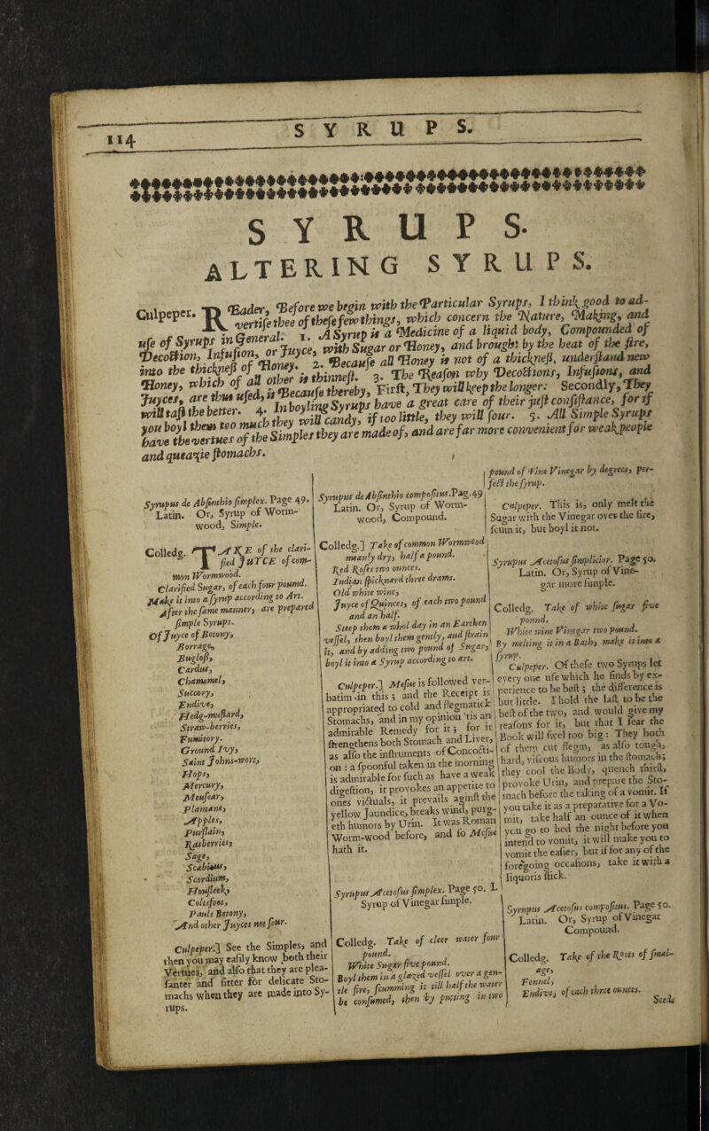 114 s Y R u ALTERING SYRUP S. ^ cp.Jrr (Before we begin with the particular Syrup f, Itb ini good toad- Culpeper. T> > Jofthefefei thingj, which concern the Mature,JM*«, ^ Lr J , a sunify U a Wledicme of a liquid body, Compounded of ufe of Syrupf ln9e„er y * with Sugar or Honey, and brought by the heat of tlx fire, <Decottion, Infufi32ABecaufe all Honey if not of a tbickyiejf underfiand new into the thichjiefi of Ho y. ^ fReafrn why Vecollions, Infuftont, dwd «■* *Wcb ofaS °XZ$XL, fJa^eyTiake/p,belong ’secondly,™* Juyces, arethutuf > u0VHno Syrups ba've a great care of their juft conftflance, for if wiU tafi the better. 4- LffiCand\ if too little, they will four. 5. All Simple Syrups lZe7b[t%Z°Xe simpUttbey art made of, and are far more convenient for vreakpeople and quea^ie fiotnacbf. , 1 found of Wine Vinegar by degrees, fer- I feSt thefyrup. Syrupus deAbfinthio comfofitus.Tzg.49 Syrupus de Abfinthio fimflex. Page 49* ^Latin. Or, Syrup of Worm¬ wood, S imfle. Coll“'s- Th>w t yv s' J — J * Latin. Or, Syrup of Worm¬ wood, Compound. J 'fied'fuTCE of com¬ mon Wormwood Clarified Sugar, of each four pound. Mule it into a fiyrup according to Art. ytfter the fame manner, are prepared fimple Syrups. Ofjuyce ofBetony, Barrage^ Buglofi, Cardus, Chamomtl, 5«ccory, Endive, fiedg-mnfiard. Straw-berries, Fumitory. Ground Ivy, Saint Johns-won, ' Hops, Mercury, Moufear, plantane, apples, purflain, Bjtsbeniesj Sage, Scabious t *• Scordium, Moufieek? Coltsfoot, Pauls Jtctony, ylnd other Juyces notfioM- Culpeper.’] See the Simples, and then you may eaftly know both their Vertues, and alfo that they are plea- fanter and fitter for delicate Sto- machs wh®U they arc jnadcijito S)- rups. Culpeper. This is, only melt the Sugar with the Vinegar oves the fire, feum it, but boyl it not. Syrupus yCcetofus fimplicior. Page 5a Latin. Or,Syrup of Vine¬ gar more fimple. Colledg. Take of white fugar five pound. iVhitr wine Vinegar two pound. -* h:Kd h, by addjng two poundjJ^ugar, J. &> y Culpeper. Ofthefe two Syrups let r .mimwed ver- everyone ufe which he finds by ex- • x - * C- e^nA the P eceipt is i perience to be belt ; the difference is batim an this 5 and the Receipt is , k Ihold the Rft to be the appropriated to cold ^^nionPtis an 1 bfifl: of the tw o, and would give my Stomachs, and m my opinior • reafohs for it, but that I fear the admirable Remedy foi l » I Kook will fwel too big : They both ftrengthens both Stomach ^dLtve, “ *, aIfo ^ as affo the inftrumejits ofConcott ;f humors in the floimch-. „„ , a fpoonfu. tato m the mom.n| W, vAous l ^ ^ AiA IS admirable foi fuch <s _ I pi.oyvoLe Urin, and prepare the Sto¬ mach before the taking of a vomit. If you take it as a preparative for a Vo¬ mit, take half an ounce of it when meanly dry, half a pound. I{ed ofes two ounces. Indian (fichyiard three drams. Old white wine, Juyce of Quinces, of each two pound and an half. Steep them a who l day in an Earthen vejfel, then boyl them gently, audfiram it, and by adding two pound of Swr''- boyl it into a Syrup according to art Culpeper. 1 Mefiue is followed vet- - 1 • . 1 :. _ +-U T? pr^tnf IS digeftion, it provokes an appetite to ones viftuals, it prevails agmftthe yellow Jaundice, breaks wind, purg- eth humors by Urin. It was Roman Worm-wood before, and fo Mefue hath it. SyrupusAtcetofus fimplex. Vzge 5°- Syrup of Vinegar fimple. Colledg. Take of cleer water four pound. White Sugar five pound. Boyl them in d glared veffel over a gen¬ tle fire, humming it till half the water be confined, tfin by fating tntwo you go to bed the night before you intend to vomit, it win make you to vomit the eafier, but if for any of the foregoing occafions, take it with a liquoris ftick. Syrupus ylcetofus compofitus. Page fo. Latin. Or, Symp of Vinegar Compound. Colledg. Take of the Kpots of final- age. Fennel, Endive, of each three ounces. Seed*