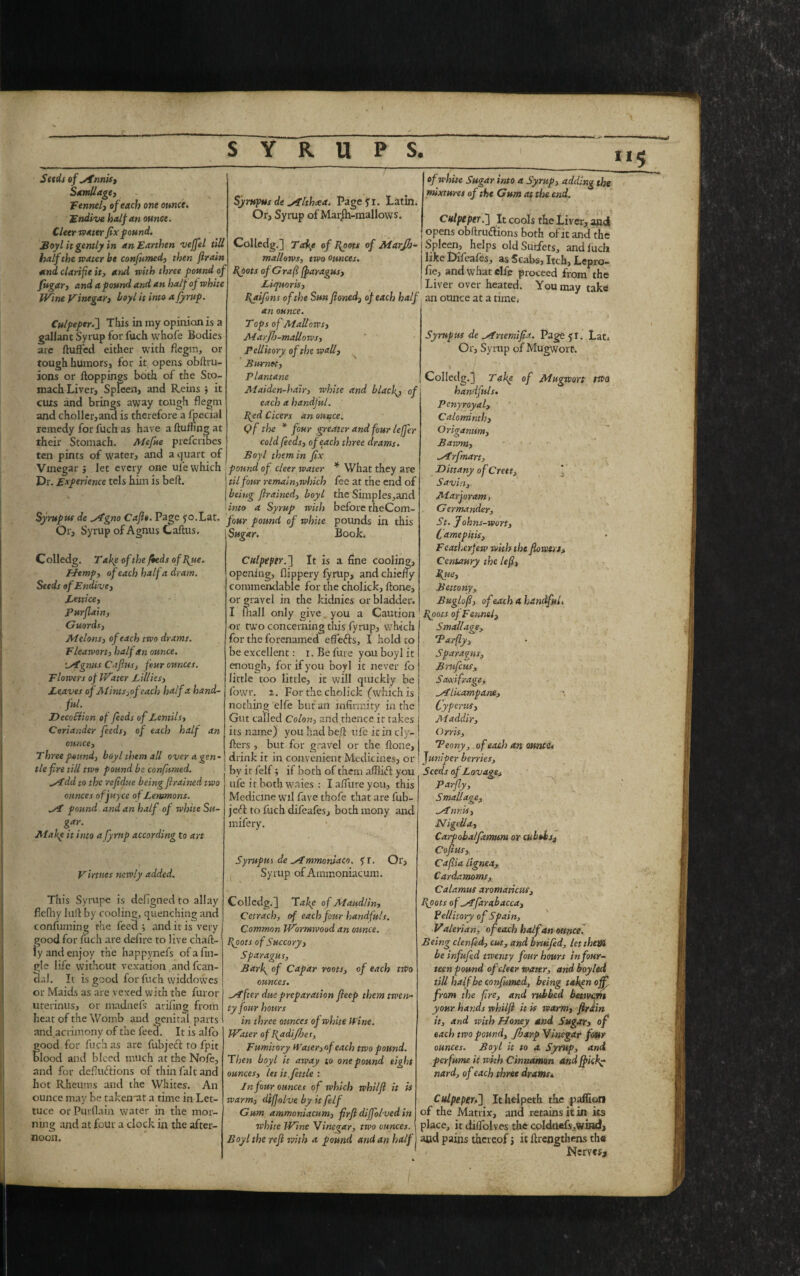115 Seeds of ytnnis, Samllage, fennel, of each one ounce. Endive half an ounce. Cleer water fix found. Boyl it gently in an Earthen vejfel till half the water be confumed, then firain and clarifie it, and with three found of fit gar, and a found and an half of white Wine vinegar, boyl it into a fyruf. Culpeper.] This in my opinion is a gallant Syrup for fuch vvhofe Bodies are fluffed either with flegin, or tough humors, for it opens obflru- ions or floppings both of the Sto¬ mach Liver, Spleen, and Reins 5 it cuts and brings away tough flegm and choller,and is therefore a fpecial remedy for fuch as have a fluffing at their Stomach. Alefue prefcribes ten pints of water, and a quart of Vinegar , let every one uie which Dr. Exferiencc tels him is belt. Lat. tf de Mgno Caflt. Page 50. r. Syrup of Agnus Callus. Colledg. Take of the /beds of Byte. Hemp, of each half a dram. Seeds of Endive, Lettice, Purflain, Guords, Melons, of each two drams. Fleawort, half an ounce. Mgms C a fins, four ounces. Flowers of Water Lillies, Leaves of Mints,of each half a hand¬ ful. Deception of feeds of Lentils, Coriander feeds, of each half an ounce. Three pmtnd, boyl them all over a gen¬ tle fire till two found be confirmed. Mdd to the refidue being firained two ounces ofjuyce of Lemmons. Mi found and an half of white Su- gfr- Mafe it into a fyruf according to art Virtnes newly added. This Syrupe is defignedto allay fiefhy lull by cooling, quenching and confuming the feed; and it is very good for fuch are defire to live chari¬ ty and enjoy the happynefs ofafin- gle life without vexation and fcan- dal. It is good for fuch widdowes or Maids as are vexed with the furor titerinus, or madnefs arifing from heat of the Womb and genital parts and acrimony of the feed. It is alfo food for fuch as are fubjeft to fpit Iood and bleed much at the Nofe, and for defluftions of thin fait and hot Rheums and the Whites. An ounce may be takeivat a time in Let¬ tuce or Purflain water in the mor¬ ning and at four a clock in the after¬ noon. Syrupus de Mltkcea. Page fi. Latin. Or, Syrup of Marjh-mallows. Colledg.] Take of Boots of Marjh- mallews, two ounces. Boots of Graf (faragus, Liquor is, Baifons of the Sun fioned, of each half of white Sugar into a Syruf, adding the mixtures of the Gum at the end. Culpeper.] It cools the Liver, and opens obftrudlions both of it and the Spleen, helps old Suriets, and fuch like Difeafesj Scabsj Itch* Lepro- fie, and what elfe proceed from the Liver over heated. You may take an ounce at a time. an ounce. T ops of Mallows, Alarjh-mallows, Pellitory of the wall, Burnet, Plant ane Maiden-hair, white and blacfi, of each a handful. Byd Cicers an ounce. Of the * four greater and four leffer cold feeds, of each three drams. Boyl them in fix found of cleer water * What they are til four remain,which fee at the end of being firained, boyl the Simples,and into a Syrup with before rheCom- four found of white pounds in this Sugar. Book. Culpeper.'] It is a fine cooling, opening, flippery fyrup, and chieny commendable for the cholick, flone, or gravel in the kiclnies or bladder. I mail only give, you a Caution or two concerning this fyrup, which for the forenamed effefrs, I hold to be excellent: 1. Be lure you boyl it enough, for if you boyl it never fo little too little, it will quickly be fowr. 2. For the cholick (which is nothing elfe but an infirmity in the Gut caljed Colon, and rhence ir takes its name) you had befl ufe it in cly- flers , but for gravel or the flone, drink it in convenient Medicines, or by it felf; if both of them affiicfi you ufe it both waies : I a flu re you, this Medicine wil five thofe that are fub- jeft to fuch difeafes, bothmony and mifery. Syrufus de Mmmonlaco. fr. Or, Syrup of Ammoniacum. Colledg.] Take of Maudlin, Cetrach, of each four handfuls. Common Wormwood an ounce. Boots of Succory, Sfaragus, Barf of Cafar roots, of each two ounces. Mfter due frefaration fieef them twen¬ ty four hours in three ounces of white Wine. Water of Badijfoes, Fumitory Water,of each two found. Then boyl it away to one found eight ounces, let it, fettle : In four ounces of which whilfi it is warm, difolve by it felf Gum ammoniacum, firfi diffolved in white Wine Vinegar, two ounces. Boyl the refi with a found and an half Syruf us de Mrtemifia. Page 51. Lat. Or, Syrup of Mugwoit. Colledg.] Take of Mugwort tJPo handfuls. Peny royal, Calominth, Origanum, Bawm, Mrfmart, Dittany of Creet, \ Savin, Marjoram, Germander, St. Johns-wort, Camefitis, Fcathcrfew with the flows**. Centaury the lefi, Byte, Bettony, Buglofi, ofieach 4 handful. Boots of Fennel, Smallage, Parfly, Sfaragus, Bruficus. Saxifrage, Mlicampane, Cyfertts, Aladdir, Orris, Peony, of each an ounce* Juniper berries. Seeds of Lovage, Parfly, Smallage, Mnr.is, NigeUa, Carfobalfamum or cubtbs3 Cofius, Cafiia lignea, Cardamoms, Calamus aromaticus. Boots of Mfarabacca, Pellitory of Spain, Valerian, of each half an ounce. Being clenfed, cut, and brut fed, let them be infufed twenty four hours in four¬ teen pound of cleer water, and boy led till haflfbe confumed, being taken off. from the fire, and rubbed between your hands whilfi it is warm, firain it, and with Honey and Sugar, of each two pound, Jharp Vinegar four ounces. Boyl it to a Syrup, and perfume it with Cinnamon and ff iiky nard, of each three drams. Culpeper.] Ithelpeth the pafiion of the Matrix, and retains it in its place, it diflolves the colduefs.wind, and pains thereof S it ffrengthens the