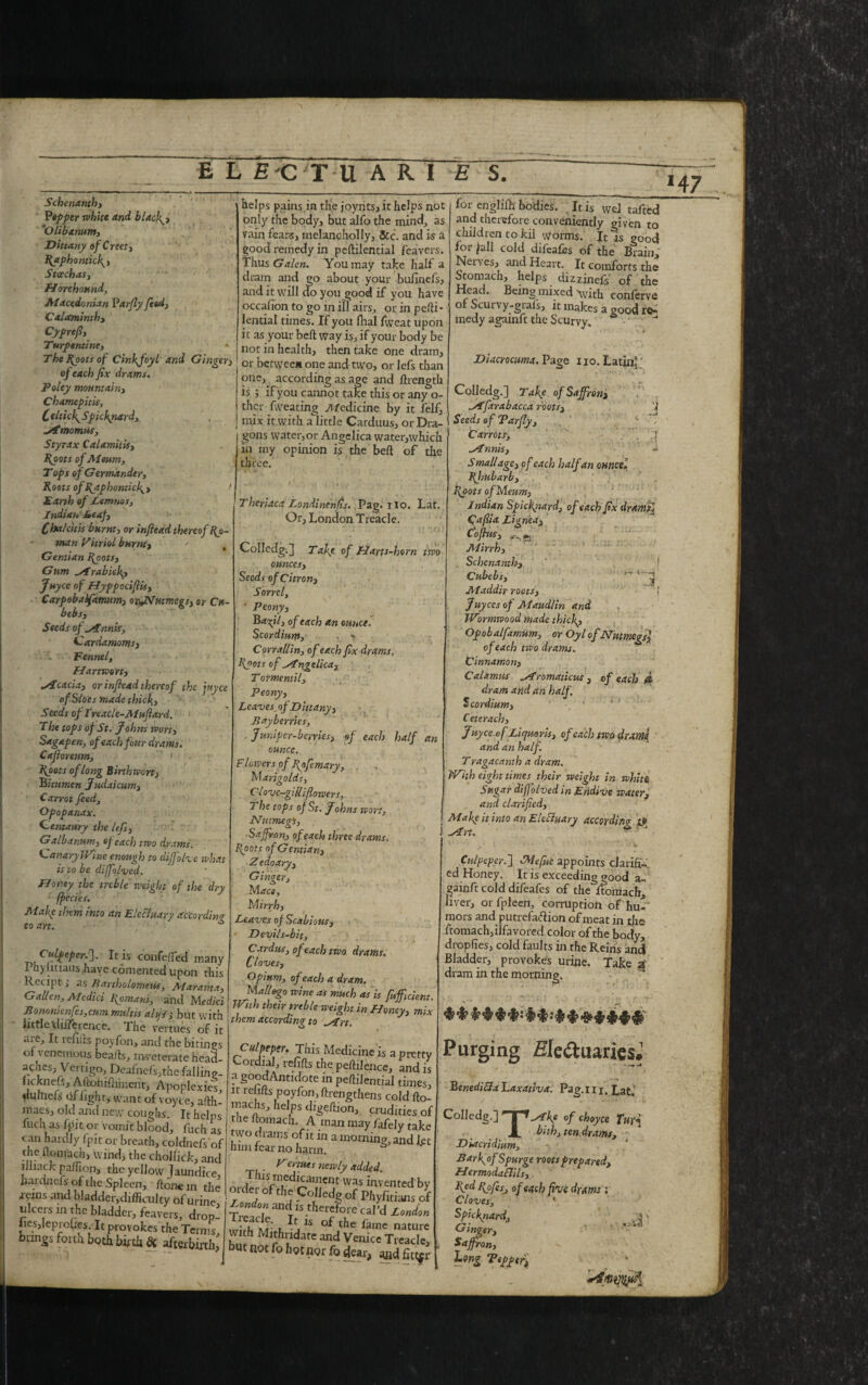 Schenanth, Pipper white and blackly *Olibamm, Dittany of Creety RaphonticR, Stcechasy Horehound, Macedonian Parfly feed, Caiaminth, Cyprefi, Turpentine, « The Roots of Cinkfoyl and Gingery of each fix drams. Foley mountainy Charmpit'us, C elticlg Spickriard, Mmomns, Styrax Calamitisy Ryots of Meurn, T ops of Germander, Roots of RaphonticR, / Earth of Lemnos, Indian Leaf, Cha/citis burnt, or infitad thereof Ro¬ man Vitriol burnty Gentian Roots} Gum Mrabiek? Juyce of Hyppociflis, Carpebalfamimy ox^Nutmcgs, or Cu- bebsy Seeds of Mnnis, Cardamoms, -• Fennel, Hartwort, cicada, or infiead thereof the juyce of Sloes made thick,, Seeds of Ireacle-MufiarA. The tops of St. Johns wort, Sagapen, of each four drams. Cafioreum, 1 Roots of long Birthwcrt) bitumen Judaicum, Carrot feed, Opopanax. Centaury the lefs, Galbanum, of each two drams. Canary Wine enough to diffolve what is to be diffolved. Honey the treble weight of the dry fpecies. Make them into an Electuary according to art. * helps pains,in the joynts, it helps not only the body, but alfo the mind, as vain fears, melancholly. Sec. and is a good remedy in peftilential feavers. Thus Galen. You may take half a dram and go about your bufinefs, and it will do you good if you have occafion to go in ill airs, or in pefti- lential times. If you fhal fvveat upon it as your belt way is, if your body be not in health, then take one dram, or between one and two, or lefs than one, according as age and ftrength is ; if you cannot take this or any o- ther {wearing Medicine by it felf, mix it.with a little Carduus, or Dra¬ gons water,or Angelica water,which in my opinion is the bed of the three. 47 Theriaca Londinenfis. Pag. ilo. Lat. Or, London Treacle. Culpeper.']. It is confeffed many Phylitiaus have consented upon this Recipt; asBartholomew, Mar ant a, Gallon, Medici Romani, and Medict Bononienfes,cum rmiltis alifi, but with little 'difference. The vertues of it aie. It redds poyfon, and the bitings of \ eneinous beads, inveterate heaa- aches. Vertigo, Deafnefs,thefalling- iicknefs, Aftohifhmerir, Apoplexies, dumels Of light, want of voyte, adh- maes, old and new coughs. It helps fuch as fpit or vomit blood, filch as can hardly fpit or breath, coldnefs of the donuch, wind, the cholfick, and llliack palfion, the yellow Jaundice, fiardaefc of the Spleen, done in the order 7 w^4 Jmentecl Colledg.] Take of Harts-horn two ounces, Seeds of Citron, Sorrel, ■ Peony, of each an ounce. Scordium, - Corra/lin, of each fix drams. Roots of tngelica, T ormentil. Peony, Leaves of Dittany, Bayberries, . Juniper-berries, of each half an ounce. Flowers of Rofemary, Marigolds, Clovc-gilliflowers, The tops of St. Johns wort, NmmegS, ■Saffron, of each three drams. Roots of Gentian, 21 e do ary, Ginger, M ace, Mirrh, Leaves of Scabious, Devils-bit, Cardus, of each two drams. Cloves, Opium, of each a dram. Matlego wine as much as is fuffuient. TPith their treble weight in Honey, mix them according to Mrt. Culpeper. This Medicine is a pretty Cordial, refids the pedilence, and is a goodAntidote in pedilential times, it refids poyfon, drengthens cold do- inachs, helps digedion, crudities of me domach A man may fafely take hrmfa™wamorninS’andift Venues newly added. for englifh bodies. It is we] tafted and therefore conveniently given to childien to kil worms. It is good for Jail cold difeafes of the Brain, Nerves, and Heart. It comforts the Stomach, helps dizzinefs of the Head. Being mixed 'with, conferva of Scurvy-grafs, it makes a good re¬ medy agamft the Scurvy.  Diacrocuma. Page no. Latin,' 3 ulcers in the bladder, feavers, drop- I tZIiV hif'fT ?''d fies,Ieprofies. It provokes the Terms with Mith VI of the hme nature bangs forth both bid. ft but Jttfeo Colledg.] Take of Saffron, Mfxrabacca roots. Seeds of Parfly, Carrots, . .! Munis, 4 Smallage, of each half an ounce] Rlmbarb, Roots ofMeum, Indian SpicRnard, of each fix drams] Cafiia Zign'ea, Cofitis, Mirrh, . Schenanth, ! Cubcbs, ^ Maddir roots, j Juyccs of Maudlin and Wormwood made thick? Opobalfamum, or Oyl of Nutmegs] of each tivo drams. Cinnamon, Calamus Mromaticus , of each 4 dram arid an half. Scordium, Ceterach, Juyce ofL'ujmns, of each two drxmi and an half. Tragacanth a dram. With eight times their weight in white Sugar diffolved in Endive water, , and clarified. Make it into an EleBuary according Met. - ' J Culpeper.] SMefue appoints clarifi¬ ed Honey. It is exceeding good a- gainft cold difeafes of the ftoraach, fiver, oi fpleen, corruption of hu¬ mors and putrefaction of meat in the ftomachjilfavored color of the body, dropfies, cold faults in the Reins and Bladder, provokes urine. Take g dram in the morning. ***$**:M--#$.8***# Purging Ele&uariesJ BenediBa Laxativa. Pag.m, Lat.’ Colledg.] nriMke of choyce Tw* JL bath, ten drams, Diacridium, Barf of Spurge roots prepared, HermodaBils,. Red Rofesj of each five drams i Cloves, 1 Spicknard, :;s s Ginger, Saffron, -■ ■ Long Pepper,
