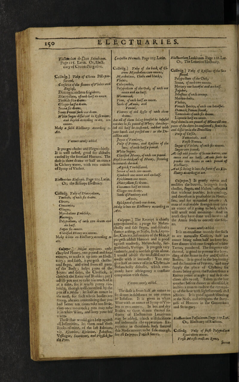 pl|[ Ii 'i j i; 8 i ,■ Lj.j ! 111 ■ mm I Colledg.] Tab of Citron ViUsfrt- fervtd, Confer vc oftht flowers of Violets and Buglofl, Diatragacanthum frigidum DUcrydium, of each half an ounce. Turbith five drams. Ginger half a dram. Senna fix drams. Swat fennel feeds one dram. . White Sugar diffolved in Rofie water, and boyled according to art, ten ounces. Make a felid EleSluary according to Art. Venues newly added. Colledg.] Taft of the barf of Ci¬ trons Myrobalans two ounces, Myrobalans, Chebs and blacky, Violets, Colocynthis, Volypodium of the Oaf, of each one ounce and an half. Wormwood, Time, of each half an ounce. Seeds of ylnnis, and Fennel, Flowers of red Rofies of each three drams. Let all of them being bruified be iufufed one day in fix pound op Whey, then boy- EltSluarium Lenhivum. Page ijC.Lm. Or, The Lenetive Electuary. Colledg.] Take oj Raifons of the Sun ftoned. Volypodium of the Oaf, Senna, of each two ounces. Mercury one handful and an half. Jujubes, Sebefiens of each twenty. Maiden-hair,. Violets, French Barley, of each one handful. DamasfVrunesfioned, Tamerinds of each fix drams. 'Liquorh half an ounce. Boy l them in ten pound of Water till two one aay in ux pouna oi yv nty, iwrtvuy- - r . , r , a • • t,drill half Lcfiimd, ,M'd m,b J J ~ . • /toon n 11 n/^r ifi 7*? TiPi'Prr in+t It purges choler and Flegm chiefly. It is well tailed, good for difeafes caufed by the forefaid Humors. The dofe is three drains or half an ounce in Cichory water, with two ounces ©f Syrup of Violets. Eleftuariun Elefcoph. Page 115.Latin. Or, the Bifliops Ele&uary. Colledg. Take ofDiacrydium, Turbith, of each fix drams. Cloves, Cinnamon, Gingery Myrobalans pmblicks. flumegs, Volypodium, of each two drams and an half. Sugar fix ounces. Clarified Honey ten ounces. Make it into an Elechiary according to art. your hands andpreffed out: to the De- coflion add Jtiyce of Fumitory, Pulp of prnens, and Raifons of the Sun, of each half a pound. White Sugar, Clarified Honey, of each one pound. Boyl it to thiefntfs of Honey, firewing in towards the end. ^fgricl\ T rochifcated. Senna of each two ounces. Rhubarb one ounce and an half Epithimum one ounce. Diacrydium fix drams. Cinnamon half an ounce. Ginger two drams, Seeds of Fumitory and «rfnnk, Spickyiard of each one dram, Make it into an Ele fluary according to M’rt. CulpeperThe Receipt is chiefly appropriated as a purge for Melan¬ cholly and fait flegm, and difeafes thence arifing, as Scabs, Itch,Lepro- fies,Cancers,*infirmities of the $kin,it and dijfolve in the Decefiian Pulp of Ca ffia, Tamarinds, and Fvefb Brunei, Sugar of Violets, of each fix ounces. Sugar two pound, *ATt laft addpouder of Senna leaves, one ounce and an half, ^/fnnis feeds in pouier two drams to each pound of Eleffwary. sindfo bring it into the form of an filt- fluary according to art. Culpeper.] It gently opens and molifies the bowels, bringeth forth choller, flegm, and Melum holly,and that without trouble. It is cooling, and therefore is profitable in Picul c- fies, and for wounded people: A man of reafonable ftrengtlimay take an ounce of it going to bed, which will work next morning- And ini truth they have done well hr re to ;ul the Annis feeds to corrsCt the Sen¬ na- Vertues newly added. It is an excellent remedy for fuel* as are naturally Collive, half an Culptfer.~] : A/eJue appoints only clfliyfied Honey, one pound and four ounces, to make it up into an Ele&- Dary 5 and faith, it purgeth choller and flegm, aud wind from all parts of the Body ; helps pains of the Jovnts and -fides, the Chollick, it clenfeth the Reins and Bladder; yet I advife you not to take too much of it at a time, for it works pretty vio¬ lently, though well corre&ed by the pen of a Me fine : let half an ounce be the moft, for fuch whofe bodies are ftron'g, alwaies remem bring that you had better ten times take too little, than once too much ; you may take . cr it in white Wine, and keep your felf ,®ocllcs To diree drams theicor lix vvaml4 /drams of EleCtuanum Lemtivum purgeth adduft Humors and is good ' ounce being taken half an. hour bc- - 1--r- A/,■, c~~ fore dinner with one fcruple of white Tartar, poudered. The freqttcut life thereof, is good to prevent the bree¬ ding of the Stone in dry and Cdftk e Bodies. It is good in the beginning and declination of Feavers, and may fupply the place of Clyfters, fix i drams being given the Patient from a Knives point at night; and fo it efr- clines alfo to reft. Taken in the hot weather before dinner as afore/aid,it inablcs a man to endure the extremi¬ ty of the heat with lightfomenefs aftdl a&ivity. It is good agamft bleedmg at the Nofe, and mitigates the fharp- nefs of Humors in the Gonorrhsa and Strangury. agaTnft madnefs, Melancholly, for- getfulnefs. Vertigo. It purgeth very violently, and is notfafe given alone. I would advife the unskilful not to medic with it inwardly: You may give half an ounce of it in Clyfters,in Melancholly difeafes, which com¬ monly have aftringency a conftant companion with them. Vertues newly added. The dofe is from half an ounce to fix drams in fubftance or one ounce in Infufion. It is given in white Wine with an ounce of Syrup ofVio- lets or two ounces. In hot and dry Thofe that would give help againft alj Infirmities, let them read thefb Books of mine, of the laft Edition, \iz. Riverius, Rfiolanut, Johrifion, Veflingus, Stnntrfnf, and Pkyfic\for the Poor. may be added, which will facilitate and indemnifie the opperation. Ex¬ perience in thoufands hath (hewed this Medicamentt to be fafe enough, for all Culpepers Panick feares. Eleffuarium Vaffulatum.Vage 1 ry.Laf,' Or, Electuary of Raifons. Colledg. Tttfc of fiejh Polypediuni Roots three ounces. Frejh Marflj-mallcws Roots, ' ' Semin