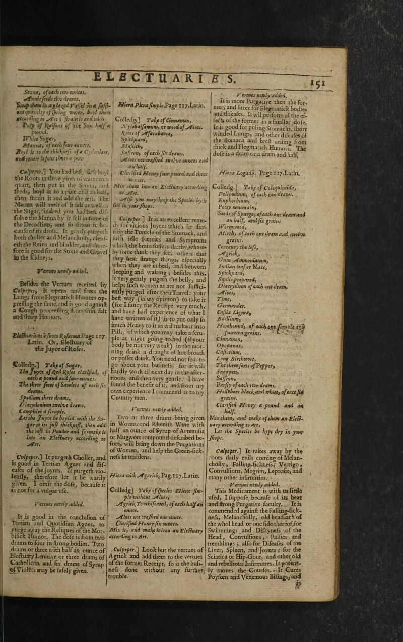 Senna, of each tm ounces. *Sttinisfeeds tiVo dr apis. them in a glared Vtjfelin a. fuffi- T&ier&Pkra fimple.Page r i7#Latin tin quantity offering water, boyl them gcctrding to fi/trt; (irain it and with Pulp of faifyns of -the Sun half a pound. JVhitt Sugar., Manna, of each four ounces. $oyl it to the thickytefs of a Cydoniatt, until mew it four time* a year Culpeper.'} You had beft, firfcboyl the Roots in tlirce pints of water to a ouait, then put in the Senna, anti feeds, boyl it to a pint -ail'd an halt, then ftrain it and add the re it. The Manna will melt of it fell'as well as the Sugar,-*indeed you hadlsefc dif- folve the Marina by it felfinfome-of theDecoftion, and fo ftrain it be- caufe of its drofs., It gently .purgeth both choker and Melanchoilv, cletii- cth the Reins and bladder,and i hcre- forc is good for the Stone and Gravel ia the Kidney s, Venues newly added. * * - • Bcfides the Vertues receited by Culpeper^ it opens and frees the Lungs from Flegmatick Humors op- prefling the fame,and is good agninft a Gough proceeding from thin fait and ftfarp Humors. Ekfinarinm efacets i{ofaittiu.Pig& 117. Latin. Or, Eleduary of the Juyce ofRofes. polled®,] Ta\t of Sugar, Tht Juyce affijd Pyfes clarified, of each a pound and four ounces. The three fins of Sanders of each fix- dram. Spodiam three drams, Diacydonium twelve drams. 1 Camphire a fcruple. Let the Juyce be boyled with the Su¬ gar to its juft thkfnef, then add the rejl in Pouder and fo mafe it into an EleEludry according to sin. „ Culpeper.} It purgeth Cholier, and is goQcf in Tertian Agues and dif- eaies of thejoynts. It purgeth vio¬ lently, therefore let it be warily given. I omit the dofe, becaufeit not for a vulgar ufe. Venues newly added. It is good in the conclusion of Tertian and Quotidian Agues, to ; ofthi Golledg.] Tape of Cinnamon, ACylobalfimum, or wood of siloes, foots of ifarabacca, Spichyiard, Alajlkh, Saffron, of each fix drams. Iocs not wajhed twelve ounces and an half. Clarified Homy four pound and three 'ounces. ' Ally them into an Electuary according to ^T/s. ■sailfi you may Ityep the Specks by it fitf in your Jhops. Culpeper.} It is an excellent reme¬ dy for vicious Juyces which lie fur- i ng the Tunicle of the Stomach, and fuch idle Fancies' and Symptoms which the brain fuffers therby,where¬ by fome think they fee, others that rhey hear f range things, efpecially when they are in bed, “and between deeping and waking j befdes this, it very gently pugeth the belly, and helps fuch women as are not fuffici- eritly purged after theirTravel: your beft way (in vny opinion) to take it (for I fancy the Receipt very much,- and have had experience of what I have written of it) is to put only fo much Honey to it as wil make it into Pills, of which you may take a fcru¬ ple at night going to ped (if your body be not very weak) in the mor¬ ning drink a draught of hot broath or poflet drink. You need not fear to go about your bulinefs, for it will hardly work til next day in the after¬ noon, and then very gently. I have found the benefit of it, and from my own experience I commend it to my . Country men. Vertues newly added. Two or three drams being given in Wormwood Rhenilli Wine with half an ounce of Syrup ofArtennfia or Mugwort compound deferibed be¬ fore, will bring down the Purgations of Women, and help the Green-fick- nefs in maidens. purge away the Reliques ofthe Mor bifick Humor. The dofe is from two drams to four in ftrong bodies. Two drams or three with half an ounce of Eleftuary Lenitive or three drams of Catholfcon and fix drams of Syrup cf Vloltts may be fafely given. Hiera with^igaricly Pag. 117.Latin. Colledg) Take of (peeks Hiera Jim- pie without siloes, aigrkfiTrochifcated, of each half an ounce. siloes not wajhed one ounce. Clarified Homy fix ounces. Mix it, and make it into an Elefluary according to Art. 1 ^ _ Vertues newly added. It is more Purgative then the for¬ mer, and fitter for Flegmatick bodies and diieafcs. It wil perform al the ef¬ forts of the former in afi nailer dofe. It is good for puling Stomachs, fhort winded Lungs, and other difeafes of the ftomach and breft - ariiing from thick and Flegmatich Humors The dofe is a dram or a dram and half. Hiera Logadij. Page 117.Latin. 1 . „ Colledg.] Tape of Coloquintida, P olipodinm, of each two drams. Euphorbinm, Vo ley mountain, Seeds of Spurge, of each one dram and an half, and fix grains Wormwood, Alirrh, of each one dram and twelve grains. Centaury the lefs, grief. Gum immoniacum, Indian leaf or Mace, Sp'.cfinard, Squils prepared, Diacrydium of each one dram. ^Aloes, Time, ? Germander. Cafiia Lignea, Bdellium, * . j H orehound, of each nfi-fiwjU dxfj . fourteen grains. * * .. *' T Cinnamon, T Opopanax, Cafiorium, Bong Birthwon, T he three forts of Pepper, Sagapen, Saffron, Pas-fly of each two drams. H ells bore b lac fand white, ofeace Jiff grains. Clarified Honey a pound and an half. . , Mix them, and mafe of them an EleEl« uary according to art. , Let the Specks be kept dry in your Jhops. Culpeper.} Look but the vertues of Agrick and add them to the vertues ofthe former Receipt, fo is the bufi- nefs done without any further trouble. Culpeper.} It takes away by the roots daily evils coming of Melan- cholly, Falling-ficknefs, Vertigo, Convulfions, Megrim, Leprofie, and many other infirmities. Vertues newly added. This Medicament is with us little1 ufed, I fuppofe becaufe of its heat and ftrong Purgative faculty.,, It is commended againft the Falling-fick¬ nefs, Melancholly, old head-ach of the whol head or one fide thereofifor Swimmings _ and Difzynefs of the Head, Convulfions, Palfies and tremblings j alfo for Difeafes of the Liver, Spleen, and Joynts s for the Sciatica or Hip-Gout, and other old and rebellious Infirmities. It potent- 1 y moves the C ourfes. -r It Cures Poyfons arid Verienaous Bitings, arid £