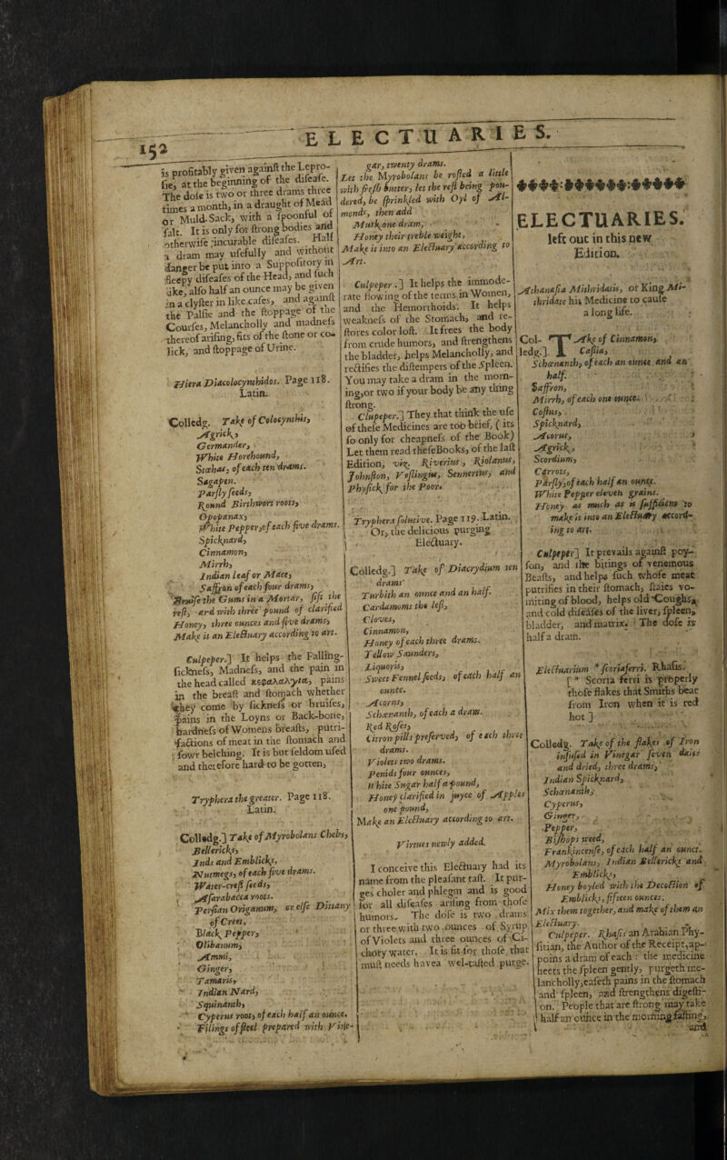 isprofiwWy given again!! theLepvo- fie, at the beginning of the difeale. The dole is two or three drams thtce times a month, in a draught of Mead or Muld-Sack, with a fpoonful ot fait. It is only for ftrong bodies and otherwife ^incurable difeafes. Halt i dram may ufefully and without dancer be put into a Suppolitory in fleepy difeafes of the Head, and fuch •ike, alfo half an ounce may be given -n a clyfter in like cafes, and agamit the Palfie and the ftoppage ot the Courfes, Melancholly and madnels 'thereof arifing, fits of the ftone or co¬ lick, and ftoppage of Urine. gar, twenty drams. Let the Myrobolans be roped a little M fieJJj butter, let the reft b6ng f ou- dered, be (printed with Oyl of ^Tl- monds, then add Musfone dram. Honey their treble weight, Maky it into an EleBuary according to Strt. ***&*****>****** ELECTUARIES. left out in this new Edition. Hiera Diacolocynthidos. Page 118. Latin. Colledg. Take of Colotynthis, JrfgrUk, Germander, White fJorehound, Stesha*; of each ten drams. Sagapen. parfly feeds, pvottnd Binhwon roots, Opop&nax, White Pepper,of each five drams. Spickpard, Cinnamon, Mirrh, Indian leaf or Mace, Saffron of each four drams, ftSndfe the Gums in a Mortar, fift the reft, ard with three pound of clarified Honey, three ounces and five drams. Make it an EleBuary according to art. Culpeper .] It helps the immode¬ rate flowing of the terms in Women, and the Hemorrhoids. It helps weaknels of the Stomach, and ie- ftores color loft. It frees the body from crude humors, and ftrengthens j the bladder, helps Melancholly, ant. reftlfies the diftempers of the Spleen. You may take a dram in the moin- ing,or two if your body be any thing ^Chipeperf They that think the ufe of thele Medicines are too brief, ( its fo only for cheapnefs of the Book) Let them read thefeBooks, of the laft Edition, vio^. Bjvfriits, Bjolanus, Johnfton, VeflingHf, Sennertw, anti phyfieffor the Poor* ' • ’ . . v. V' V* * Vr •. v- ’.H jtfthan&fla Mithridatii, or King Mi- thridate his Medicine to caule a long life. Trypherx folmive. Page 11?. Latin. Or, the delicious purging Ele&uary. Col- rlTf^fkyof Cinnamen, ledg.l- JL Caftia, Schcenanth, of each an ounce and an half. Saffron, Mirrh, of each one ounces, \ , y Cofius, Spicknard, Sioorus, > -*gr%K> ■ Scordium, Carrots, Parfly,of each half an ounce. White Pepper eleven grains. _ Honey as much as is fufficicnt to make it into an EleBu&ty accord¬ ing to ar(. % Culpeper.] It helps the Falling- ficknefs, Madnefs, and the pain m the head called KZ$a.K&Hyta, pains in the breaft and ftomach whether <they come by ficknefs or bruifes, •pains in the Loyns or Back-bone, bardnefs of Womens breafts, putn- •faciions of meat in the ftomach and fowr belching. It is but feldorn ufed and therefore hard-to be gotten. Trypherx the greater. Page 118. Latin. ColUdg.] Take ofMyrobolans Chehs, Pellericks, jnds and Emblicky, Nutmegs, of each five drams. Water-creft feeds, ^farabacca roots, perfian Origanum, orclfc Dittany ofCreet, 'Blacky pepper, Olibanum, ytmmi. Ginger, Tamaris, Indian Nard, Squinanth, Cyperus root, of each half an oisnce. Filings of fleet prepared with Fine- i i Colledg.) Take of Diacrydium ten drams' Turbith an ounce and an half. Cardamoms the left. Cloves, Cinnamon, Honey of each three drams. Tellow Saunders, Liquorls, Sweet Fennel feeds, of each half an vunte. „Acorns, Schcenanth, of each a draw. Red Upfes, Citron pills preferved, of etch three drams. piolets two drams. Penidsfour ounces, w hite Sugar half apound. Honey clarified in juyee of ytpples one pound. Make an EleBuary according to an fon, and the bi.tings of venemous Beafts, and helps fuch whofe meat rutiifies in their ftomach, flaies vo¬ miting of blood, helps old ‘Coughs^ and cold difeafes of the liver, fifteen, bladder, and matrix. The ciofe xs talf a dram. Firtues newly added. Cnlpeptr'] It prevails againft poy- 2 |_ 1 . . _ .— ... a. ^. am' A AM AT. •. A FieBuarinm *fcoriaferri. Rhafis. [ * Scoria ferri ft properly thofe flakes that Smiths beat from Iron when it is red hot ] . ’ Colledg. Tafe of the flakys of Iron inf ufed in Vinegar feven dans and dried, three drams, Indian Spicknard, Schcenanth, Cyperus, V-. ‘ft* G inter. Pepper, Ftfho I conceive this Eleftuary had its name from the pleafant taft. . It pui- ges choler and phlegm and is good for all difeafes arifing from thofe humors. The dofe is two drams or three with two ounces . of Sy rup of Violets and three ounces of Ci- chory water. It is fit fov thofe that mull needs havea wel-tafted purge. V Bijhops weed, Franifincenfe, of each half an ounct. Myrobolans, Indian Bellericks and Emblicks, Honey boyled with the DecoBion of Emblicks, fifteen ounces. Mix them together, and make of them a.r. EleBuary. ■ , ~ Culpeper. Kjiafts an Arabian Phy- fitian, the Author of the Receipt,ap- poins a dram of each : the medicine heets the fpieen gently, purgeth me- lancholly,eafeth pains in the ftomach and' fpieen, and ftrengthens digeftR on. People that are ftrong may take half an ounce in the moming faftmg, ■ and' 4*