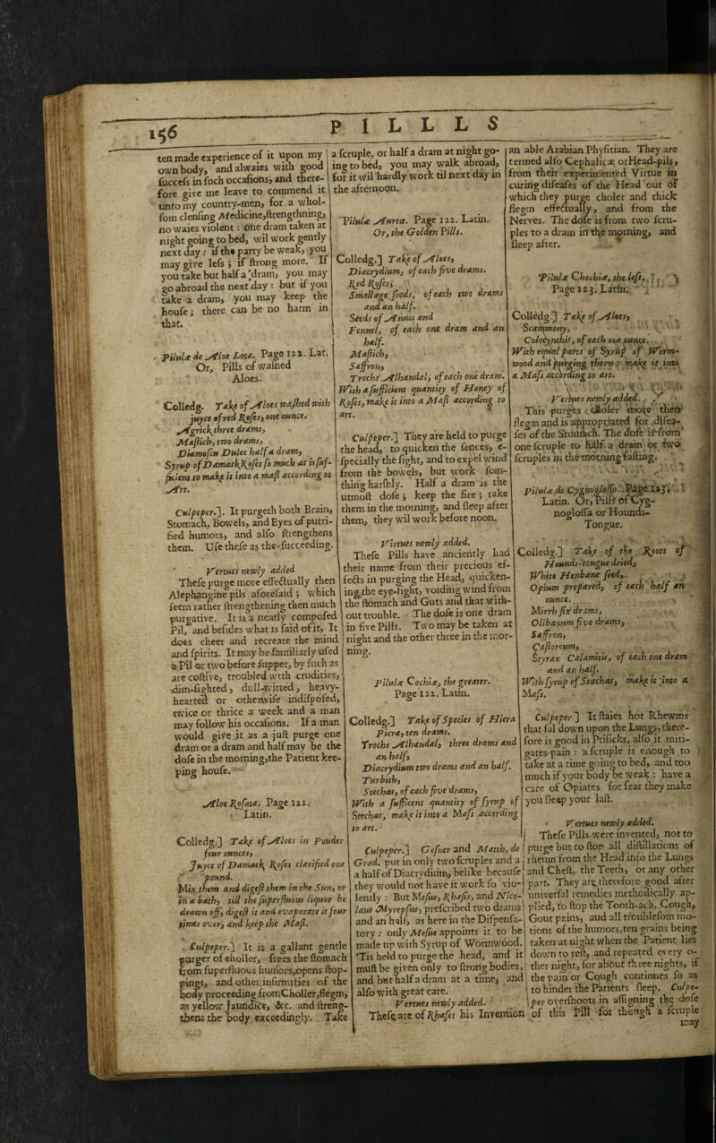ten made experience of it upon my own body, andalwaies with good fuccefs in fuch occafions, and there¬ fore give me leave to commend it unto my country-men, for a whol- fom clenfing Medicine,ftrengthning, no waies violent: one dram taken at night going to bed, wil work gently next day: if th* party be weak, you may give lefs; if ftrong more. If you take but half a [dram, you may go abroad the next day : but if you take a dram, you may keep the houfe; there can be no harm in that. ■ piluU de ^4flat Lota. Pago ll*. Lat. Or, Pills of warned Aloes- Colledg. Take of ^ilots wajhed with juyee of red J{ofis, one ounce, mofgrichythree drams, Mafiich, two drams, Diamofctt Dulce half a dram. Syrup o^DamashfRofesfo much as isfuf- pcient to make it into a mafi according to sirt. Culpeper.]. It purgethboth Brain, Stomach, Bowels, and Eyes of putri- fied humors, and alfo ftiengthens them. Ufe thefe as the-fucceeding. Venues newly added a fcruple, or half a dram at night go¬ ing to bed, you may walk abroad, fot it wil hardly work til next day in the afternoon. Viltthe Siurea. Page 122. Latin. Or, the Golden Pills. Colledg,] Takp of siloes, Diacrydium, of each fine drams. I{ed J{ofcs, Small age feeds, of each two drams and an half. Seeds of ^Tnms and Fennel, of each one dram and an half. Mafiich, Saffron, Trochs lhandal, of each one dram. With a fufficient quantity of Honey of kpfes, mafe it into a Mafi according to art. Culpeper.'] They are held to purge the head, to quicken the fences, e- fpecially the fight, and to expel wind from the bowels, but work fom- thing hardily. Half a dram is the utmoft dofe ; keep the fire ; take them in the morning, and fleep alter them, they wil work before noon. an able Arabian Phyfitian. They are termed alfo Cephalic* orHead-pils, from their experimented Virtue in curing difeafes of the Head out of which they purge choler and thick flegtn effedluaUy, and from the Nerves. The dofe is from two feru- ples to a dram in the morning, and fleep after. . ** Pilulre Qhochire, the left. : 'j Page 113. Latin. ’ Colledg.] Take of siloes, Scamrnony, Colocynthis, of each ot,e ounce. With equal parts of Syr Up of Worm- wood and purging thorn : make it into a Mafs according to art. V - „\rt Ve,sues newly added. , / This purges cooler more then- jflegtn and is appropriated fpr dife^- fes of the Stomach. The dofe iHrom’ one fcruple to Kalf a dram or two fcruples fii the morning falling. ^ ‘ **'N* r pilttU de Cygnogloffp'. Page. Latin. Or, Pills of Cyg- noglofla or Hounds- Tongue. yirtnes newly added. Thefe Pills have anciently had y mm mwy ~ , *.it name from their precious ef- Thefe purge more effectually then foils in purging the Head, quicken- Alephansine pils aforefaid ; which ing the eye-light, voiding wind from feem rather ftrengthening then much the ftomach and Guts and that witb- purgative. It is a neatly compofed out trouble. The dofe is one dram Pil, andbefides what is faid ofit. It does cheer and recreate the mind and fpirits. It may be familiarly ufed a Pil or two before fupper, by fuch as arecoftive, troubled wtth crudities, dim-fiphted, dull-witted, heavy- hearted or otherwife indifpofed, twice or thrice a week and a man may follow his occafions. If a man would give _it as a juft purge one dram or a dram and half may be the dofe in the morning,the Patient kee¬ ping houfe. in five Pills. Two may be taken at night and the other three in the mor¬ ning. pilulte Cochix, the greater. Page 122. Latin. Colledg.] Take of the .J\oots of Hounds-tongue dried, White Henbane feed, Opium prepared, of each half an ounce. c Mirrh fix drams, Olibannm five drams, Saffron, Cafioreum> ttyrax CalamitU, of each one dram and an half. With fyrup of Stcechas, make it [into <t Mafs. yiloeldpfata. Page 121. Latin. Colledg.] Take of siloes in ponder four ounces, Juyee of Damask, f^ofes clarified one pound. Mix them and digtfi them in the Sun, or in a bath, till the fuperfiuous liquor be drawn off, digeft it and evaporate it four times over, and keep the Mafi. Culpeper.] It is a gallant gentle purger of eholler, frees the ftomach from fuperfluous humors,opens ftop- as, and other infirmities of the j proceeding fromCholler,flegm, as yellow jaundice, &c. and llreng- thens the body exceedingly. Take Colledg.] Take of Species of Hiera picra, ten drams. Trochs f lhandal, three drams and an half, Diacrydium two drams and an half. T urbith, Stechas, of each five drams, Wtth a Jitfficent quantity of fyrup of Stechas, make it into a Mafs according to art. Culpeper ] It ftaies hot Rhewms that fal down upon the Lungs, there¬ fore is good in Ptificks, alfo it initi- gates-pain : a fcruple is enough to take at a time going to bed, and too luch if your body be weak : have a nv care of Opiates for fear they make you fleep your iaft. • V ertues newly added. Thefe Pills were invented, not to Culpeper.] Gefner and Manh. de ( purge but to flop all cfiftfllations of Grad, put in only two fcruples and a j rheum from the Head into the Lungs a half of Diacrvdium, belike becaufe and Cheft, the Teeth, or any other they would not have it work fo vio- part. They are.tnerefore good after lently : But Mefue, Jfhafis, and Nico-} univerfal remedies methodically ap- laus SWyrepfus, preferibed two drams plied, to flop the^Tooth-ach^Cough- and an half, as here in the Difpenfa- tory : only Mefue appoints it to be made up with Syrup of Wormwood. ’Tis held to purge the head, and it OH£ time, Gout pains, aud all troublefom mo¬ tions of the humorSyten grains being taken at night when the Patient lies .. down to reft, and repeated every o- muftbe given only to ftrong bodies, ther night, for about three nights, if and but half a dram at a time, and, the pain or Cough continues 10 as alfo with great care. to hinder the Patients fleep. Cnlpt- Venues newly aided. \per oyerfhoots in afiigmng the do e Theft; arc of Ifhafes his Invention of this Pill for though a Rtuple