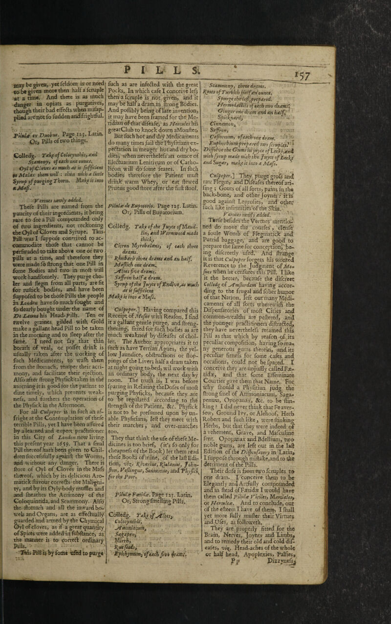 4 inay be given, yet feldom is or need to be given move then Haifa fcruple at a time. And there is as much danger hi opiats as purgatives, though their bad effe&s. when.mifap- plied are not fo fudden and frightful. PilnU «x Duobus. Page 113. Latin. Or, Pills of two things. Colledg. Take ofCoIocynthis, and Scameny, of each one ounce. Oy l of Cloves as much as is fufficient to Malax them well: then with a little Syrup of purging Thorn. Make it into Vertues newly added. Thefe Pills are named from the paucity of their ingredients, it being rare to fee a Pill compounded only of two ingredients, not reckoning the Oyl of Cloves and Sympe. This- Pill was I fuppofe connived to ac- | commodate thofe that cannot be perfwaded to take above one or two pills at a time, and therefore they were made lo ftrong that one Pill in Ibme Bodies and two in moft will Work handfomely. They purge cho- ler and flegm from all parts, are fit for ruftick bodies, ana have been fuppofed to be thofe Pills the people in London have fo much fought and fo dearly bought under the name of De Lavme his Head-pills. Ten or twelve graines. gilded with. Gold make a gallant head Pill to be taken in the morning and to fleep after the fame. I need not fay that thin borath of veal, or poffet drink is ufually taken after the working of fuch Medicaments, to wafh them from the ftomadi, temper their acri¬ mony, and facilitate their ejeftion. Alfo after ftrongPhyfick taken in the morning it is good for the patient to dine timely, which prevents weak- nefs, and furthers the operation of the Phyfick in the Afternoon. For all Culpeper is in fuch an af¬ fright at the Contemplation of thefe terrible Pills, yet I have been aflured by a learned and expert' praftitioner in this City of London now living this prefent year 16^9. That a final Pill thereof hath' been given to Chil¬ dren fuccefsfully again!!: the Worms, and without any danger. There is fbore of Oyl of Cloves in the Mafs thaeof, which by its delicious Aro- matick flavour corrects the Maligni¬ ty, and by its Oylybody muffles and and fheathes the Acrimony of the Coloquintida, and Scammony. Alfo the ftomach and all the inward bo¬ wels and Organs, are as effe&uaily guarded and armed by the Chymical Oyl of cloves, as if a great quantity of Spices were added in fubftance, as the manner is to correft ordinary Pills. ■- , ’ This Pill h by fom* ufed to purge PILL S. fuch as are infefted with the great Pocks. In which cafe I conceive lefs then a fcruple is not given, and it may be half a dram in ftrong Bodies. And poflibly being of late invention, it may have been framed for the Me¬ ridian of that difeafe, as Hercules his greatClub to knock down aMonfter, But fuch hot and dry Medicaments do many times fail the Phyfitians ex¬ pectation in meager hot and dry bo¬ dies, when neverthelefs an ounce of Ele&uarium Lenitivum or of Catho- licon will do fome feates. In fuch bodies therefore the Patient mull drink, warm Whey, or eat ftewed Pruens good ftore after the firft ftool. Pilnltede Eupotorio. Page 123. Latin. Or, Pills of Eupatorium. Colledg. Take of the Juyct of Maud¬ lin, and Wormwood made thick. Citron Myrobalans, of each three drams. fhubarb three drams and an half. Maflich one dram. Hoes five drams. Saffron half a dram. Syrup of the Juyce of EndivejOs much as is fufficient Make it into a Mafs. Culpeper.] Having compared this Receipt of Mefne with Reafon, I find it a gallant gentle purge, and ftreng- thening, fitted for fuch bodies as are much weakned by difeafes of chol- ier. The Author appropriates it to fuch as have Tertian Agues, the yel¬ low Jaundice, obftru&ons or ftop- pings of the Liver; half a dram taken at night going tobed, wil work with an ordinary body, the next day by noon. The truth is, I was before fparing in Relating theDofes of moft purging Phyficks, becaufe they are to be regulated according to the ftrength of the Patient, &c. Phyfick is not to be prefumed upon by un¬ able Phyfitians, left they meet with their matches, 2nd over-matches too. They that think the ufe of thefe Me¬ dicines is too brief, (it’s fo only for cheapnefs of the Book) let them read thefe Books of mine, of the laft Edi¬ tion, vi^. fiver ins, fis Units, John- fion, Veflingus, Sennerttts, and Thy fief for the Poor. ... PiluLe Fcetidte. Page 123. Latin, Or, Strong'fftielling Pills. Cofledg. Take offices) Colocynthis, jimoniheurn, Sadafien, 1 M irrh, fue feeds, * - - Ephhymtm3 ofcach fiva $urr.;> Culpeper.'] They purge grofs and raw Flegm, and Difeafes thereof a fi¬ fing ; Gouts of all forts, pains in .the back-bone, and other Joynts : it is good againft Lep.rofies, and other fuch like infirmities'of the Skin. Vertues newly added. - * Tkefe befides the Vermes mentio-‘ ned do move the courfes', clenfe a foule Womb of Flegmatick and Putrid baggage, and are good to prepare the fame for conception, be¬ ing difcreetly ufed. And ftrange it is that Culpeper forgets his wonted Reverence to the Judgment of Me** fites when he cenfures this Pill. I like it the better, becaufe the difereet Colledg of H'mflerdam having accor¬ ding to the frugal and fober humor of that Nation, left out many Medi¬ caments of all forts wherewith the Difpenfatories of moft Cities and common-wealths are peftered, and the younger praffitiohers diftrafted, they have neverthelefs retained this Pill as that which by reafon of its peculiar compofition, having fo ma¬ ny generous gums therein, and its peculiar fitnefs for fome cafes and occafions, could not befpared. I conceive they are unjuftly called Fae- tidee, and that iome Effeminate Courtier gave them that Name. For why Ihould a Phyfit’ian judg the ftrong fine! of Ammoniacum, Saga- penmn, Opopanax, See. to be {lin¬ king ? I did never think that Fe aver- few. Ground Ivy, or Alehoof, Herb Robert and fuch like, weref tin lung Herbs, but that they were indeed of a vehement, Grave, and Mafculine fent. Opop,anax and Bdellium, two noble gums, are left out in the laft Edition of the Difien fatary in ^Latiu, I fuppofe through miftake,and to the detriment of the Pills. Their dofe is from two fcruples to one dram. I conceive them to be Elegantly and Artfully compounded ana in ftead of Faetidaj I would have them called Pilulee Viriles, Marti ales, or Hercules. And to conclude, out of the efteein I have of them, I fhall yet more fully mufter their Virtues and Ufes, as folfoweth. They are properly fitted for the Brain, Nerves, Joynts and Limbs, and to remedy their old and cold difi- eafes, vixj Head-aches of the whole or half head. Apoplexies, Pulfiesa Pp ' Pizzynefi^