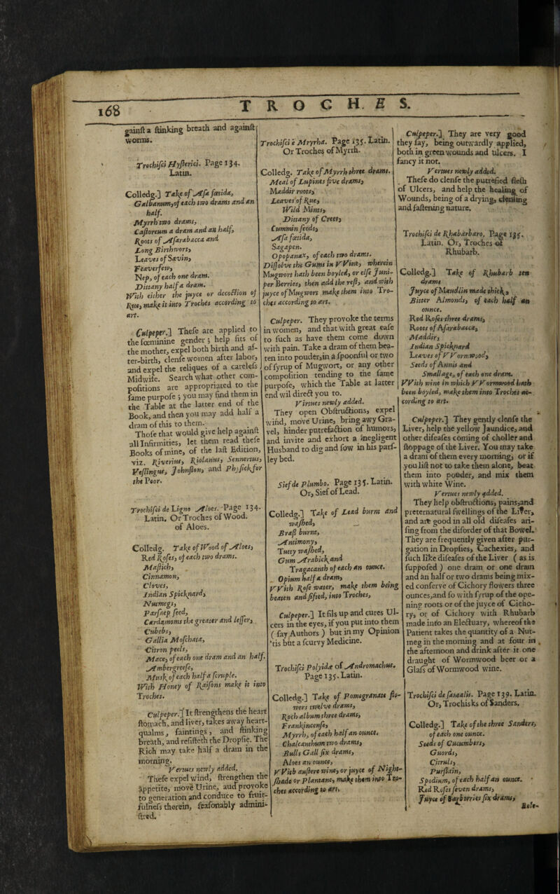 gainfta ftinking breath and againft worms. Trochifci Hyfterici. Page 134> Latin. Colledg.] Take of ^Afafcetida, Galbamm,of tach two drams and an half. Myrrhtwo drams, Cafioreum a dram and an half, Hoots of stfarabacca and Tong Birthwort, 'Leaves of Savin, feaverfew, Lief, of each one dram. Dittany half a dram. With either the juyce or dccoEUon of Hue, make it into Troches according to art. Culpeper.-] Thefe are applied to the fceminine gender *, help fits oi the mother, expel both birth and ai- Trochifci e Mryrha. Page *35. Latin. Or Troches of Myrrh. Colledg. Take of Myrrh three drams. Meal of Lnfines five drams, Maddir roots, Leaves of Rue, Wild {slims. Dittany of Creet, Cummin feeds, ^Afa fcetida, Sagafen. Ofopanax, of each two drams. Difiolve the Gums in yVint, wherein Mngwort hath been boylei, or elfe Juni¬ per Berries, then add the refi, and with juyce ofMugwort make them into Tro¬ ches accordingto art. Culpeper. They provoke the terms in women, and that with great eafe to fuch as have them come down with pain. Take a dram of them bea- Caipeper.] They are very good they fay, being outwardly applied, both in green wounds and Ulcers. I fancy it not. Vertues newly added. Thefe do clenfc the putrefied Aeftt of Ulcers, and help the healing of Wounds, being of a drying, cienling and fattening nature. Trochifci de Rhabarbaro. Page X2<, . - ^ motilCI' CXPcl JjtJ vH |J11 «u chav* w Alii- a. ” ter-birth, clenfe women after labor, ten into pouder,in a fpoonful or two and expel the reliques of a carelefs Gf fyrup of Mugwort, or any other . i t _1_i. .1i a 4* Midwife. Search what other com- pofitions are appropriated to the fame purpofe ; you may find them in the Table at the latter end of the Book, and then you may add halt a dram of this to them. Thofe that would give help againft all Infirmities, let them read thefe Books of mine, of the laft Edition, ■viz Riverine, Rjolariur, Senmrtus, Vefiingus, Johnfion, and Phjfielder the Peon Trochifci de Ligno Allots. 'Page 134. Latin. Or Troches of Wood, of Aloes. composition tending to the fame purpofe, which the Tahle at latter end wil direft you to. Virtues newly added. They open Obftru&ions, expel wind, move Urine, bring awy Gra¬ vel, hinder putrefaction of humors, and invite and exhort a ^negligent Husband to dig and fow in his parf- ley bed. Siefdt Plumbo. Page 13 5> Latin. Or, Siefof Lead. Colledg. Take of Wood of Alloes, Red Rofes, of each two drams. Mafiich, Cinnamon, Cloves, Indian Spickpard, Nutmegs, Parfnep feed. Cardamoms the greater and leffer, Cubebs, Gallia jMofchata, Citron peels, Mace, of each one dram and an half. „Ambergreefi, Musk, of each half a fcruple. With Honey of Raifint make it into Troches. Culpeper.]’It ftrengthens the heart ftomach, and liver, takes away heart- qualms , faintings, and ftinking breath, and refifteth the Dropfie. The Rich may take half a dram in the morning. Venues newly added. Thefe expel wind, ftrengthen the Appetite, move Urine, aucTprovoke to generation and conduce to fruit- fulnefs therein, fcafonably admini- ttred. Colledg.] Ta\e of Lead burnt and wajhed, Brafi burnt, _Antimony, Tuny wajhed. Gum ^ArabicJgand Tragacanth of each an ounce. Opium half a dram, _ VVith Rofi water, makf them being beaten and ftfted, into Troches, Culpeper.'] It fils up and cures Ul¬ cers in the eyes, if you put into them (fay Authors) but in my Opinion *tis but a feurvy Medicine. Trochifci Polyidce of ^Andromachus. Page 135. Latin. Latin. Or, Troches Rhubarb. Colledg.] Take of Rhubarb ten drams Juyce of Maudlin made thicR, Bitter Almonds, of each half an ounce. Red Rofes three drams. Root* of Afayabaeca, Maddir, Indian Spickpard Leaves of VVormtPood, Seeds ofAnnis and Small age, of each one dram. With wine in which yyormwood hath been boyled, make them into Troches re¬ cording to art. Culpeper.] They gently clenfe the Liver, help the yellow Jaundice, and other difeafes coming of choller and ftoppage of the Liver. You may take a dram of them every morning, or if you lift not to take them alone, beat them into powder, and mix them with white Wine. yertues newly added. They help obftruCtions, pains,and preternatural fwellings of the Liter, and ate good in all old difeafes ari- fing from the diforder of that Bowel. They are frequently given after pur¬ gation in Dropfies, Cachexies, and fuch like difeafes of the Liver ( as is fuppofed ) one dram or one dram and an half or two drams being mix¬ ed conferve of Cichory flowers three ounces,and fo with fyrup of the ope¬ ning roots or of the juyce of Cicho¬ ry, or of Cichory with Rhubarb made into an Ele&uary, whereof the Patient takes the quantity of a Nut¬ meg in the morning and at four in the afternoon and drink after it one draught of Wormwood beer or a Glafs of Wormwood wine. Colledg.] Take of pomegranate flo¬ wers twelve drams, Rochalbum three drams, P rankjncenfi. Myrrh, of each half an ounce. Chalcanthum two drams, Bulls Gall fix drams. Aloes an ounce, yVitb auflere wine, or juyce of Night- Jbade or Plantane, make them into Tto- chei according to an. Trochifci de fataalts. Page 139* Latin. Or, Trochisks of Sanders. Colledg.] Takp of the three Sanders, of each one ounce. Seeds of Cucumbers, Guords, Citruls, Purflain, Spodium, of each half an ounce. • Red Rafis fiven drams, Juyce of barberries fix drams, I- - Mile-