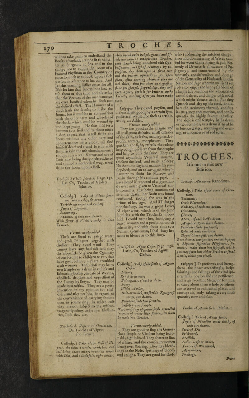 7° wil not take pains to under ft and the Books aforefaid, are not fit to ^offici¬ ate as Surgeons at Sea and ltl the camp, nor to fupply the room of a learned Phyfitian m the Countiy or once fo much as to look upon a fick perfon in reference to his cure. And let this warning fuffice once for all. Nor let him that knows not how to ufe them in due time and place fay that the Vertues of the medicaments are over boafted when he finds not the defined effert. The Hammer of a clock hath the faculty to ftrike the hours, but it muff be in coujunftion with the other parts and wheeles of the clock, which mud be woundup and kept going He that ifial fet a hammer to a bell and without more a doe expert that it wil ftrike the hours without any other parts and appurtenances of a clock, vyil find himfelf deceived : and fo it is with Empirieksin the ufe ofmedicaments; though it is a real Vertue and ufe of Ironfthat being duely ordered,fittod and applied a methodical way, it wil ftrike the hours upon a Bell. Trochifei e Vlolls foltwvt. Page. 137 Lat. Or, Troches of Violets folutive. Colledg.] Take of Violet flow¬ ers meanly dry, flx drams. Turbith one ounce and an half. Jnyce of Liquor Is, Scammony, Manna, of each two drams. With fyrup of Violets, make it into Troches. Vertues newly added. Thefe are fitted to purge water and grofs Phlegme together with choller. They expel wind* They cannot have any bad taft and may therefore fitly be given the Quantity of one fcruple to children to eat, that have great bellies, a dare troublec with wormes. They dofe may be to two fcruples or a dram in ruftick anc labouring bodies, in cafe of Worms, chollick- dropfies and oppreflion o: the Lungs by fiegm. They may be made into tables. They are a pretty invention in my opinion for chil¬ dren and nice perfons, in regard of the convenience of carrying about a man in journeying, in which cafe they are not fubjert to any mifear- riage or fpoiliug, as lyrups, Elertua- ries, Pills &c. arc. 2 'rochifci de Vi per a ad Theriacam. Or, Troches ol Vipers for Treacle. Colledg.] Take of the flef!) of Vi- pert, the s!\in, entrals, head, fat, and tail being taken away, boyled in water with Dill, and a little fait> eight ounces; white bread twice baked, grated andflf- ted, two ounces : make it into Troches, youT hands being annointed with Opo- balfamum, or Oyl of Nutmegs by tx- preffion, dry them upon a fieve tur¬ ned the bottom upwards in an open place, often turning them till they are wel dried, then put them in a glafl or flone pot glared, flopped clofe, they will keep ayeer, yet is it far better to make Treacle, hot long after you have made them. Culpeper They expel poyfon, and are excellent good, by a certain fym- oath'etical vertue, for fuch as are bit¬ ten by an Adder. Vertues newly added. They are good in the plague and all malignant difeafes, in all difeafes of the skin, as fcabs, maungynes,Le- prolie, tetters, morphewes. They quicken the fight, refrefh the colour- help cough,preferve from the dropite and help to cure the fame. They are good againft the Venereal murren, thicken the feed, and incite afleepy Husband to dig and manure his par- fley-bed; and an extravagant whore- haunter to drain his Marrow and Brain through his conduit pipe. I have heard it reported of a great La¬ dy over much given to Venereal em- bracements, that being anatomized after her death, her Brain was found confirmed, though fire wTas in the prime of her age. And if I forget not the ftory, (he was a great Lover of viper wine, which is of the fame faculties with the Trochisks afore- faid. I could name her, but being a brave woman and a perfon of worth otherwife, and wife fome time to a Gallant Gentleman, I fhal bury her name in filence as to this ftory. Trochifci de ^4gno Caflo.Vs.gc. 133. Latin, Or, Troches of Agnus Caftus. Colledg.] Take of the feeds of si gnus Caflus. Lettice, fed fofe flowers, Balauflines, of each a dram. Ivory, White timber, Bolt-armenick wajhed in Jfnotgrafl water, two drams. Plantane feeds four fcruples. Safjafras- two fcruples. With muffilage of quincefeeds extra&ed in water of water-lilly flowers, let them be made into Troches. Vertues newly added. They are good to flop the Gonor¬ rhea fimple or Virulent being feafo- nably aftminiftred.They abatethe flux of whites, and the courfes in women being over flowing. They ftay bleed¬ ings at the Nofe, fpittings.of blood, and coughs. They are good for thofc who (abhorring the infolent ufurpa-. tion and domineering of Wives cau- fed for want of the fitting & juft Re¬ medy of Divorce & allowance of Po- ligamy ; and countenanced by the unmanly condefcenfion and dotage of the Generality of Husbands in this Nation and Age wherein we live) rer folve to enjoy the happy freedom of a fingle life, without the vexation of carnal defires, and danger of fcandal which might thence arife ; For they Quench and dry up the feed, and a- bate the acrimony thereof, and ftop its turgency and motion, and confe- quently do highly favour chaftity. The dofe is one fcruple, half a dram or two fcruples, or a dram if need be in lettuce water, morning and even¬ ing, or in confer ve of red rofes. TROCHES. left: out in this new Edition. Trochifei silexiterif. Renod.cus. Colledg.] Take of the roots of Gen¬ tian. Tormentil, Orris Florentine, Zedoary, of each two drams. Cinnamon, Cloves, Mace, of each half a dram. Angelica foots three drams. Coriander feeds prepared, fofes, of each one dram. Dryed Citron pills two drams. Beat them al into ponder, and with jayce of Liquoris foftned in Hippocras, fix ounces, make them into foft pafl, which yon may form into either Troches or fmal fowls, which you pleafe. Culpeper.'] It preferves and ftreng- thens the heart exceedingly, helps faintings and failings of the vital fpi- rits,rqlifts poyfon and the peftilence: and is an excellent Medicine for fuch to carry about them whofe occafions are to travel in peftilential places and corrupt air, only taking a very final quantity now and then. Troches of STnnis feeds. Mefiie. Colledg.] Take of stnnis feeds, Juyce of Maudlin made thick* of each two drams. Seeds of Dil, Spicknard, Maflich, Indian leafe or Mace, Leaves of Wormwood, M'farabacca-, Smallaqe, Sitter