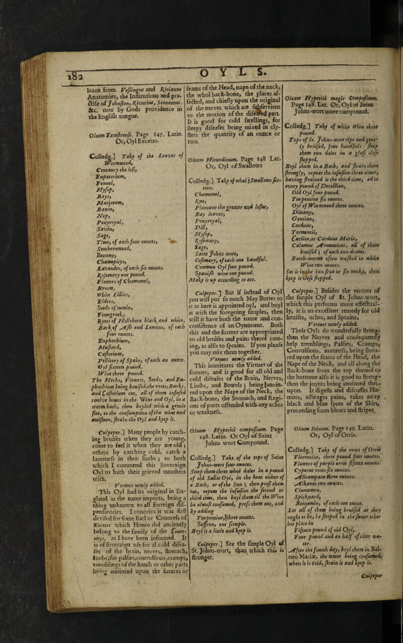 learn from Vtfiingus and Hjolanus Anatomies, the Inftitutions and pra- £tife of Johnson) Hiveriuf, Stnntrnts. &c. now by Gods providence in the Englifh tongue. Oleum Exctfirenfe. Page 147. Latin. Or, Oyl Exceter* Colledg.] Take of the Leaves of Wormwood, Centaury the lefty Eupatorium, Fennel, Hyfip, Baysy Marjoram, Bawm, Nep, penyroyalj Savin, Sage, Time, of each four ounces, 4»> Southernwood, Be ttony y Chamtpitys, Lavender, of each fix ounces. Hojemary one pound. Flowers of chamomely Broom, White Lilliesy Elders, Seeds of cumin, Fenugreek^ Hoots of Hellebore blacf and white, Bari\»f and Lemons, of each four ounces. Euphorbium, Mufiardy CafioriuMy Pellitory of Spain, of each an ounce. Oyl fixteen pound. Wine thret pound. The Herbs, Flowers, Seeds, andEu- phorbium being bruifed,the roots,Barfs, and Cafiorium cm, all of them infufed twelve hours in the Wine and Oyl, in a warm bath, then boyled with a gentle fire, to the cnnfkmption of the wine and tnoifiure,firain the Oyl and keep it. Culpeper.’] Many people by catch¬ ing bruifes when they are young, come to feel it when they are old; others by catching cold, catch a lamenefs in their limbs ; to both which I commend this Soveraign Oyl to bath their grieved members with. Venues newly added. This Oyl had its original in En¬ gland as the name imports, being a thing unknown to all forreign ctif- penfatories. I conceive it was firft devifed forfotne Earl or Gountefs of Exceter which Honor did anciently belong to the family of the Court- neys, as I have been informed. It is of foveraign ufe for al cold difea- fes of the brain, nerves, ftomach, limbs ;for palfies,convulsions, cramps, tremblings of the hands or other parts being anointed upon the futures or feams of the Head, nape of the neck, the whol back-bone, the places af- f'e&ed, and chiefly upon the original of the nerves which are fiAfervient to the motion of the difeared part. It is good for cold fwellings, for fleepy difeafes being mixed in cly- fters the quantity of an ounce or two. Oleum Hirundinum. Page 148 Lat. Or, Oyl of Swallows Colledg.] Take of whol jSwallows fix¬ teen. Chamomel, I{ue, Plantanc the greater and lefttsr. Bay leaves, Penyroyal, ' v Dilly Hyfnp, Hyfemary, Sage, Saint Johns wort, Cofimary, of each one handful. Common Oyl four pound. Spanijb wine one pound. Make it up according to art. Culpeper.] But if inftead of Oyl you will put fo much May Butter to it as here is appointed oyl, and boyl it with the foregoing fimples, then will it have both the name and con- 1 confidence of anOyntment. Both this and the former are appropriated to old bruifes and pains therof com¬ ing, as alfo to fprains. If you pleafe you may mix them together. Venues newly added. This iramitates the Virtues of the former, and is good for all old and cold difeafes of the Brain, Nerves, Limbs, and Bowels ; being (anoin¬ ted upon the Nape of the Neck, the Back-bone, the Stomach, and Regi¬ ons of parts offended with-any aches or weaknefs. * Oleum Hyperici compofitum. Page 148. Latin. Or Oyl of Saint Johns wort Compound. Colledg.] Take of the tops of Saint Johns-wort four ounces. Steep them three whol dates in a pound of old SaUet Oyl, in the heat either of a Bath, or of the Sun ; then prefi them out, repeat the infufion the fecond or third time, then boyl them til the Wtne be almoft confirmed, prefs them out, and by adding Turpentine,Ithree ounces. Saffron, one fcruple. Boyl it a little and keep it. Culpeper.] See the Simple Oyl of St. Johns-wort, than, which this is ftrongef. Oleum Hyperici maps Compofitum. Page 148. Lat. Or, Oyl of Saint J ohns-wort more compound. Colledg.] Takf of white Wint thret pound. Tops of St. J ohns-wort ripe and gent¬ ly bruifed, four handfulsfitep them two dates in a glafi clofe flopped. Boyl them in a Bath, and flrainthem flronglyy repeat the infufion three times, having firained it the third time, ad to every found of DtcoElion, Old Oyl four pound. Turpentine fix ounces. Oyl of Wormwood thret ounces. Dittany, Gentian, Carduus, Tormentil, Car line,or Carduut Maria, Calamus »/fromaticus, all of them bruifed ; of each two drams. Earth-wormt often wajhed in white Wine two ounces. Set it in the Sun five or fix weeks, then keep it clofe flopped. Culpeper.] Befides the vertues of the limple Oyl of St. Johns-worf, which this performs more effectual- ' ly, it is an excellent remedy for old bruifes, aches, and Sprains. Venues newly added. Thefe Oyls do wonderfully ftreng- then the Nerves and confequently help tremblings, Palfies, Cramps, Convulfions, numnefs, being fmea- red upon the feams of the Head, the Nape of the Neck, and all along the Back-bone from the top thereof to the bottome alfo it is good to ftreng- then the joynts being anointed thei- upon. It digefts and difeuflfes Hu¬ mors, aflwages pains, takes away black and blue fpots of the Skin* proceeding from blows and ftripes_ Oleum Irinitm. Page 149. Latin. Or, Oyl of Orris. Colledg.] Takp of the roots of Orris Florentine, three pound four ounces. Flowers of purple orris fifteen ounces.' Cyperus roots fix ounces. Jflicampane three ounces. ^Tlkanet two ounces. Cinnamon, Spicfnard, Benjamin, of each one ounce. Let all of thttyy being bruifed as they ought to be, be fieeped in the funor other hot place in Fifteen pound of old Oyl, Four pound and an half of cleer wa¬ ter. lifter the fourth day, boyl them in Bal- neo Mari®, the water being confuted, when it is Cold, firain it and keep it. Culpeper