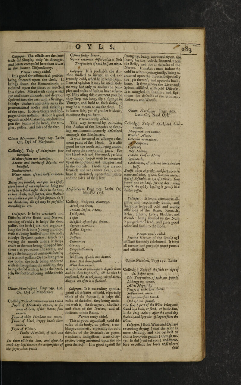 Culpeper. The cffetts are the fame With the Simple, only ’tis ftronger, and better compofed here than it was in the former Difpenfatory. Venues newly Added. It is good for afthmatical perfons being hneared upon the chert. It brings down the Haemorrhoids a- nointed upon the place, or in jetted in a clyrter. Mixed with vinegar and rue and bitter almonds, and dropt or fquirted into the ears with a Syringe, it helps deafnefs and takes away the preternatural noifes and tinklings of the ears. It cures ulc ers and flop- pages of the noftrils. Alio it is good againft an old Catarrhe, anointed u- pon the feanis of the head, the tem¬ ples, pulfes, and foies of the feet. Oleum Major once. Page 149. Latin Or, Oyl of Marjoram. Colledg.] Take of Marjoram four handfuls. Mother of time two handfuls, Leaves and berries of Myrtles one handful. Southernwood, Water mints, of each half an hand- full. Sting cut) bruifed, and put in a glafi, three pound of oyl omphacine beingput to it) let it (land eight daies in the Sun, or in a bath, cloft (lopped, then flrain it out) in the oyl put in frejh fimples, dofo the third time) the oyl may be perfected according to art. Culpeper. It helps wearinefs and Difeafes of the Brain and Nerves, coming of cold ; it helps the dead palfie, the back ( viz. the region a- long the back bone ) being anointed with it; being fnufted up in the nofe, it helps Spafmus cynicus, which is a wrying the mouth ahde, it helps noife in the ears being dropped into them ; it provokes the terms, and helps the bitings of venemous hearts j it is a moft gallant Oyl to ftrengthen the body, the back being anointed with it strengthens the mufcles, they being chafed with it,- helps the head- ach, the forehead being rubbed with it. Opium finely beaten, Styrax calamitis dijfolved in a little Turpentine) of each half an ounce. Culpeper. It is probable the Au¬ thor l’tudied to invent an oyl ex- treamly cold, when he invented this. I am of opinion it may be ufed fafely no way but only to anoint the tem¬ ples and nofes of fuch as have a fren¬ zy. If by uling this oyntinent you fee they Beep too long, dip a fpunge in Vinegar, and hold to their nofes, it may t>e a means to awake them. It is fcarte fafe, yet if you let it alone, it cannot do you harm. Vertues newly added. This way invented by Nicolaus, the Author of the Requies or Beep¬ ing medicament formerly deferibed amongft the Elettuaries. It was invented to aflawge vehe¬ ment pains of the Head. It is alfo good for the tooth-ach, being anoin¬ ted upon the cheeks and jaws. For the Head-ach and Phrentick perfons that cannot fleep,itmuft be anointed upon the forehead and temples, and in the noftrils. Thofe that are not frentick and yet cannot Beep, muft have it anointed, upon their pulfes and the foies of their feet. MofchcUum. Page 149. Latin. Or, Musked Oyl. ftrangury, being anointed upon the. Blare, for the colick fineared upon the Belly, and for al difeafes of the Nerves. It makes a man indure the cold in winter couragionfly, being a- nointed upon the ftomach efpecially the pit thereof, and upon the back¬ bone. It frren^thens the Liver and Spleen afflittccTymh cold Difeafes. It is mingled in Plaifters and Epi- thems for difeafes of the Stomach, Kidneys, and Womb. Oleum Nardinum. Page jyo. Latin Or, Nard OyT. Oleum Mandragorx. Page 149. Lat. Or, Oyl of Mandrakes. Colledg.of common oyl two pound Juycc of Mandrake apples, or for want of them, of the leaves, four ,, ounces. Juyce of white Henbane two ounces Jityce of blacky Poppy heads three ounces, Juyce of Violet t, Tender Hemlocf, of each one , ounce. Set them all in the Sun, and after the tenth day boyl them to the confumption of the juyet) then picin Colledg. Tafe two Nutmegs, Musfone dram, Indian leaf or Mace, Spickriardj Cofius, Maffich, of each fix drams. Styrax calamitis, Cajjia Lignea, Mirrh, Saffron, Cinnamon, Cloves, . Carpobalfxmnm) Cubebs, n lidcllium, of each two drams. Pure Oyl three pound. Wine three ounces. Brutfe them as you ought to do,mix them and let them boyl eafily, till the wine be confirmed, the Muskbeing mixed accor¬ ding to art after it is firained. Culpeper. It is exceeding good a- gainft all difeafes of cold, efpecially thofe of the ftomach, it helps dif¬ eafes of the fides, they being anoin¬ ted with it, the ftrangury, chollick, and vices of the Nerves, and af¬ flictions of the Reins. Venues newly added. This is good againft all cold dil- eafes of the body, as pallies, trem¬ blings, numnefs, efpecially for cold difeafes of the Stomach, as pains, windinefs, indigeftion, want of ap¬ petite, being anointed upon the re¬ gion thereof It is good againft the Colledg.] Tafe of Spickpard three - ounces. / Marjoram trvo ounces. Wood of stlocs. Calamus aromaticus, ^ilicampane) * (ffyperus. Bay Leaves, Indian Leaf or Mace, Squinanth, Cardamoms, of each one ounce and an . half. Bruife them al grofly, and fieep them in water and wine, of each fourteen ounces. ®yl of Sefamin, or oyl of .Olives, four pound and an half, for one day : then ptrfeEl the oyl by boy ling it gently in a. double veffel. Culpeper,'] It heats, attenuates,di¬ gits, and moderately binds, and therefore helps all cold and windy afflictions of the Brain, Stomach, Reins, Spleen, Liver, Bladder, and Womb : being fnufted up the Nofe it purgeth the Head, and g color and fmell to the BocR ives good Vermes newly added, j See the Vertues of the limple oyi of Nard formerly celebrated. It is to all intents and purpofes more potent and eflettuall. Oleum Nicodemi. Pa?e l<o. Latin O ' Colledg.] Take of the feeds or tops of St. Johns wort. Old Turpentine, of each one pound* Litharge fix drams, pilots Hep stick? Tutty, of each three drams. Saffron one ounce. White wine four pound. Old oyl two pound, The fourth part of the Wine being confi fumed in a bath, or fand, or in the Sun% in the Dog daies , after the tenth day flrain it,and keep the oyl apart from the Wine. , ( ' Culpeper.] Both Wine and Oyl are exceeding drying (that the wine is more clenfing, and the oylbeft to skin a fore,your genius ( though ne¬ ver fo dul ) wil tel you ) and there¬ fore excellent for fores and ulcers