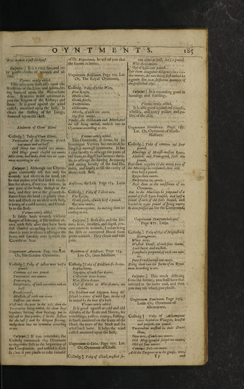 OYNTMENT 18$ 'Hoyl them to ajujl thickyiefi. Culpeper.] It is a very fine,and ve¬ ry gentle clenfer of wounds and ul¬ cers. w. Vertues newly added. This oyntinent doth alfo open ob- ftru&ions of the Liver and ipleen,be¬ ing fmeared upon the Hypochon- dnes. It moves urine anointed u- pon the Region of the Kidneys and fhare. It is good again!} the wind colick, anointed upon the belly. It clears the Huffing of the Lungs, fmeared upon the cheft. Liniment of Gum Elemi Colledg.] Take of Gum Elemi, Turpentine of the Fir-tree, of each one ounce and an half. Old Sheep Suet clenfed two ounces. Old Hogs greetfe clenfed one ounce. Mix them} and make them into an oynt- ment according to art. Culpeper.] Although our Chyrur- gians commonly ufe this only for wounds and ulcers in the head, yet he that makes trial Ihal find it excel¬ lent for ulcers, if not too famous, in any part of the body, though in the feet, and they are at the greateft di- ftance from the head ; it gently clen- feth and filleth up an ulcer with flefii, it being of a mild nature, and friend¬ ly to the Body. Vertnes newly added. It fafely heals wounds withont danger of fettering, it fills hollow ul¬ cers with flefh alter they have been firft clenfed according to art, when there is pain in ulcers it affwages the fane, and fpeedily over fpreads the Cicatrix or Scar. Pag. if 4. Lat. Or, The Golden Oyntment. Unguentum ^tureum. Colledg.] Takp of yellow wax half a pound. Common oyl two pound. Turpentine tivo ounces. Pine-roof n} Colop]>oniai of each one ounce and an half - F rardfnccnfe, r . jilaflich, of each one ounce. Saffron one dram. Firff melt the wax in the oyl) then the Turpentine being added, let them boyl together) having done boy ling) put in the ref in fine ponder, ( let the faffron be the lafl ) and by diligent fiirring, make them into at} oyntment according to art. Cu’peper.] If you remember, the. Colledg commends this Oyntment to engender flefh in the beginning of the Compounds, and indeed it doth fo i but if you pleafe to take counfel of Dr. Experience, he wil tel you that the former is better. Unguentum Bafilicum. Page If4. Lat. Or, The Royal Oyntment, Colledg. Takp ofivhite Wax, Pine fosfin. Heifers fset, Gretk^pitch) T urpentincy Qlibanum) Mirrh) of each one ounce. Oylffve ounces. ppuder,the Olibanum and Mirrhyand the refi being melted, makpit into an Oyntment according to art. Vermes newly added. This Oyntmefit, it feems, by its foveraigne Vertues has meritedthe kingfhip among!} oyntments. It has a rare faculty to affwage the pains of old fores,to digeft bad humors there¬ in, to affwage the biteing Acrimony and eating faculty of the faid Hu¬ mors, and finally to fill the cavity of ' ulcers with Belli. Bafilicou) the Lefs Page if 4. Latin Colledg.] Tafe of Tellow tvax. FatRyorfn) Greekpitch) of each half a pound. Oyl nine ounces. Mix them together, by melting them ac¬ cording to art. Culpeper.'] Both this and the for¬ mer, hear, moiflen, and digeft, pro¬ cure mater in wounds, I mean bring the filth or corrupted Blood from green wounds : They clenfe and eafe pain. Oyntment of Bdellium. Page 154. Lat. Or, Gum Bdellium. Colledg.] T akp of Bdellium fix drams. Euphorbinm, Saga pen, of each four drams. Cafiorium three drams. Wax fifteen drams. Oyl of Elder or Wal-fiowerS) ten drams. The bdellium and Sagapen being dif- folved in water of wild Tfue, let the refi | be united by the heat of a bath. Virtues newly added. It is good again!} al cold and old difeafes of the Brain and Nerves, for tremblings, pallies, cramps, Falling- ! licknefs anointed on the feams of the Head, the nape of the Neek and the. whol back bone. It helps the wind colick anointed upon the Belly. Unguentum de Cake. Page iff. Lat. Or, Oyntment of Chalk. Colledg.] Takp of Chalky* afk id fe- vm times at leaf, half a pound. Wax three ouiices. ( ‘ Oyl of fofes one pound. Stir them altogether diligently in a lea- den mortar, the wax being firfi rndted by a gentle fire in a firfficient quantity of thepreferibed Oyl. Culpeper] It, is exceeding good in burnings and fealdings. Vertues newly added. It is alfo good again!} red pimpls, whelks, and.watry pufhes andpu- ftles of the skin. Unguentum JDialtheax. Page, r ff, Lat. Or, Oyntment.ofMarfh- Malfows. 4' Colledg-] Take of common oyl font pound. Mucilage of Marjh-mallow foots, Linfeeds and Fcnu-greef feeds two pound. Boyl them together til the watry part of the Mucilage be confumed, then add Wax half a pound, fpefin three ounces. Turpentine an ounce. -- .. - r Boyl them to the conftfiance of an Oyntment. But let the Mucilage be prepared ofet pound offre/h foots bruifed} and half a pound of each of the feeds fteeped, and boyled in eight pound offering water, & thenpreffed out.See the Compound^ » '■* ‘ Unguentum />. la pomp holy go si Page iff. Latin. Colledg.] T akp of Oyl of JVightJhad^ fixteenpunces. White wax) iVafhed Cerufi, of each four drams] Lead burnt and wajhed, Pompholixpreparedyof each two oun¬ ces. Pure Frankjncenje one ounce. Bring them into the forme of an Oynt- merit according to an. ■afc Culpeper.] This much differing from the former, you fhall have that infer ted at the latter end, and then you may ufe which you pleafe. Unguentum Enulatum. Page iff* Latin. Or, Oyntment of , Alicampane, Colledg.] Take of Alicampane roots boyled tn Vinegary bruifid and pulped) one pound. Turpentime wajhed in their Deco- Slion, Nerv waxy of each two ounces. Old Hogs greafed faked ten ounces4 Old oyl four ounces. I Common Salt one ounce. • Add the Turpentine to the greafe, wax,- V* tt <t > n.