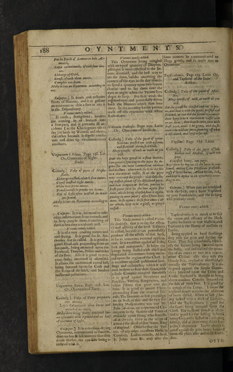 j menick? Lapis calaminaris, of each few oun¬ ces. Litharge of Gold, Cerufi, of each three ounces-. Camphir one dram. Make h into an Oyntmcnt according to art. - .'.,-U Culpeper.] It binds and reftrains fluxes of Humors, and is as gallant an oyntmcnt to skin a fore as any is in the, Difpenfatory, Venues newly added. It cools , ftrengthens , hinders the coming in of humors into a forepart, and it prevents ill ac¬ cidents ( as the Chirurgeons ufe to fay ) it heals up Wounds and ulcers, the rather becaufe it digefts con fu¬ mes and dries up excrementitious moiflures. » TJnguentum e Solano. Page ijS.Lat. Or, Oyntment of Night- fhade.. Colledg.] Take of juyee of Night- Jbade, Litharge wajhed, of each five ounces. Cent(l wajhed eight ouncef. White wax jeven ounces, prankjncenfe in pouder ten drams. Oyl of Bytfes often wajhed in water two pound. •Maky it into an Oyntment. according to an. Vertues newly added. This Oyntment being mingled with an equal quantity of Diapom- pholigos is more effeftual to the In¬ tents aforefaid, and the befl way to ufe the fame, befidcs anointing the corners of the eyes in the day time,is to fpred a quantity upon two linnen cloaths and to lay them over the eyes at night when the Patient lyes down to deep. Forfoit cools the inmhned eyes and powerfully drives back the Humors which flow into them. In the morning let the patient wafh off the oyntment with white Rofe-water. fame manner be communicated to Hogs greafe, and fo made into an Oyntment. Tapfivalentia. Page 1*9. Latin and Tapfimel of the fame Author. Or, J Culpeper. It was invented to take away inflamations from wounds,and to keep.people from.fcratching of them when they are almofl well. Vertues newly added. It is of a very cooling nature and and drying. It is good for St. Au- thonies fire fo called. It is good a- gainft Head-ach proceeding from an Kot gaufe, being anointed upon the Forehead, Temples, Pulfes and foies of the Feet. Alfo it is good to pro¬ cure fle^p, anointed as aforefaid. It allaies the motions of carnal luff, being fmeared upon the Cods and the Reins of the back, and hinders nofiurnal pollutions. Ualentia Scabiofie. Page if?. Latin Or, Oyntmentof Scabious.  - .0 w ’■ V ^ Colledg.] Tafc of the juyee of green Scabious preffed out with afcreiv, and firained through a cloth, Hogs greafe, of each as much as you will. Beat the hogs greafe in afione mortar, (not grind it)putting in the jnyce by de¬ grees for the more commodious mixture and tincture : afterwards fet it in the fur. in a convenient vefjel, fo as the juyee may over-top the greafe : nine dates ber ! ing paffed, power off the difcolored jttyce, and beat it again as before, putting in frejh juyee fet it in the Sun again five dales, which being elapfed,beat it again, putting in more juyee ; after fi fteen daies more, do fo again j do fo five times $ af¬ ter which, keep it in a glafi, veffeli. or glutted Colledg.] Tafie of the juyee of Mul¬ lent, Hogs greafe, of each as much as you will. Let the greafe be clenfed and cut in pie¬ ces,and beat it with the juyee, preffed and firained, as you did the former oyntmentz then kyep it in a convenient veffel nine or ten dales j then beat it twice,once with fref!) juyee, until it be green) and the fe- cond time without juyce,powring off what is difcolored, and keep it for nfe. Tapfimel. Page 159- Latin. Colledg.] Take of the juyee ofSul- lendinc and Alullih, of each one part. Clarified honey, two parts. Boyl them by degrees til the ptyce be con- fumed, adding (the phyfitian prefetib- ing) Vitriol burnt, ^tllum burnt) I nig, and boyl it again to an oyntment accor¬ ding to art. V-» • ■ Culpeper.] When you are troubled with the Itch, puts little Tapfimel up your Fundament, and the itching will prefenly ceafe. XJnguentum. Twix. Page. 158. Or, Oyntnient of Tutty. Lat. Venues newly added. This Medicament is called Valen- tia Scabiofie, that is to fay the effica¬ cy and activity of the herb fcabious lb called, becaufe it can powerfullly produce all the effe&s of that herb, as far as concerncs external applica¬ tion. It is excellent againft all fcabs. Itch and mangynefs. It helps the Lungs being fluffed with thick and flegmatick excrements being anoin¬ ted upon the region of the. Cheft. It is excellent againft peftilential fwel- lings and carbuncles, which it will cure in three or four daies fpace,wjth a little Camphir* mingled therewith it is good againft Morphews and - ~ - Freckles,-Tetters, Ringworms, and down maidens Couifes fmeared on white Filmcs that grow ovei Ve ruses newly added. Tapfivalentia is as it|uch as to lay the virtue and efficacy of the Herb Tapfus barbatus or true Muliein,andi Tapfimel is the Honey of mullein or Tapfus. Being applied to hard fwellings they eafe the pain and further the Cure. They flop a loofenefs, efpeci- allythe former being fmeared upon, the Belly, and and melted the quan¬ tity of an ounce or two in a conve¬ nient Ciyfter, alfo they eafe the bloody flux, applied as afot efaid^ffi peciaily the Tapfivalentia. It is al¬ fo good againft the fimple Gonor- ! rlvxa fmeared upon the Loins and Cods. Tapfimel is thought to bring Colledg.] Take of Tuny prepared, two ounces, Lapis CaLimlnaris often burnt and quenched an ounce, JVfalcp them being finely- pondered into an oyntment, wish a pound-and an half of oyntment offofes. Culpeper.’] It is a cooling, drying Oyntment, appropriated to tha eyes, dries up hot & fait humors that flow down thither, the eye-lids being a- nointed wi& it. the Eyes. It is good to anoint Ulcers proceeding from the venereal Dii- eafe. The Inventer or firft promulga¬ tor at leaft, of this and the two fol¬ lowing Medicaments was one Mr. John fitfrdame, an experienced Chi- rUrgebn in the famous old Town of Newarfe upon Trent, who flourifly ed in the year 1370 in the reign of Edward the third of that Name, King of England. Obferve that the Ver- tue, of any other excellent Herb, a^ Gomfrey, Ladies-mantle, Al-heal, St. Johns wort &'c. may after the the fols of their Feet. It is good for a cough of the Lungs, ( I mean the tapfimel fimple without the addition of burnt vitriol, Alluraorlnk ) be¬ ing licked with a ftickof Licorice., And the Tapfivalentia is good for the fame, being fmeared upon the Cheft. The tapfimel fimple as afore¬ faid is good for the falling ficknefs being frequently licked in a morning faffing, and in an evening about four a dock afternoon. Tapfiv alentia is. good againff the piles being fmeared upon the place after universal Reme¬ dies. \, J C Y T N-