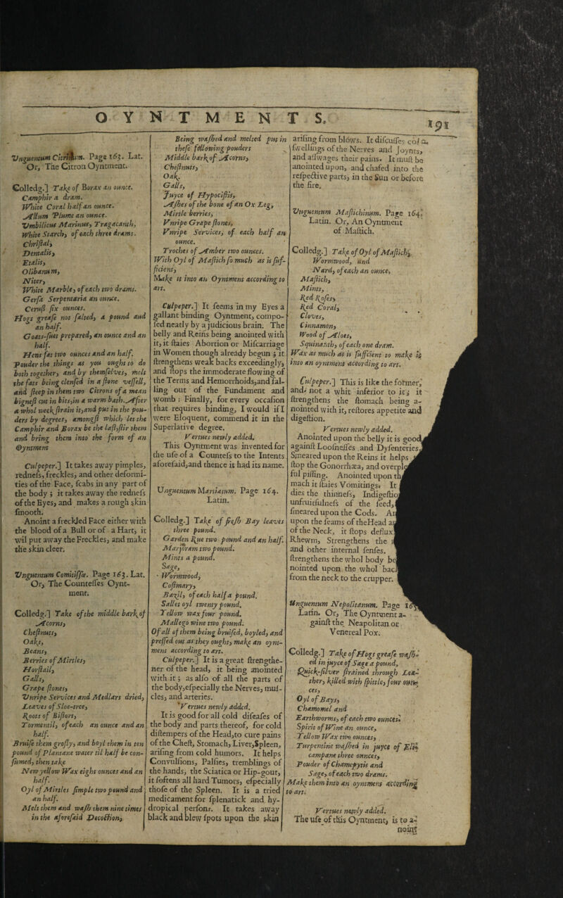 Vngueiuum CurlAum. Page 16$. Lat. Or, Tile Citron Oyntment. Colledg.] Take of Borax an ounce. Camphlr a dram. White Coral half an ounce. ytllnm 'Plume an ounce. Umbilicus Marinus, Tragacanth, White Starch, of each three drams. Chriftaly D entails y Etalis, Olibanum, Nitery White Marble, of each two drams. Gerftt Serpent art a an ounce. Ceruft fix ounces. flogs greafe not faltedy a pound and an half. Goats-fuet prepared, an ounce and an half. Hens fat two ounces and an half, ponder the things as you ought to do both together, and by themfelves, melt the fats being clenfed inaftone veffell, add fteep in them two Citrons of a mean tignefl cut in bitsyin a warm bath.lifter a. whol weefftrain it}andput in the pon¬ ders by degrees, amongfl which let the Camphir and Borax be the laft,ftir them and bring them into the form of an Qyntment Culpeper.'] It takes away pimples, redneis, freckles, and other deformi¬ ties of the Face, fcabs in any part of the body ; it takes away the rednefs of the Eyes, and makes a rough skin fmooth. Anoint a freckled Face either with the blood of a Bull or of a Hart, it wil put away the Freckles, and make the skin cleer. Vnguentum Comitiffae. Page 163. Lat,  Or, The CountelTes Oynt¬ ment; Colledg.] Take of the middle barf of Alcorns, Che ft nuts. Oafs, Beans, Berries of Mirths, IT or ft ail, G alls, Grape (Jones, Unripe Services and Medlars dried, Leaves of Sloe-tree, Hoots of Biftort, Tormentil, of each an ounce and an half. Brnife them grofly, and boyl them in ten pound of Plantane water til half be con- fumed, then take New yellow Wax eight ounces and an half. Oyl of Mir ties ftmple two pound and an half. Melt them and wajh them nine times in the aforefaid DecolUon, Being wajhed and melted put in theft fttUowing ponders Middle barf of (si corns, Cheftmts, ’ Oaf. Galls, Juyce of Mypociftis, ^stjhes of the bone of an Ox Leg, Mirtle berries, Vnripe Grape ftones, Vnripe Services, of each half an ounce. Troches of timber two ounces. With Oyl of Maftich fo much as is ftif- ftcient, Makp it into an Oynment according to art. Culpeper.] It feems in my Eyes a gallant binding Oyntment, compo- fed neatly by a judicious brain. The belly and Reins being anointed with it, it ftaies Abortion or Mifcarriage in Women though already begun $ it {Lengthens weak backs exceedingly, and flops the immoderate flowing of the Terms and Hemorrhoids,and fal¬ ling out of the Fundament and womb : Finally, for every occafion that requires binding, I would if I were Eloquent, commend it in the Superlative degree. Vertues newly added. This Oyntment was invented for the ufe of a Countefs to the Intents aforefaid,and thence it had its name. Vnguentum Maniatnm. Page 164. Latin. Colledg.] Take of frejh Bay haves three pound. Garden I{ue two pound and an half. Marjoram two pound. Mints a pound. Sage, ■ Wormwood, Coftmary, Baft l, of each half a pound. Salletoyl twenty pound. Tellow wax four pound. Mall ego wine two pound. Of all of them being bruifed, boyled, and preffed out as they ought, makp an oynt¬ ment according to art. Culpeper.] It is a great ftrengthe- ner of the head, it being anointed with it; as alfo of all the parts of the body,efpecially the Nerves, mui- clesj and arteries. 'Vertues newly added. It is good for all cold difeafes of the body and parts thereof, for cold diftempers of the Head,to cure pains of the Chert, Stomach, Liver,Spleen, arifing from cold humors. It helps Convullions, Parties, tremblings of the hands, the Sciatica or Hip-gout, it foftens all hard Tumors, efpecially thofe of the Spleen. It is a tried I medicament for fplenatick and hy¬ dropic al perfonr. It takes away black and blew fpots upon the s-kin artling from blows. It difeufles co/ a, fwellings of the Nerves and Joynts, and_a!fwages their pains. It muft be anointed upon, and chafed into the reipedive parts, in the Sun or before the fire. Vnguentum Maftichinum. Page 16ft Latin. Or, An Oyntment of Maftich. Colledg.] Ta\e of Oyl of Maftich, Wormwood, and N ard, of each an ounce. Maftich, Mints, fted Hpfes> i Byd Coral, Cloves, C innamon, Wood of pilots, Squinat'ith, of each one dram. Wax as much as is fujfcient to make it, into an oyntment according to art. Culpeper.] This is like the former, and^ not a whit inferior to it s it {Lengthens the ftomach being a- nointed with it, reftores appetite and digeftion. Vertues newly added. Anointed upon the belly it is goodL againft Loofnefles and Dyfenteries. Smeared upon the Reins it. helps flop the Gonorrhoea, and overple ful piffing. Anointed upon tin mach it ftaies Vomitings* It f dies the thinnefs, Indigeftioj unfruitfulnefs of the feed,! fmeared upon the Cods. Ail upon the {earns of theHead an of the Neck, it flops deflux! Rhewm, Strengthens the i| and other internal fenfes. {Lengthens the whol body bel nointed upon the whol baci from the neck to the crupper. Unguentum Nepolitanum. Page It Latin. Or, The Oyntvnent a- gainft the Neapolitan or Venereal Pox. Colledg.] Take of Flogs greafe wajh• cd in juyce of Sage a pound, Quicf-filver ftrained through Left* ther, filled with (fittlc, four own* ces, Oyl of Bays, Chamomel and Earthworms, of each two ounces* Spirit of Wine an ounce, Tellow Wax two ounces, Turpentine wajhed in juyce of Eli* campane three ounces. Ponder of Chamcpytis and Sage, of each two drams. Mafc them into an oyntment according to art. Vertues nejvly added. The ufe of this Oyntment, is to a- no ini;