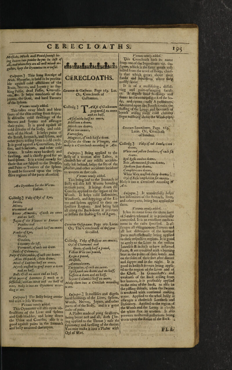 C E R E C L O A T H S, 9 5 Maflick, Mkrh and Franfincenf* be¬ ing beaten into ponder be put In lafi of ally and vhen they Are dll mil mixed to¬ gether, Keep the Oyntment in xvejfel. CidftperJ} This long Receipt of Nich. Myrepfus, is held to be profita¬ ble againft cold afflictions of the Brain, Nerves, and Joynts j as fha- kinePalfie, dead Palfie, Convulfi- onsf&c. It helps numbnefs of the joynts, the Gout, and hard Tumors of the Spleen. Vertues newly Added. This takes away black and blew fpots of the skin arifing from ftripes. It difeufles cold fwellings of the Nerves and Joynts and affwages their pains. It is good againfl all cold difeafes of the Sody, and cold- nefs of the Head. It helps pains of the Breaft, Stomach, and Spleen, and other parts arifing from a cold caufe. It is good againfl a Convulfion, Pal- fies, and Sciaticaes, and other cold Gouts. It takes away hardnefs and fwelline, and is chiefly pood for an hard fpleen. It is a tried remedy for thole that are fubjeCt to the Dropfie, and Pains or Tumors of the Spleen. It rauft be fmeared upon the refpe- Clive regions of the parts aforefaid. yin Oyntihent for the Worms. Foefius. Colledg.J Ta\e of Oyl of Rue. Savin, Mints, Wormwood and Bittter yflmonds, of each an ounce and an half. Juyce of the Flowers or Leaves of Peaches and . Wormwood, of each half an ounce. pouder of Rue, Mint*, G entian, Centaury the left, Tormentil, of each one dram. Seeds of Cole-worts, Pulp of Colocymhis, of each two drams. .Aloes Hepaticfi, three drams. Meal of Lupines half an ounce. Myrrh wajhedin grafi water a dram a»d an half. Bulls Gall an ounce and an half. With juyce of Lemmons fo much as is Iufficient, and an ounce and an half of wax, make it into an Oyntment accor¬ ding to art. Culpeper'] The Belly being anoin¬ ted with it kils Worms. Ve rtues newly added. This Oyntment wil alfo open ob- ftruftions .of the Liver and Spleen and Gall-bladder, and bring down the Urine and Comfes, alio good againft pains in the Stomach and belly anointed thereupon. cerecloaths. CiTAtttm dt Galbano. Page 16y. Lat. Or, Cerecloath of Galbanurn. Colledg. ] r | * AJfiE of Galbanurn 1. prepxred,\ an ounce and an half, Atfpt fettida half an ounce, Bdellium a dram, Mirrh two drams, Wax two ounces, - Beaver few, Mugwort, of each half a dram. Diffolve the Gums in Vinegar, and makp it a Cerecloath according to y£rt. Culpeper.] Being applied to the Belly of a woman after Labor, it clenfeth her of any reliCts acciden¬ tally left behind, helps the fits of the JMother,and other accidents incident to women in that cafe. Vermes newly added. This being laid to the Stomach or Belly wil alio kill Worms breeding in thofe parrs. It brings down the Courfes applied to the region of the Womb. It helps cold Infirmities, Windinefs, and Hoppings of the Li¬ ver and Spleen applied to their rev fpeCtive Regions. And being laid all along the Back-bone it prevents or leffans the fluking fits of Agues. Vertues newly added. This Cerecloath hath its name from one of the Ingredients viz. Oc~ fypum, which is the fatty greafe col¬ lected from the wool of fheep, chief¬ ly that which grows about their flanks and (hpulders, where they, moftly fweat. It is ol a mollifying, diflol- ving and pain-aflwaging facul-. ty. It digefls hard fwellings and ltones in the outward par t of the bo¬ dy, and ripens crude A pofthumes. Anointed upon the Breaft it eafes the Huffing of the Lungs and fhortnefs of breath arifing from cold clammy flegm neHleing about the Wind-pipe; CeratumSantalimm. Page 16yl Latin. Or, Cerecloth of Sanders. Colledg. J Tal^e of red Sandgrs ten drams, White and yellow Sanders, of each f% drams. Red Rofes twelve drams, Bole ^Armeneacfifcven drams, Spodium four drams, Camphh-e two drams, White Way wxjhed thirty drams, 1 Oyl of Rofes omphacine fix ounces, Mafic it into a Cerecloath according ftf sift. Culpeper.] It wonderfully helps hot infirmities of the Homach, liver, and other parts, being but applied to them. Vertues newly added. It has its name from the three forts of Sanders whereof it is principally compofed. It is an excellent medica- Ceratum Oefyfatnm. Page 169. Latin.l ment in the cafes fpecified. It af- ~ —J ' ‘ - - - fy/ages all phlegmonous Tumors and all hot diflempers of the internal parts moH eflfe&ually being applied to their refpeCiive regions. It is good to apply to the Liver in the yellow faundife & in fuch as have inflamed Faces, & are troubled with a burning heat in the palms of their hands ana on the foies of their feet after dinner and fupper and in the night. It is good in heCtick fevears being appli¬ ed to the region of the Liver and of the Chefl. In Gonorrhadffs and weaknefs of the Back arifing from hot humors, it is profitably applied to the reins of the back, as alfo in the pilling difeafe, when the Patient is weakned with continual making water. Applied to the whol belly it Or, The Cerecloath of Otfypus fo called. Colledg. Take ofOefipus ten ounces, Oyl of Chamomel and Orris, of each half a pound, Tellow Wax two pound, Rp-^in a pound, Mafiich, fmmoniacum, Turpentine, of each an ounce. Spicfinard two drams and an half. Saffron a dram and an half, Styrax Calamitis half an ounce, Mafie them into a Cerecloth according to art. Culpeper.] It mollifies and digefls hard fwellings of the Liver, Spleen pans of of the Bod/. 'and is a gteat gSiK'SS the Womb and the Loyns the white flux in women. che It alfo eafer of pain. A Plafler made of yong fwallows, — - a_. „ . , - „ being burnt neft and all, doth (be-! P««« notorna poUuttons bemg jLlied to, he Throat 1 eafe the worn upon the B-ons of the Back. ls ing applied to the Throat ) eafe the fqui nancy and fwelling of the throat. You may make it into a Plafler with Oyl of Wax:.