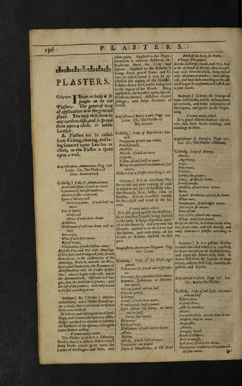 AAi * iA&A PLASTERS. Culpeper. no body it fo J| fimple at to eat Walters. The general way of application it to the grieved place. Ton may melt them in any earthen diJhtandfo fpread them upon a cloth, or white Leather. A. Piaftets are fo called from ft icking,cleaving, and be¬ ing ftneared upon Leather or cloth, as the Platter is fpred upon a wall. Emplaftrumtx ^mmoniaco.Vag. 17° Latin. Or, The Plafter of Gum Ammoniac^. other parts. Applied to the Hypo- chondries it removes ftubborn ob- ftruftions about the Liver and Spleen. Applied to the Kidnies it brings down gravel ftones and U- rine, to which intent it may be ap¬ plied to the region of the bladder. It helps down the Courfes being laid to the region of the Womb. Being applied to the breaft it opens the ob- ftrudlions thereof, diffolves clotted and helps ihortnefs of phlegm breath. Colledg.] Taktof ^tmmoniacum, £ran well fifted, of each an ounce. Qynsment of MarJb-mdUows, Melilot plafler compound, }{oots ofBetony and Orris in ponder, of each half an ounce. Fat of Ducks Geefe and Hens, of each three drams. Bdellium, Galbanum of each one dram and an half Ttr-ro'zin, Wax of each five ounces. Cyl of Orris, Turpentine, ofeach half an ounce. Boyl the Fats and Oyl with Mucilage of Lin-feed, and Fenugreekjeed, of each | three ounces> to the confumption of the Mucilage, firain it, and add the Wax, Hpiin,and Turpentine, the Oyntnjen: of Marjhmallows with the plafler of Me¬ lilot, when it begins to be cold, putin the ,/f rnmeniacum, dijfolved in Pine- gar, then the Bdellium inpouder, with the refi of the ponders, and make it into et plafler according to art. Culpeper} By \_Plafier ] alwaies underftand, not a Plafter fpread up¬ on a cloth, but a roll made to fpread fuchaonewithall- It foftens and affwageth hard fwel- lings, and fcatters the humors offen¬ ding ; applied to the fide it foftents the hardnefs of the fpleen, affwageth pains thence arifing. Pertues new ly a dded. This Plafter is offuch a foftening faculty that it is able to diflolve hard ftony knobs which grow upon the joynts of th« Fingers and foes, and Emplafimm e Baccis Lauri. Page 170. Latin. Or, The Plaifter of Bay-berries. Colledg.] TaKf of Bay-berries hus¬ ked, 1 Turpentine of each two ounces. Frankincenfe, Maflich, Myrrh, of each an ounce. Cyperus, Cofius, of each half an ounce. Honey warmed and not feummed,four ounces, Make it into a plafler according to art. Culpeper.] It is an excellent Pla¬ fter to eafe any pain coming of cold or wind in any part of the Body whe¬ ther ftomach, liver, belly, reins or bladder. It is an excellent remedy for the colick and wTind in the bo¬ wels. P ertues newly added. It is alfo good againft the dryDrop- fie or flatulent Dropfie being applied to the belly. It helps -digeftion appli¬ ed to the ftomach, and prevents the Dropfie, applied to to the Liver and the Spleen, and cures pains of the Loyns or fCidnies applied to that part. Emplafimm BarbammMagnum. Pag. 171. Latin. Colledg.] Take of dry Vitch eight pound. Yellow wax fix pound and eight oun¬ ces. Per-ro fn five pound and four ounces. Bitumen, Juda'tcum, or Mummy, four pound. Oyl one pound and an half, pert-de-greece, Litharge, Cerufl, of each three ounces. Frankincenfe half a pound. Hoch Gillum not. burnt, an dunce and an half, burnt, four ounces. Opopanax, Scales ofbrafi, Galbanum, of each twelve drams, siloes, Opium, Mirrh, of each half an ounce. Turpentine two pound. Juyce of Mandrakes, or elfe dried Barkofthe Hoot,fix drams, ptnegar five pound. Let the Litharge, Cerufl, and Oyl, boyt to the thiefnefi of Honey, then incorpo¬ rate with them the Pitch, being melted with B itumen in ponder i then add the refi, and boyl them according to art, till the Vinegar be confumtd,and it flick not to your hands. Culpeper.] It helps the bitings of men and bcafts, eafeth incarnations of wounds, and helps infirmities of the joynts, and gouts in the begin¬ ning. Pertues newly added. It is good alfo for hollow old ul¬ cers that have fecret turnings and windings in them. Emplafimm de Betonica. Page 171. Lat. Or, The Plaifter ofBetony, Colledg. Take of Bttony, Burnet, Agrimony, Sage, ; . Penyroyal, Yarrow, Comfry the greater, C lary, of each fix drams. Frankincenfe, Maflich, of each three drams. Orris, Hound Birthwort, of each fix drams. White wax, Turpentine, of each eight ounces. per-ro%in fix ounces. Gum Elemi, Oyl of Fir, of each two ounces, White wine three pound. Bruife the Herbs, boyl them in the wine, then firain them, and add the refi, and make them into a plaifier according to art. ■ } : Culpeper.] It is a gallant Plaifter to unite the skul when it is cracked, to draw out pieces of broken bones, and cover the bones with flefh : It draws filth from the bottom of deep ulcers, reftores flelh loft, clenfeth,di- gefteth, and dryeth. Emplafirum Ctefaris. Page I7T. Lat, Or, (taefar his Plaifter. Colledg. Take of red Hj>Jes one ounce and an half. Biftort roots, Cyprefi Nuts, ^fll the Sanders, Mints, Coriander feeds, of each three drams, Maflich, half an ounce. Hypocifiis, Stcacia, Dragons blood, Earth of Lemnos, Bole-armenick, Hjd coral, of each two drams. Turpentine wajhed in plantane wa¬ ter four ounces.