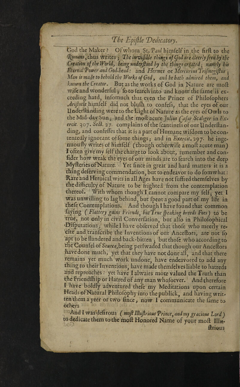 God the Maker? Of whom St.Taul himfelf in the firft to the Tomans> thus writes; The inrvifibk things of (Jod are cteerly feen by the Creation of the World, being underflood by the things created. namely his Eternal Tower and God-head: and Hermes or Mer curias Trifmegijhis . Man is made to behold the Works of God , and he bath admired them, and known the Creator. But as the works of God in Nature are mod wife and wonderful^ Ibtoiearchinto and know the lame is ex¬ ceeding hard, infomuch that even the Prince of Philofophers jirijiotk himfelf did not blufh to confefs; that the eyes of our Underftanding were to the Light ofNature as the eyes of Owls to the Mid-day Sun • and the mpd acute Julius (jefar Scahger in Ex* ercit. 307. Seft. 27. complains of the fcantinefsofourllnderftan- ding; and confeffes that it is a part of Humane wifdom to be con* tentealy ignorant offorne things • and in Exercit* *29 j* he inge- nuoufly writes of himfelf (though other wife a moft acute man) I often give my Ielf the charge to look about; remember and com fider how weak the eyes of our minds are to fearch into the deep Myfterics ofNature. Yet fincein great and hard matters it is a thing deferving commendation; but to endeavor to do fomwhat : Rare and Heroical wits in all Ages have not fuffred themfelves by the difficulty of Nature to be frighted from the contemplation thereof. With whom though I cannot compare my lelf- yet I Was unwilling to lag behind^ but fpent agood part of my life in thele Contemplations. And though I have found that common %ing ( Flattery gains Friends, but True freaking breeds Foes) to be true; not only in civil Converfation, but alfo in Philofophical ^ij^Utations. while 1 have oblerved that thofe who meerly re* cite and tranferibe the Inventions of our AnceftorS; are not lo apt to be flandered and back-bitten j butthofe who according to the CounfelofSYttec^being perfwaded that though our Anceftors have done much; yet that they have not done ail, and that there remains yet much work undone, have endeavored to add any thing to their Inventions, have made themfelves liable to hatreds arid reproaches: yet have I ahvaies more valued the Truth than the Friendfhip or Hatred of any man whofoever. And therefore I have boldly adventured thefe my Meditations upon certain Heads ofNatural Philofophy into the publick, and having writ** ten them a yeer or two fince, now I communicate the lame to others ; -And I wasdefirous ( moft llluftrious Trtnce, and my gracious Lord) to dedicate them to the moft Honored Name of ypur moft Illw- * ftrious