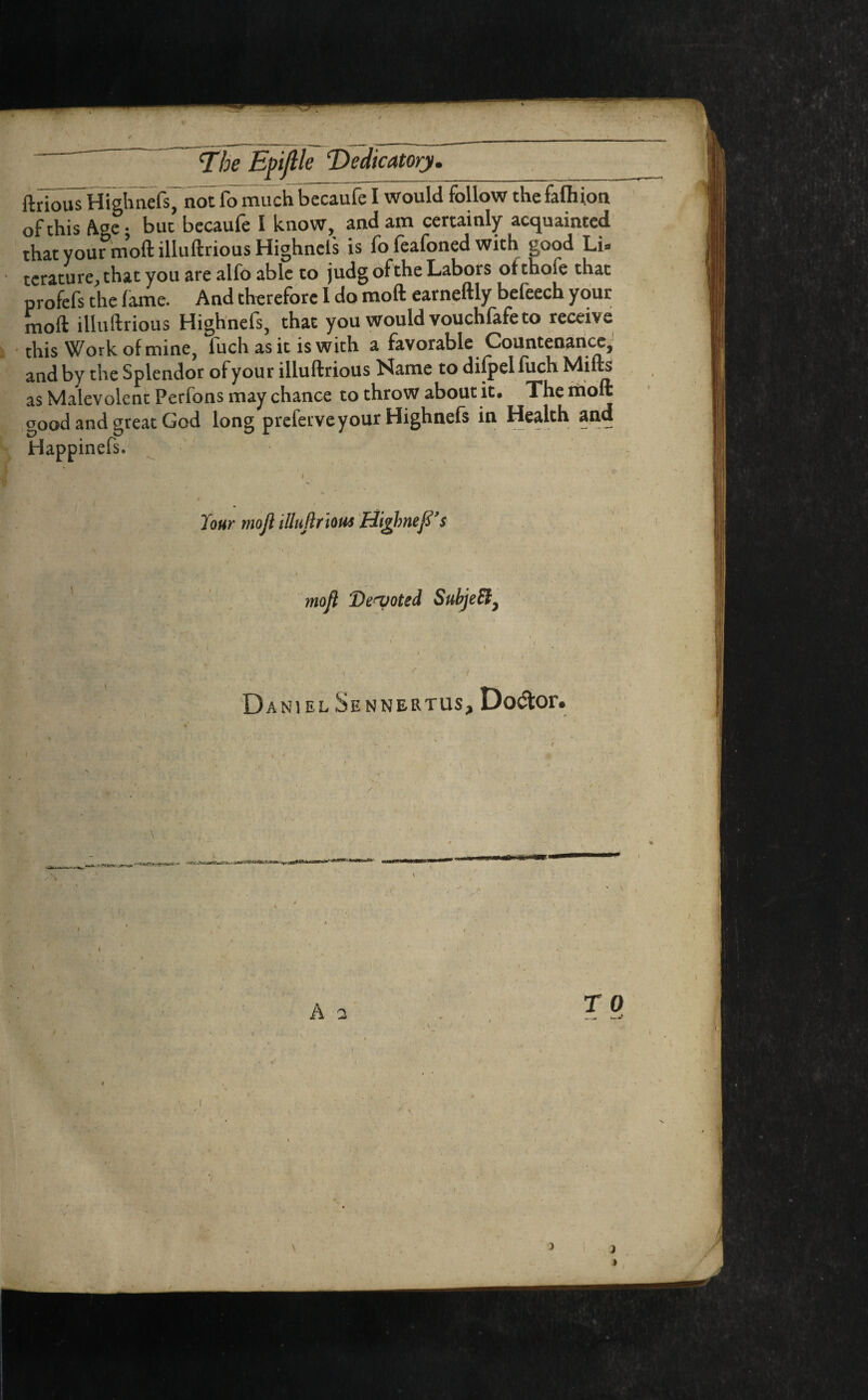ftriouTHighnefs, notfomiichbecaufeI would follow thefafhion of this Age • but becaufe I know, and am certainly acquainted that your moft illuftrious Highnefs is fo feafoned with good Li- terature^that you are alfo able to judgofthe Labors of thole that profefs the lame. And therefore I do moft earneftly befeech your moft illuftrious Highnefs, that you would vouchfafe to receive this Work of mine, luch as it is with a favorable Countenance, and by the Splendor of your illuftrious Name to difpel fuch Milts as Malevolent Perfons may chance to throw about it. The riioft good and great God long preferve your Highnefs in Health and Happinefs. lour mojl illuftrious Higjmefi’s moft Devoted SubjeEl, Daniel Sennertus, Doctor. WU WtiT A 2 TO l