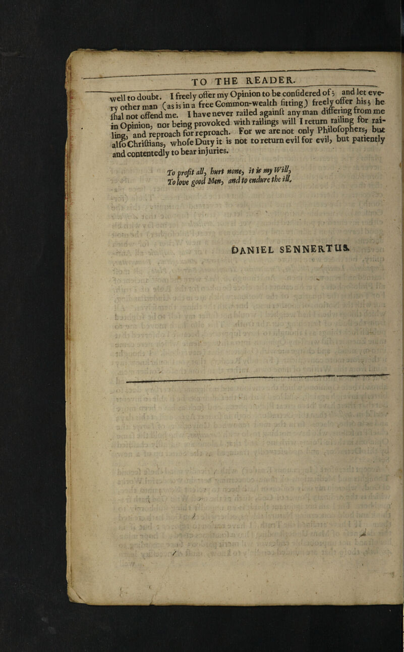 ♦I •A t 1 TO THE READER.______ I freely offer my Opinion to be confideTed of 5 and let eve- rv other man (asis in a free Common-wealth fitting) freely offer his; he jhal not offend me. I have never raffed againft any man differing from me in Opinion, nor being provoked with railings will I return railing for rai¬ ling,P and reproach for reproach. For we are not only Philosophers, but alfoChriftians, whole Duty it is not to return evil for evil, but patiently and contentedly to bear injuries. To profit ally hurt nonty it is my WiUy to Iwe good jyUffj and to endure the ill., » I • ' v Daniel sennertus. f. •I •* ta .*. •> s • * l in- [> ' 4 n, • » ilk ill: . „ l . : „ -. - •V t: (■• .«r • « -V X — 5 ,iV> l ■■ ......