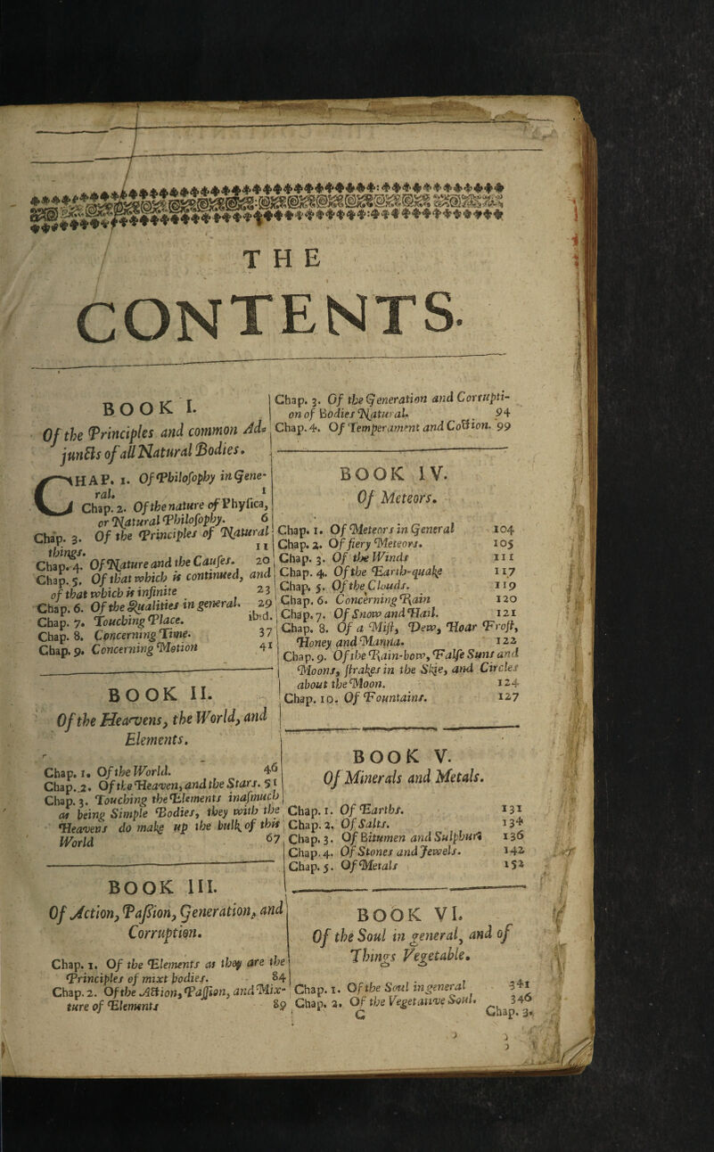 contents BO OK I. I Chap. 3. Of tbr Q eneration and Corrupt!- v — - ! on of Bodies Natural* . ? 4 Of the Principles and common Ad* ^ Chap. 4. Of Temperament and CoU ion. 99 junEls of all Natural Bodies. BOOK IV. 0/ Meteors. Chap. i. OfPbilofophy inQene- ral. 1 Chap. 2. Of the nature ofPhyfica, Natural Philofopby. 6 . _ Chao a Of tbs Principles of Tiatural Chap. I. Of Meteors m general Chap. 3. up j /v. i( Chap_J# of fieryWet,ton. rl^A Of'Nature and the Caufes. 20, Chap. 3. 0/ the fOndt r£ 6 Of SaHries ingeneral. 29 j Chap. 6. Conc'erning^am SI: SSI ib'd:.tSu!?'7o fcws* Chap. 8. Concerning Time. Chap. 9. Concerning Motion book ii. Of the Heavens, the World> and Elements. -104 105 I I £ I 17 119 120 IIU. j «ua J/| J • V/J uour-. w..r, ..vr.r> 121 3 n | Chap. 8. Of a Mift, Hew, Hoar Erofl, a i Honey and Mamia. 122 Chap. 9. O/ifre Ham-bow, Ealfe Suns and Moons, Jtrakgsin the Skje, and Circles about the Moon. 124 Chap. 10. Of ^Fountains. 127 BOOK v. Of Minerals and Metals. Chap. 1 • Of the World. ^ Chap.^2. Of the Heaven, and the Stars. 51 Chap. 3. Touching the Elements inafmucb ( 0, beiw> Simple Podies, they with the Chap. 1. Of Earths. Heavens do make up the bulk, of this \ Chap. 2. Of Salts. iyoru 67 Chap. 3. Of Bitumen and Sulphur! Chap, 4. Of Stones and Jewels. BOOK HI. Of Mction, Pafiion, (fenerationfi and Corruption. Chap. 5. Of Metals 131 13* 136 342 IS* BOOK VI. Of the Soul in general, and oj Things Vegetable, C3 Chap. 1. Of the Elements as they are the principles of mixt bodies. - 84 ] . . Chap. 2. Ofthe^mon>PdJJwi}aKdMix' Chap. 1. Of the Soul mgeneral ture of Elements 89 Chap, 2. Of the Vegetative on • $4i 346