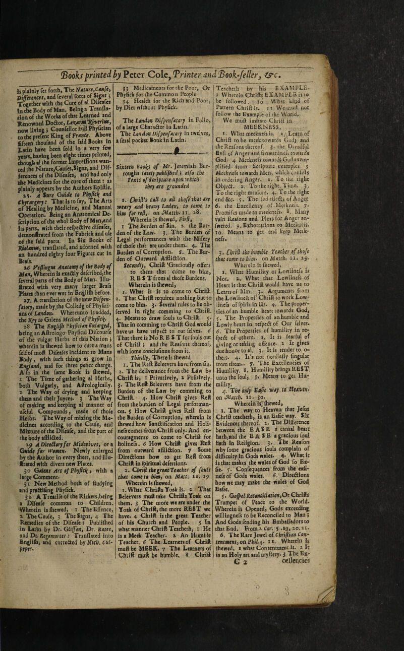 Books printed by Peter Col CyTrinter andBoohfeller, Is plainly fee forth, The Nature,Caufe, Differences, and feveral forts ofSips > Together with the Cure of al Due ales In the Body of Man. Being a Tranlla- rion of the Works of that Learned and Renowned Dodor, LatfirM^verm, now living} Counsellor Kd Phyfician to the prefent King of FranCe. Above fifteen thoufand of the fald Books in Latin have beeh fold in a very few years, having been eight times printed, though al the former Impreffions wan¬ ted the Nature,Caufcs,Signs, and Dif¬ ferences of the Difeafcs, and had only the Medicines for the cure of them: as plainly appears by the Authors Epiftle. x\. A Sure Guide to Pbyfick and Cbyrurgery: That is to fay, The Arts of Healing by Medicine, and Manual Operation. Being an Anatomical De- fcriptlon of the whol Body of Man,and its parts, with their refpe&ive difeafcs, demonftrated from the Fabrick and ufe of the fald parts, in Six Books of Riolanm, tranflated, and adorned with an hundred eighty four Figures cut in Brafs. x6 Peflingtu Anatomy of the Body of Man, Wherein is exadly defcribed,thc feveral parts of the Body of Man* Illu¬ strated with very many larger Brafs Plates than ever was in Englifb before. »7 A tranflation of the new Difpen¬ fatory, made by.the Colledg of Phyfiti- ans of London- Whereunto is added, the K>y to Galens Method of Pbyfick- 28 The Englifb Pbyfuian enlarged, being an Aftroiogo- Phyfical Difcourfe of the vulgar Herbs of this Nation } wherein is fhewed how to cure a mans fclfofmoft Difeafcs Incident to Mans Body, with fuch things as grow in England, and for three pence charge. Alfo in the fame Book is fhewed, 1 The Time of gathering al Herbs, both Vulgarly, and Aftrologlcally. 2 The Way of drying and keeping them and their Juyces. 3 The Way of making and keeping al manner of ufcful Compounds, made of thofc Herbs. The Way of mixing the Me¬ dicines according to the Caufe, and Mixture of the Difeafe, and the part of the body affli&ed. 29 A Directory for Midwivts, or a Guide for women- Newly enlarged by the Author in every fhect, and illu- ftrated with divers new Plates. 30 Galens Art of Pbyfick) with a large Comment. 31 New Method both of ftudying and pra&ifing Phyfick. 32 AT reatife of the Rickets,being a Difeafe common to Children. Wherein is fhewed, 1 ThcEfTcnce, 2 The Caufe, 3 The Signs, 4 The Remedies of the Difeafe : Publifhed in Latin by Dr. Gliffon, Dr. Bates, and Dr. Regrmorter: Tranflated into Englifh, and corrc&ed by Nicb. CUl- ptptu 33 Medicaments for the Poor, Or Phyfick for the Common People 34 Health for the Rich and Poor, by Diet without Phyfick. The London Difpenfatory in Folio, of a large Chara&er in Latin. The London Difpenfatory in twelves, a fmal pocket Book in Latin. Sixteen Books of Mr. Jeremiah Bur¬ roughs lately publifhed 5 alfo tbs Texts of Scripture upon which they are grounded 1. Chrid’s call to all thofitbat Are weary and heavy Laden, to come to him for reft, on CMatth.11. 2,8. Wherein is fhewed, Fir(l, 1 The Burden of Sin. 2. the Bur- denof the Law* 3. The Burden of Legal performancea with the Mifery of tbofe that arc under them. 4. The Burden of Corruption, s. The Bur¬ den of Outward Afflidlon. Secondly, Chrift 'Gracioufly offers to them that come to him, REST from al thefe Burdens. Wherein is fhewed, 1. What it is to come to Chrift 2. That Chrift requires nothing bur to come to him. 3. Several rules to be ob- ferved in right comming to Chrift. 4. Means to draw fouls to Chrift. y. That in comming to Chrift God would have us have refped to our felvcs. 6 That there is No R E S T for fouls our of Chrift > and the Reafons thereof, with fome conclufions from ic. Thirdly, There Is fhewed 1. The Reft Belecvers have from fin. 2. The deliverance from the Law bv Chrift Is, 1 Privatively, a Pofitlvcly. 3. The Reft Belecvers have from the Burden of the Law by comming to Chrift. 4. How Chrift gives Reft from the burden of Legal performan¬ ces. 5 How Chrift gives Reft from tbe Burden of Corruption, wherein is fhewed how San&ification and Holi- nefs comes from Chrift only. And en- couragmcnts to come to Chrift for holincfs. 6 How Chrift gives Reft from outward alfli&ion. 7 Some Dirc&ions how to get Reft from Chrift in fpirltual defertions. 2. Cbrifl tbe great Teacher of fouls that come to him, on Matt. >1. 29, Wherein is fhewed, 1. What Chrifts Yoak is. 2 That Belecvers mufttakc Chrifts Yoak on them. 3 The more we are under the Yoak of Chrift, the more REST we have. 4 Chrift is the great Teacher of his Church and People, y In what manner Chrift Tcacheth, 1 He is a Meek Teacher. 2 An Humble Teacher. 6 The Learners of Chrift muft be MEEK. 7 The Learners of Chrift muft be humble. 8 Chrift Tcschctli by his EXAMPLE. 9 Wherein Chrifts EXAMPLE is to be followed. 10 Wbsc kiyd of Pattern Chrift is. it We muft not follow the Example of rht World. We muft imitate Chrift in MEEKNESS. J. What meeknel’s is. 2. . Learn of Chrift robe meek towards Godj and the Reafons thereof. 3. the Dreadful Evil of Anger and ftowardncU towards God. 4 Meeknefs cowards God exem¬ plified from Scripture examples y Meeknefs towards Men, which confifts in ordering Anger. 1. To the right Objed. 2. To the right, Time. 3, To the right mcafatr. 4. To the right end Sec. y. The fad efiefts of Anger 6. the Excellency of Meeknefs. 7. Promifes msde to meeknefs. 8. Many vain Reafons and Pleas for Anger an- fwered. 9. Exhortations to Meeknefs. 10. Means to get and keep Metk” nefs. 3. Cbrifl tbe bumble Teacher of tbofe that cam to him. on M&ub- 11- 29* Wherein is fhewed, 1. What Humility orLowlincfs is Not. 2. What that Lowlinsfs of Heart is that Chrift would have us to Learn of him. 3. Arguments from the Lowlinefs of Chrift to work Low- iihefs of fpirit in Us. 4. The proper¬ ties of an humble heart cowards God, y. The Properties of an humble and Lpwly heart in refpeftof Our felves. 6. The Properties of humility in re- fped of others. 1. Ic is fearful of giving or taking offence. 2 It gives due honor to al. 3. It is tender to o« thers. 4. It’s not ncedlelly fingular from them.- 7* The Excellencies of Humility. 8. Humility brings REST, unto the foul, 9. Means to get Hu-, rnility. 4. The only Eafie way ts Heaven* onCM/utb. 11. 30. Wherein is; fhewed, 1. The way to Heaven that Jefus Chrift tcacheth, is an Eafie way. Six Evidences thereof. 2. The Difference between the EASE a carnal heart hath,and the E A S E a gracious foul hath in Religion. 3* The Reafon why fome gracious fouls complain of difficulty In Gods waies. 4* Whatic is that makes the waies of God fo Ea¬ fie. y. Confequences from the eafi- nefsof Gods waies. 6. Directions how we may make the waies of God Eafie, y. G off el Reconciliation,Ot Chrifts Trumpet of Peace to the World. Wherein is Opened, Gods exceeding willingnefs to be Reconciled to Man » And Gods fending his Embaffadors to that End. From 2 Cor. $ .19, 20.21. 6. The Rare Jewel of Cbtifftan Con¬ tentment, otiPbil.*- it. Wherein 2$ fhewed, 1 what Contenttncnc is. 2 It is an Holy arc and myftcry. i The Ex- C 2> cellencies