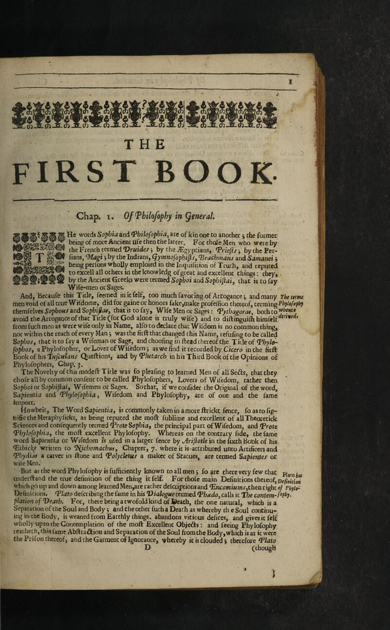 THE first book Chap, i. Of Tbilofopby in general tte words Sophia and Pbilofopbia, are of kin one to another $ the former being of more Ancient ufe then the latcer. For thofe Men who were by the French termed Vruidef, by che ^Egyptians, Prieftsj bythePer- p fians, £IMagi j by the Indians, Qymnofopbip, Drachma™ and Samanei i be»ng perlons wholly emploied in the Inquificion of Truth, and reputed to exce^ al1 ocbers in the knowledg of great and excellent things: they,. ## stlt by the Ancient Greeks were termed $opboi and Sopbiftai, chat is to fay Wife-men or Sages. And, Becaufe this Title, feemed initfelf, too much favoring of Arrogance; and many The term men void of all true Wifdome, did for gaine or honors fake,make profeflion thereof, terming Phylofophy themfelves Sopbous and Sopbijia*, chat is to fay. Wife Men or Sages: ‘Pythagoras, both to ^‘nce. avoid the Arrogance of chat Tide (for God alone is truly wife) and to diftinguifhhimfelfrf<ri■ ' from fuch men as were wife only in Name, alfo to declare that Wifdom is no common thing, nor within the reach of every Man j was the firft that changed chis Name, refufmg to be called S opboj, that is to fay a Wifeman or Sage, and choofing in dead thereof the Title of <Pbylo- fopbos9 aPhylolbpher, or Lover of Wifedom; as we find it recorded by Cicero in the firft Book of his Tufculans Queftions, and by Plutarch in his Third Book of the Opinions of Phylofophers, Chap. 3. The Novelty of this modeft Title was fopleafmg to learned Men of allSe&s, that they chofe all by common confenc to be called Phylofophers, Lovers of Wifedom, rather then Sophoi or Sopbijiai3 Wifemen or Sages. So that, ifweconfider the Original of the word, Sapientia and Pbylofopbia, Wifedom and Phylofopby, are of one and the fame import. Howbeic, The Word Sapientia, is commonly taken in a move ftrickc fence, fo as to fig- nifiecheMecaphyficks, as being reputed the moft fublime and excellent of allTheoretick Sciences and confequently termed Prote Sophia, the principal pare of Wifedom, and Prote Pbylofopbia, the moft excellent Phylofophy. Whereas on the contrary fide, the fame word Sapientia or Wifedom is ufed in a larger fence by Ariflotle in the fixth Book of his (Etbick/ written to ^chomacbm, Chapter, 7. where it is-attributed unco Artificers and ‘Pbydias a carver in ftone and Polycletus a maker of Statues, are termed Sapientef or wile Men. Buc as the word Phylofophy is fufiiciently known to all men; fo are there very few chat pi f underftand the true definition of the thing icfelf. For thofe main Definitions theieof, Definition which go up and down among learned Men,are racher deferiptionsand ‘Encomiumstthtn right of Pbylo- Definitions. Plato deferibing the fame in his Dialoguecermed ‘Pbrtdo, calls it Tbe contem-fifty, plation of Death. For, there being a twofold kind of ^Jeatb, the one natural, which is a Separation of the Soul and Body; and the ocher fuch a Death as whereby th e Soul continu¬ ing in the Body, is weaned from Earthly things, abandons vitious defires, and gives it felf wholly up to the Contemplation of the moft Excellent Objects: and feeing Phylofophy ceachech, this lame Abftra&ion and Separation of the Soul from the Body,which is as ic were the Prilon thereof, and the Garment of Ignorance, whereby ic is clouded , therefore Plato D (though 1 1