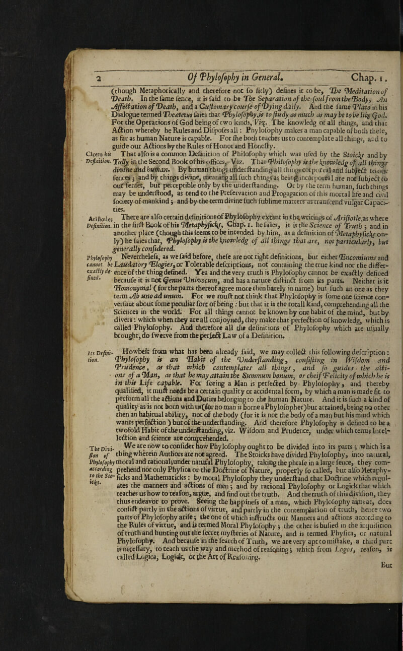 (chough Metaphorically and therefore not fo fitly) defines it to be. The ‘Meditation of Heath. In the fame fence, it is laid to be Tbe Separation of the foul from the‘Body 3 An Affiliation of Heathy and a Cuftomary courfe of Vying daily. And the fame ‘Plato in his Dialogue termed The&teius faies chat ‘Phylofophy,is to ftudy as much as may be to be like Qod. For the Operations of God being of two kinds, Vi<$. The knowledg of all things, and that ACfcion whereby he Rules and Difpofes all: Phylofophy makes a man capable of boch thele, as far as human Nature is capable. For fhe boch teaches us to contemplate all things, and to guide our ACtions by the Rules of Honor and Honefty. Cicero his That alfois a common Definition of Philofophy which was ufed by the Stoic\t and by Definition. Tfally in the Second Book of his offices, Viz, T har ‘Philofophy is the kpowledg of all thing s divine and butftan. By human things underftanding all things corporeal and l'ubjeCl to our fences; and by things divine, meaning aiifuch things as being incorporeal are not fubjeCt to out'fenfes, but perceptible only by the underftanding. Or by the term human, fuch things may be underftood, as tend to the Prefervation and Progagation of this mortal life and civil fociety of mankind; and by the term divine fuch fublime macters as cranfeend vulgar Capaci¬ ties. Ariftotles There are alfo certain definitions of Phylofophy extant in th^ writings of Ariftotle, as where Definition, in the firft Book of his <Metaphyficl\f, Chap. i. he faies, it is the Science of Truth ; and in another place (chough this (eems to be intended by him, as a definition of cMetaphyftckir on¬ ly) he faies chat, ‘Phylofophy if the byiowledg of all things that aref not particularly% but generally confidered. Phylofophy Neverthelefs, as we faid before, thefe are not right definitions, but either ‘Encomiums and cannot be Laudatory ‘Elogies^oc Tolerable deferiptions, not containing the true kind nor the difFer- ex^/y At- ence of the thing defined. Yea and the very truth is Phylofophy cannot be exactly defined fincd' becaufe it is noC Qenus Vnivocum, and has a nature diftinft from its parts. Neither is ic ‘Homonymal (for the parts thereof agree more then barely in name) but fuch an one as they term Ab unoad mum. For we muft not think that Phylofophy is fome one fcience con- verfanc about fome peculiar fort of being : but that it is the totall kind, comprehending all the Sciences in the world. For all things cannot be known by one habic of the mind, b.ut by divers: which when cbey are all conjoyned, they make that perfection of knowledg, which is called Phylofophy. And therefore all the definitions of Phylofophy which are ufually brought, do fwerve from the perfe&Law of a Definition. its Defini- Howbei: from what has been already faid, we may colled this following deferipcion: tion. ‘Phylofophy if an Habit of the ‘Underftanding, confifting in Wifdom and ‘Prudence, as that which contemplates all things, and fo guides ■ the alii- • onsofatylan, as that be may attain the Summumbonum, or cheif ‘Felicity ofwhich he is in this Life capable. For feeing a Man is perfected by Phylolophy, and thereby qualified, it muft needs be a certain quality or accidental form, by which a man is made fit to perform all the aftions and Duties belonging to the human Nature. And ic is fucb a kind of quality as is not born with u«(for no man is borne aPhylofopher)but attained, being no other then an habitual ability, not of thebody (for it is not the body of a man but his mind which wants perfection) but of the underftanding. And therefore Phylofophy is defined to be a twofold Habit of the underftanding, viz. Wifdom and Prudence, under which terms Intel- leCtion and fcience are comprehended. The Dm- }^e arf n?w Co conl^cr how Phylofophy ought to be divided into its parts which is a fion of thing wherein Authors are not agreed. The Stoicks have divided Phylofophy, into natural, Phylofophy moral and rationaljunder natural Phylofophy, taking the phrafe in a large fence, they com- Mcording prehend not only Phyfict or the Do&rine of Nature, properly fo called, but alfo Mecaphy- Ick™ St°~ ^1C^S anC^ ^at^emac^s • by moral Phylofophy they underftand chat Doftrine which regul- ^s‘ ates the manners and aCtions of men*, and by rational Phylofophy orLogickthac which teaches us how to rcafon, argue, and find out the truth. And the truth of this divifion, they thus endeavor to prove. Seeing thehappinefs of a man, which Phylolophy aims at, does confift partly in the aCtions of virtue, and partly in the contemplation of truth, hence cwo parts of Phylofophy arife; the one of which inftruCts our Manners and aCtions according to the Rules of virtue, and is termed Moral Phylofophy ; the other is bufied in the inquilicion of truth and hunting out the fecrec myfteries of Nature, and is termed Phyfica, or natural Phylofophy. And becaufe in the fearch of Truth, wb are very ape to miftake, a third pure is neceffary, to teach us the way and method of reafqning j which from Logos, reafon, is called Logica, Logi&, or the Arc of Reafoning. Buc