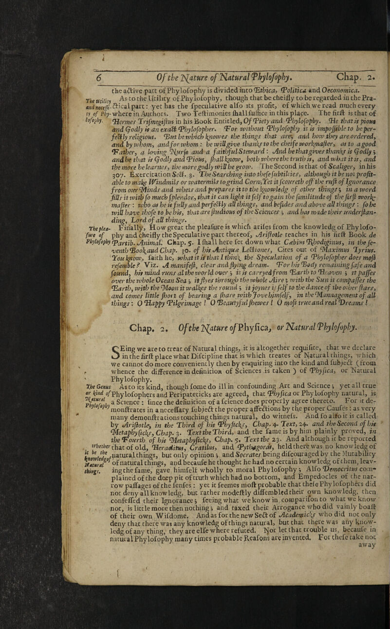 the active part of Phylofophy is divided into ‘Ethica, Toliticd and 0economica. The utility As co Utility °f Phyioiophy, though that be cheifly to be regarded in the Pra- andneceju ^^- part: yet has the fpeculative alfo its profit, cf which we read much every ty of phy- where in Authors. Two Teftirnonies fhallfufhce in this place. The firfl is that of lofopby. qjermes Trifmegiftus in his Book Entitled, Of Tiety and ‘Phylofophy. Tie that is pious and (jodly is an exadft Thylofopher. <For without ‘Phylofophy it is impofjible to be per¬ fectly religious. Dut he which kjiowes the things that areand how they are ordered, and by whom, and for whom : be will give thanky to the cheife workpiafler, as to a good ‘Father, a loving and a faithful Steward: And he that gives thanks is (jodly ; and he that is (jodly and Tious, jhall kjiow, both where the truth is, and what it is, and the more he leanies, the more godly will be grow. The Second is that of Scaliger, in his 307. Exercitation Sett. 3. The Searching into thefefubtilnes, although it be not profit¬ able to make Windmils or watermils to grind Corn-,Yet it fcoureth off'the ruji of Ignorance from our Minds and whets and prepares it to the knowledg of other things j in a word fills it withfo mucbfplendor, that it can light itfelftogain the fimilitude of the fir ft workj mafler : who as he is fully andperfeUly all things, and befides and above all things : fo he will have thofe to be his, that are jhidious of the Sciences and has made their underjlan- ding. Lord of all things. The plea- Filially, How great the pleafureis which ariles from the knowledg of Phylofo- fure of phy and cheifly the Speculative part thereof, Ariflotle reaches in his firfl Book de Phylofophy epartib. Animal. Chap. 5. I fha 11 here fee down what Cabins Hhodiginus, in the fe- venthHool^andCbap. 30. of bis Antique Lelliones, Cites out of Maximus Lyrius. Tou kpow, faith he, what it is that I thinks the Speculation of a Thylofopher does mofh refemble ? Viz. A manifefl, clear and flying dream. For his ‘Body remaining J'afe and found, his mind runs al the world over *, iris carry edfrom ‘Earth to ‘He aven ; itpaffes over the whole Ocean Sea ? it fives through the whole Aire; with the Sun it compaffes the Farth, with the ‘Moon it walhgs the round itjoynes ip fdf to the dance of the other flars, and comes little fboit of bearing a (hare with Jove bimfelf, in the Mamiagement of all things: 0 Happy ‘Pilgrimage ! 0 ‘Beautyful Jhewes l 0 mofi true and real Dreams! '1 - . r* jf ? ‘ 1 s * , Chap. 2. Of the Ts[ature of Phy fica, or Natural Tbytofoffhy. '■ 1 ' • , SEing we are to treat of Natural things, it is altogether requifite, that we declare in the firfl place what Difciplfne that is which treates of ISfatural things, which we cannot do more conveniently then by enquiring into the kind and fubjedt (from *■ whence the difference in definition of Sciences is taken ) of OP by flea, or Natural v Phylofophy. 3'be Genus As to its kind, though fome do ill in confounding Art and Science yet all true or kind o/Phylofophers and Peripateticks are agreed, that Thy flea or Phylofophy natural, is a Science : fince the definition of a fcience does properly agree thereto. For it de- ■y ojopuyraonffrates in a neceffary fubjeft the proper affe&ions by th,e proper Caufe's: as very many demonffrations touching things natural, do witnefs. And fo aifo it is called by Arifiotley in the Third of his ThyAckf, Chap> 4* Text, 24* and the Second of his Metaphy picks. Chap. z. Text the Third, and the fame is by him plainly proved, in the Fourth of his ‘Metapbyftckf, Chap. $. Text the 23- And although ic be reported . Wither ihat of old, Tleraditw, Cratilus, and ‘Pytfwgoras, held there was no knowledg of t / f natural things, but only opinionand Socrates being difeouraged by the Mutability of natural things, and becaufe he thought he had no certain knowledg of them, leav- tbhtgt. ing the fame, gave himfelf wholly to moral Phylofophy Alfo Democritus com¬ plained of the deep pit of truth which had no bottom, and Empedocles of the nar¬ row paffages of the fenfes: yet it feemes moft probable that theiePhylofophers did not deny all knowledg, but rather modeftly diffemblcd their own knowledg, then confeffed their Ignorance •, feeing what we know in companion to what we know * . not, is little more then nothing; and taxed their Arrogance who did vainly boaft of their own Wifdome. And as for the new Se£t of Acadeqiickf who did not only deny that there was any knowledg of things natural, but that there was any know¬ ledg of any thing, they are elfe where refuced. Nor let that trouble us, becaufe in natural Phylofophy many times probable Reafons are invented. For chefe take not away