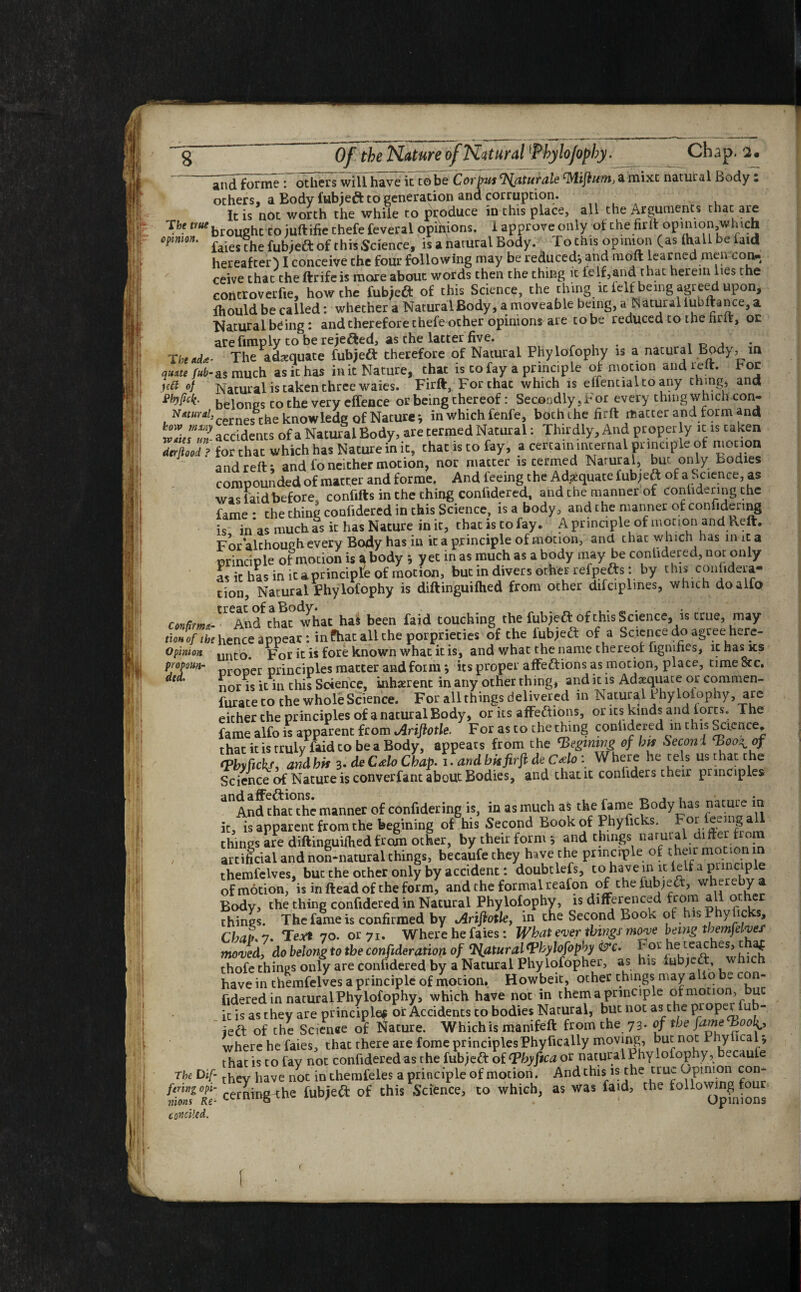 lit:, i1 Of the Nature of Natural *PhyloJopby. Chap. 2. andforme : others will have it to be Corpus Saturate cMijiumJ a mixt natural Body: others, a Body fubjeft tb generation and corruption. It is not worth the while to produce in this place, all the Arguments that are Tbe ^brou»hcto iuftifie thefe feveral opinions. 1 approve only of the firit opmion,which opinion. £a’ej/pbe fubjeft of this Science, is a natural Body. To this opinion (as (Hall be laid hereafter) I conceive the four following may be reduced; and moft learned men con, ceive that theftrifeis more about words then the thing it ieIf,and that herein lies the controverfie, how the iubjeCt of this Science, the thing it lelf being agreed upon, ihould be called: whether a Natural Body, a moveable being, a Natural lubftance, a Natural being: and therefore thefe other opinions are to be reduced to the hrft, oc are funply to be rejected, as the latter five. , . r, , The*d<e- The adequate fubjeft therefore of Natural Phylofophy is a natural Body, in quite fub-as much as it has ink Nature, chat is to fay a principle of mocion and reft, hoc jfft of Natural is taken three waies. Firft, For chat which is elfentialto any cbmg, and belongs co the very effence or being thereof: Secondly,For everythingwhichcon- to^cemes the knowlede of Nature*, in whichfenfe, bochihe firft macter and form and accidents of a Natural Body, are termed Natural: Thirdly, And proper y it is taken derftood ? for that which has Nature in it, that is to fay, a certain internal principle of motion and reft; and fo neither motion, nor macter is cermed Natural, but only bodies compounded of matter and forme. And feeing the Adequate lubjeft of a Science, as was faidbefore, confifts in the thing conlidered, and the manner of contidenng the fame * the thing confidered in this Science, is a body, and the manner of confidering is inas much as it has Nature ink, that is to fay. A principle: of motion and keft. For alchough every Body has in it a principle of motion, and that which has in it a principle of motion is a body ; yet in as much as a body may be conlidered, not only asic has in icaprinciple of motion, but in divers other refpefts: by this confidera- tion. Natural Phylofophy is diftinguifhed from other difciplmes, which doalfo confirma-' And that what ha£ been faid touching the fubjeft of this Science, is true, may tioJoftbe hence appear: in fhat all the porpriecies of the fubjeft of a Science do agree here- Opimon unt:0> For it is fore known what it is, and what the name thereof figmhes, it has ks prom- oper principles macter and form; its proper affections as motion, place, time 8cc. S ’ nor is it in this Science, inherent in any other thing, and it is Adequate or commen- furate to the whole Science. For all things delivered in Natural Phylofophy, are either the principles of a natural Body, or its affe&ions, or its kinds and lores. The fame alfo is apparent from Ariftotle. For as to the thing conlidered in this Science, that it is truly faid to be a Body, appears from the Pegming of bps Second ‘boo^of <Pbyfickf, and his 3. deCAo Chap. 1, and bis fir ft deC Ho: Where he cels usthatthe Science of Nature is converfant about Bodies, and chat it conhders their principles a°And that the manner of confidering is, in as much as the fame Body has nature in it, is apparent from the begining of his Second Book of Phylicks. F^.^nig all things are diftinguifhed from other, by their form ; and things naruial differ from , artificial and non-natural things, becaufe they have the principle of their motion in themfelves, but the other only by accident: doubtlefs, to have in it left a principle of motion, is in ftead of the form, and the formal reafon of the fubjeft, whereby a Body, the thing confidered in Natural Phylofophy, is differenced from all o her things. The fame is confirmed by Ariftotle, in the Second Book of is y ic s. Chaff- 7* Teat 70. or 71. Where he faies: What ever things move being themfelves1 mo Jed, do belong to the confideration of Natural phylofophy &c. f thofe things only are confidered by a Natural Phylofopher, as his rnbjett, w have in themfelves a principle of motion, Howbeit, other things may a lobe con¬ fidered in natural Phylofophy, which have not in them a principle of motion, uc it is as they are principle* or Accidents co bodies Natural, but not as the prop . u - ieft of the Scien«e of Nature. Which is manifeft from the 73. of the fame Pooly where he faies, that there are fome principles Phyhcally moving, but not P ZrJ.fi that is to fay not confidered as the fubjeft of Phyftca or natural Phylofophy, becaufe The Dif- they haVe not in chemfeles a principle of motion. And this is the true Opinion con- fi””Z°f- Cerningn:he fubjedt of this Science, to which, as was faid, the followingTour candled. hr