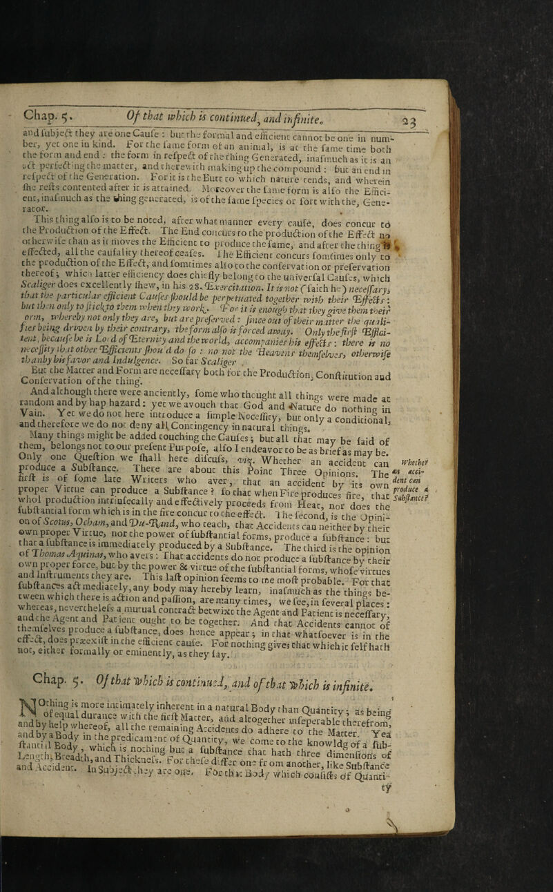 andlubjcft they are oneCaufe : but rhe formal and efficient cannot be one in num* ber, yec one m kind, h or che lame form ©fan animal, is ac the fame cinv* both the form and end: the form in refpeft of the thing Generated, inafmuch as it is an u'tt perfecting the. niattci, and cnerev. irh making up the compound : but an end 111 refpcdt of rhe Gentration. b 01 ic is chetutt to which nature rends, and wherein fhe reds contented after ic is attained. Moreover the fame form is alfo the Effici¬ ent, maftnuch as the idling generated, isofthefamelpecies or fort with the Gene¬ rator. * This tiling alfo is to be noted, after what manner every caufe, does concur to che Pionuction of che EffeCt. I he End concurs to the production of the EfLdt no otherwile than as it moves the Efficient to produce the fame, and after the chine'fc S edefted, all the caufality thereof ceaGs. i he Efficient concurs fomdmes only to the production of the EifeCt, andfomtimes alio to the confervation or prefervarion thereof ; whiefi latter efficiency does chiefly belong to che univerfal Caufes, which Scahger does excellently lhew, in his 28..<Exer,citation. It is not (faith he) neceffary, that the particular efficient Laufes fhouldbe perpetuated together with their 32ffeUs : but tb u omy to Jtickjo them when they woi\. ‘For it is enough that they give them their ormt whereby not only they are, but arepreserved: firioe out of their matter the quali¬ fies being driven by their contrary, the form alfo is forced away. Only thefirji fEfflci- tent Mcaufe he is Lo d of hternvy and the world, accompanies his effetts • there is no weefl'ty tyn other 'Efficients Jbou d do fo : no not the Weavdr tbemfcbiu, otbenoife tbanby bn favor and Indulgence. So far Sea tiger J But che Matter andForm are neceffary both for the Production, Conftimtion and Confervation of the thing. J tuUL1UildUU And although there were anciently, fome who thought all things were made ac random and by hap hazard: yet we avouch that God and .Nature do nothin? in Vam. Yet we do not here introduce a Ample Neceffity, but only a condition and therefore we do not deny all. Contingency in natural things J Many things might be added couching the Caufes 5 but all tlia’c mav be laid of them, belongs not toour prefenc Putpple, alfo I endeavor to be as brief as may be Only one Queftion we fliall here difeufs, <vi%. Whether an acciden? can produce a .Subftance. There are about this point Three Opinions. The firft is of fome late Writers who aver, that an accident by its own.>. proper Virtue can produce a Subftance? i'o that when Fire produces7 fire 5h,r ‘ who! production inctmfecaily and effectively proceeds from Heat, no/do’es the fubftantial form whichis in the fire concur to the effedt. 1 he fecond, is the Opini¬ on of Scotus,Ocbam, and 'Du-'Rand, who teach, that Accidents can neither by Their own proper Virtue, nor the power of fubftantial forms, produce a fubftancl bu- that a fubftanceis immediately produced by a Subftance. The third is the opinion of Thomas Ayanat, who avers: That accidents do not produce a lubftance by their own proper force but by the power & virtue of the fubftantial forms, whofe virtues and luftruments they are. This laft opinion feems to me moft probable. For chat fubftanws aft mediately, any body may hereby learn, inafmuch as the things be¬ tween which there is aftlon and paflion, are many times, we fee,in feveral pfaces • whereas ncverthelefs a mutual concraft betwixt the Agent and Patient is neceffary' and the Agent and Pat ient ought to be together. And that Accidents anno? of L'-TlG l)roJlJce a iubftance, does hence appear; inthac whatfoever is in the e -c , o-sprieexiftinthe efficient caufe. For nothing givej chat whichic felf hath not, either formally or eminently, as they lay. S wnicnit leltnacti Chap. 5. OJ that Which is continu'd, and of that which is infinite. NI Othing is more intimately inherent in a natural Body than Quantity • as k>;nrf t Ofequal durance with the fieft Matter, and alcomher mfenembl JrL c 8 aTdb^Bo^11^6^’ aUfhe letna'ninS Accidents do Idh^f'^BU^'^ ftinSlRod7 m^.eF.e^ca,uencof Quantity, we cometothe knowlds of a fub Jcancnl Body, whichis nothing but a fubftance chat harh rhr^« ° lu ^ LengthjBceadth, and Thirknef^Prs-rHpm C r 1 ach Chr e dimeilhon's of and Occident. 1„Suwlv. w ar^ ? °m another’Iiks Subftance in^ujj.a.iuy art. one, For that Body which confifts of QuancL \ ‘ - , v tf an Whetbef acci¬ dent: can produce Vs Y