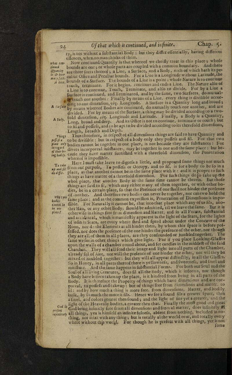 H i v ‘ . V \ . t cy, is not without a fubftantial Body : but they differ eifentially, having different eilences, whenno man thinks of them. . wbxt con- Now continued Quantity is that whereof we cheifly treat in this place *, whole tinned bounds are one ^ or whofe parts are coupled with a common boundary. And there QiiAviitj are three forts thereof} a Line, a Surface, and a Body , each of which hath its pe* is & how culiar office and Peculiar bounds. For a Lme is a Longitude w ithouc Latitude, the Li e bounds of a Surface. The bounds of a Line is a point: whofe Nature is to continue 'touch, terminate. For it begins, continues and ends a Line. The Nature alio of a Line is to continue, Touch, Terminate, and alio to divide. For by a Line a ' Surface is continued, and lerminated, and by the fame, two Surfaces, do mutual lr touch one another ; Finally by means of a Line, every thing is divilible accor- 4 dtnt> to one dimenfion, <vi^. Longitude. A Surface is a Quantity long and broad * A Surface, nreans whereof Bodies are continued, do mutually touch one another, and are divided. For by means of the Surface, a thing may be divided according to a two- , fold dimenfion, vi\. Longitude and Laritude. Finally, a Body is a Quantity, Long, broad and deep. And its Office is not to continue, terminate or touch * buc to fii and poffefs, and to be apt to be divided according to its threefold dimenfions, • Length, Breadth andDepth. Things Thus therefore, in refpeft of all dimenfions things are faid to have Quantity and pjftjia. to be divifible : but in relped of a body only they poffefs and fit. For that two flace only bodies cannot be together in one place, is not becaufe they are lubftances : For inregard divers jncorp0real iubftances, may be together in one and the fame place : but be- ilgbld’f caule they have matter furnifhed with a threefold dimenfion, the Penetration whereof is impollible. Here I muft take leave to digrefs a little, and propound fome things nor. much from our purpofe, T© poffefs or Occupy, and to fil, is for a body to be fo in a do differ, place, as that another cannot be in the lame place with itand it is proper to fuch things as have matter of a Threefold dimenfion. For fuch things do£o take up Che whol place, that another Body at the lame time cannot be therein. But thofe things are faid to fi’, which may either many of them together, or wich other bo¬ dies^ be in a certain place, fo that the Prefence of one lhall not hinder the prefenee of another. And therefore two bodit s can never be together, nor can two hold the bZtW0 fame place: and as the common experffion is, Penetration of Dimenfions is impo- cametbe ffible. For Naturally it cannot be, that into that place which any of us fils, ano- in one rherMan, or any other Body, fhould be admitted, til we leave the fame. Lut it is other wife in things free from dimenfion and Matter, and in all Forms, fubffaniial and accidental, which is manifeftly apparent in the light of the Stars, for the lights of infinite Stars, are every where fhedand fpred about under the Concave of the , Moon, nor d i the Elements at all hinder them, by whom this fpace is before pol- feffed, nor does the prefence of the one hinder the prefence of the other, nor though they are all of them in all places, are they confounded or jumbled togethei. The fame we fee in other things which give light. For if you place Looking-Glanes upon the walls of a chamber round about, and let candles in the middeft of the laid Chamber. They will all fend their image and light into all parts of the Chamber, already ful of Aire, nor will the prefence of one hinder the other, noi wiltney be mixed or jumbled together: but they will all appear diflindlly, inall the Glaffes. So in Honey, in all pares thereof there is yellownefs, andfweetnefs, andimeland moifture. And the fame happens in fubfirantial t orms. For both ©ur Soul and the Soul of all liviug Creatures, does fil all the Body, which it informs, nor though a Body have before taken up the place, is it hindred from being in all parts of the Body. It is therefore the Property of things which have dimenfions andaiecor- poreal, to poiiefs and takeup : but of things free from dimenfions and matter, to fil: and by how much a thing is more free, from dimenfions. Matter, and bodily bulk, by fo much the more it fils. Hence we fee a found filsagrearer fpace, then afmel, and colors greater then found $ and the light of fire yet a greater, and the . . light of the Heavenly bodies, a greater then that. Finally the molt good and greac 15 God being infinitly free from all dimenfions and from al matter, docs infinitely #1 upictively all things, yea is himfelf an infinite fulnefs, abfent from nothing, included in no¬ thing, nor mixt with any thing \ but is totally al the world over, and totally every¬ where without chjs wory, tor though he is prefeat with all things, yet isnoc