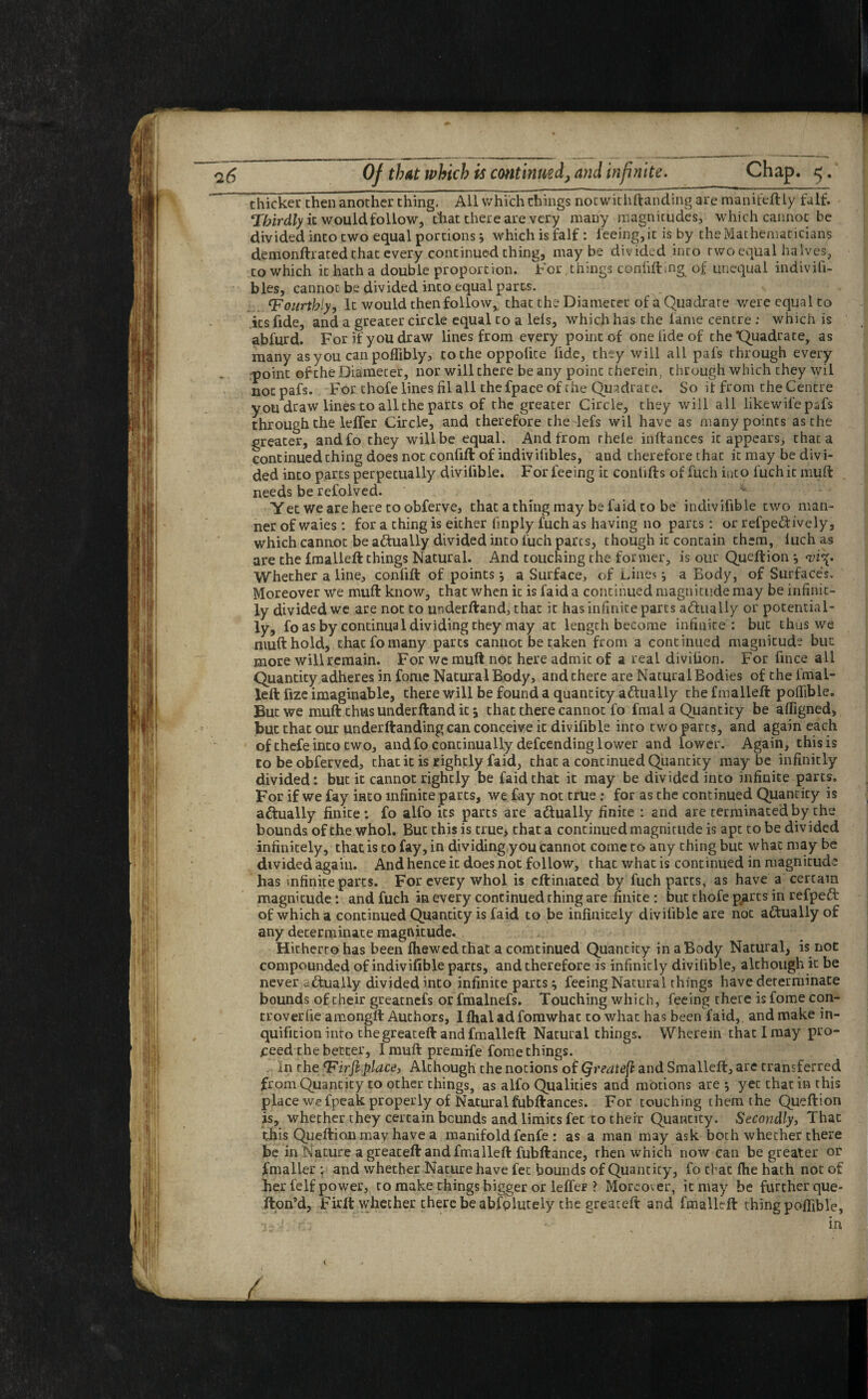 ~ thicker then another thing. Ail which things notwithftanding are manifeftly falf. Thirdly it would follow, that there are very many magnitudes, which cannot be divided into two equal portions j which is falf : feeing, it is by the Mathematicians demonftrated that every continued thing, maybe divided into two equal halves, to which it hath a double proportion. For, things confuting^ of unequal indivili- bles, cannot be divided into equal parts. tFourthly, It would then follow* that the Diameter of a Quadrate were equal to its fide, and a greater circle equal to a lels, which has the lame centre : which is abfurd. For if you draw lines from every point of one fide of the Quadrate, as many asyou can polfibly, to the oppolite tide, they will all pafs through every point of the Diameter, nor will there be any point therein, through which they wil notpafs. For thofe lines fil all the fpace of the Quadrate. So it from the Centre you draw lines to all the parts of the greater Circle, they will all likewil'e pafs through the lelfer Circle, and therefore the lefs wil have as many points as the greater, andfo they will be equal. And from rhele inftances it appears, that a continued thing does not confift of indivilibles, and therefore that it may be divi¬ ded into parts perpetually divifible. For feeing it conlifts of fuch into fuchit mult needs be refolved. Yetweareheretoobferve, that a thing may be faid to be indivifible two man¬ ner of waies : for a thing is either finply fuch as having no parts: or refpe&ively, which cannot be actually divided into fuch parts, though it contain them, luchas are the Imalleft things Natural. And touching the former, is our Queftion *, <vi\. Whether a line, confift of points * a Surface, of Lines a Eody, of Surfaces. Moreover we muff know, that when ic is faid a continued magnitude may be infinic- ly divided we are not to underftand, that it has infinite parts actually or potential¬ ly, fo as by continual dividing they may at length become infinite : but thus we nmfthold, that fo many parts cannot be taken from a continued magnitude but more will remain. For we muft not here admit of a real diviiion. For fince all Quantity adheres in forne Natural Body, and there are Natural Bodies of the l'mal- lell fize imaginable, there will be found a quantity actually the fmalleft polfible. But we muft thus underftand it \ that there cannot fo fmal a Quantity be alfigned, but that our underftanding can conceive it divifible into two parts, and again each of thefe into two, and fo continually defcending lower and lower. Again, this is to be obferved, that it is rightly faid, that a continued Quantity maybe infinitly divided: but it cannot rightly be faid that it may be divided into infinite parts. For if we fay into infinite parts, we fay not true: for as the continued Quantity is actually finite: fo alfo its parts are a&ually finite : and are terminated by the bounds of the whol. But this is true, that a continued magnitude is apt to be divided infinitely, that is to fay, in dividing you cannot come to any thing but what may be divided again. And hence it does not follow, t hat what is continued in magnitude has infinite parts. For every whol is eftimated by fuch parts, as have a certain magnitude: and fuch in every continued thing are finite : but thofe p^arts in refpeft of which a continued Quantity is faid to be infinitely divifible are not actually of any determinate magnitude^ Hitherto has been fhewedthat a comtinued Quantity in a Body Natural, is not compounded of indivifible parts, and therefore is infinicly divifible, although it be never actually divided into infinite parts \ feeing Natural things have determinate bounds of their greatnefs or fmalnefs. Touching which, feeing there is fome con- troverfie amongft Authors, Ifhaladfomwhat to what has been faid,, and make in- quifition into the greateft and fmalleft Natural things. Wherein that I may pro¬ ceed the better, I muft premife fome things. In the T'irfl place, Although the notions of Qreatefl and Smalleft, are transferred from Quantity to other things, as alfo Qualities and motions are *, yet that in this place we fpeak properly of Natural fubftances. For touching them the Queftion is, whether they certain bounds and limits fet to therr Quantity. Secondly, That this Queftion mav have a manifold fenfe : as a man may ask both whether there be in Nature a greateft and fmalleft fubftance, then which now can be greater or fmaller : and whether Nature have fet bounds of Quantity, fo that flie hath not of her felf power, to make things bigger or lelfer ? Moreover, ic may be further que- fton’d, Firft whether there be absolutely the greateft and fmalleft thing polfible, 7- i - in 1