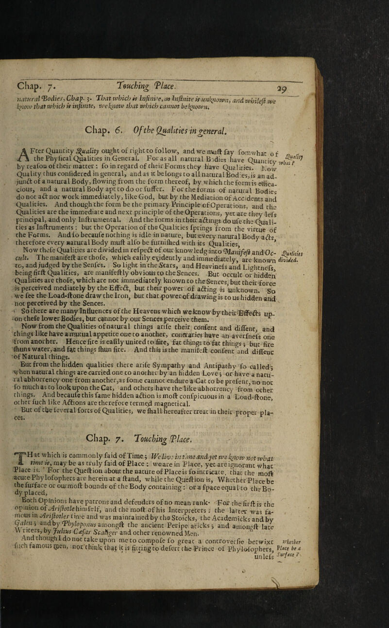 natural ‘Bodies, Chap. 3. Tbat which is Infinite, at Infinite is unknown, and whilefi fit low that which is infinite, we lyiow that which cannot he finown. we Chap. 6, Of the Qualities in general. i { \ ' *\ AFcer Quantity Quality ought of right to follow, and we nvift fay fomwhac o f the Phylical Qualities in General. For as all natural Bodies have Quantity by realou of their matter : fo in regard of their Forms they have Qualities, Now * ' Quality thus confidercd in general, and as it belongs to all natural Bodies, is an ad- jund of a natural Body, flowing from the form thereof, by which the form is effica¬ cious, and a natural Body apt to door fufFer. For the forms of natural Bodies do not ad nor work immediately, like God, but by the Mediation of Accidents and Qualities. And though the form be the primary Principle of Operations, and the Qualities are the immediate and next principle of the Operations, yet are they lefs principal, and only Inftrumencal. And the forms in their admgs doule the Quali¬ ties as Inftruments: but the Operation of the Qualities fprings from the virtue of the Forms. And fo becaufe nothing is idle in nature, but every natural Body ads therefore every aarural Body muft alfo be furnifhed with its Qualities , Now chefe Qualities are divided in refped of our knowledg into ‘Manifefi and Oc- cult. The manifeft are thofe, which eaflly evidently and immediately, are known dmdtd. to, and judged by the Senfes. So light in the Stars, and Heavinefs and Lightnefs being firft Qualities, are manifeftly obvious to the Sences. But occult or hidden Qualities ate thofe, which are not immediately known to the Sences, but their force is perceived mediately by the Effed, but their power of ading is unknown. So we fee the Load-ftone draw the Iron, but chat power of drawing is to us hidden and not perceived by the Sences. t So there are many Influences of the Heavens which we know by their ‘Effeds up¬ on thefe lower Bodies, but cannot by our Sences perceive them. - Now from the Qualities of natural things arife their confent and diflenr, and things like have a mutual appetite one to another, contraries have an averfnefs one from anorher. Hence fire is eaflly united to fire, fat things to fat things; bqc fire lhuns water, and fat things Ihun fire. And this is the manifeft confent and diffenc of Natural things. But from the hidden qualities there arife Sympathy and Antipathy fo called 5 When natural things are carried one to another by an hidden Love 3 or have a natu¬ ral abhorrency one from another,as fome cannot endure a Cat to be prefent, no not io much as to look upon the Cat, and others have the like abhorrency from ocher things. And becaufe this fame hidden adion is moftconfpicuous in a Load-ftone, other luch like Adions are therefore termed magnetical. But cf the ieveral forts of Qualities, we ihall hereafter treat in their proper pla¬ ces. 1' Chap. 7. Touching Tlace. •tpH at which is commonly laid of Time; We live in t'.meandyet we firtow not what iL time is, may be as truly laid of Place ; we are in Place, yet are ignorant what Place is. For the Queftion about the nature of Place is fo intricate, that the moft acute Phy lofophers are herein at a ftand, while the Queftion is, Whether Place be thefurface or outmoft bounds of the Body containing : ora fpace equal to the Bo¬ dy placed. Both Opinions have patrons and defeuders of no mean rank- For the firft is the opinion ot Arifiotle hi mfelf, and the moft of his Interpreters; the latter was fa¬ mous in •Ariftotles'time and was maintained by the Stoicks, the Academicks and bv S?. ’ u fbyloponm amongft the ancient Peripeiaticks * and amongft late \\ titers, bY Julius Cafar Scatiger and other renowned Men. And though I do not take upon me to compofe fo great a concroverfie betwixt whether iiicn famous |jjen, nor think, chajQC is fitting to defert the Prince of Pbylolophers, Place be a unlefs Stirf*ce?