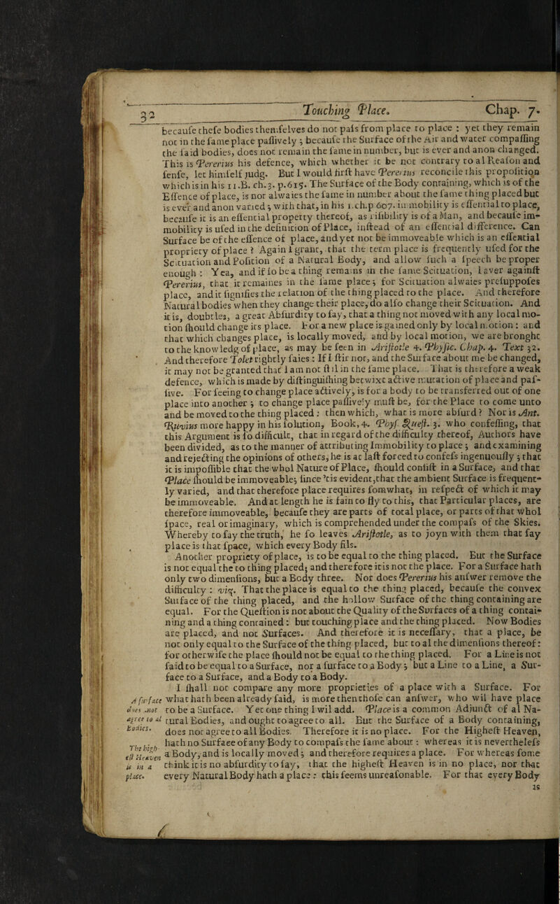 kecau£c chcfe bodies themfelves do nor pais from place ro place : yet they remain noc in che fame place pailively 3 becaufe rhe Surface of rhe Air and water comparing the laid bodies, does nor. remain the fame in number, buc is ever and anon changed. This is rpererim his defence, which whether it be noc concrary to al Realon and fenfc, let himfelf judg. But I would hrft have <Pera lm reconcile rhis propolition which is in his 11 .B. ch. 3. p.615. The Surface of the Body containing, which is of the Effence of place, is nor alwaies the fame in number about the fame thing placed buc is ever and anon varied *, with that,in his i.ch.p 607- immobility is effential to place, becaufe ic is an effential property thereof, as riiibiliry is of a Man, and becauie im¬ mobility is uied in the definition of Place, inftead of an effential difference. Can Surface be of the elfence of place, and yet not be immoveable which is an effeatiai propriety of place ? Again i grant, that the term place is frequently ufedforthe Situation and Pofkion of a Natural Body, and allow iuch a lpeech be proper enough : Yea, andif lobe a thing remans in the fame Situation, iaver againft tPererius that itremaines in the fame places for Scituacion alwaies preluppofes place, and it lignifies the relation of the thing placed ro the place. And therefore Natural bodies when they change their place, do alfo change their Scituation. And it is doubt ies, a great Abfurdity to fay, that a thing not moved with any local mo¬ tion ffiould change its place, t or a new place is gamed only by local motion : and that which changes place, is locally moved, and by local motion, wearebronghc totheknowledgof place, as may be fecn in J-lriftotle ‘Pbyfic. Chap. 4* Teart 32. And therefore Tokt rightly faies: If I ftir not, and the Surface about me be changed, it may not be granted that lam not ff ll in che fame place. That is thuefore a weak defence, which is made by diftinguifhing beewixe a&ive mutation of place and paf- iive. For feeing to change place adfively, is for a body to be transferred out of one place into another 3 to change place paflively mull be, for the Place to come unto and be moved to the thing placed : then which, what is more ablurd ? Noris^3«f. ffyi'v'nts more happy in his lolution. Book, 4. rPbyf Qiieft. 3. who confeffing, that this Argument is l‘o difficult, that in regard of the difficulty thereof, Auchors have been divided, as to the manner of attributing Immobility to place 3 and examining and resetting the opinions of others, he is ac laft forced ro confefs ingenuoufly 3 that it is impoffibie that che whol Nature of Place, ffiould conlilt in a Surface, and that (Place ffiould beimmoveable* lince Tis evident,chat the ambient Surface is frequent¬ ly varied, and that therefore place requires fomwhat, in refpeft of which it may¬ be immoveable. And at length he is fain to fly to this, that Particular places, are therefore immoveable, becaufe they are parts of total place, or parts of that Whol fpace, real or imaginary, which is comprehended under che compafs of che Skies. Whereby to fay the truth, he fo leaves Arijiotle, as to ;oyn with them chat fay place is that fpace, which every Body fils. Another propriety of place, is co be equal to the thing placed. But the Surface is not equal the co ching placed; and therefore itis noc the place. For a Surface hath only two dimenlions, but a Body three. Nor does (Pererius his anfwer remove che difficulty: That che place is equal to the ching placed, becaufe the convex Suifaceof the thing placed, and the hollow Surface of che ching containing are equal. For the Queftion is not about the Quality c>f che Surfaces of a thing contai¬ ning and a thing contained: buc couching place and che ching placed. Now Bodies are placed, and not Surfaces. And therefore ic is ncceflary, that a place, be not only equal to che Surface of che thing placed, but to al the dimenlions thereof: for otherwife the place ffiould not be equal to rhe thing placed. For a Line is not faidto be equal coaSurface, nor a furface to a Body j buc a Line coaLine, a Sur¬ face to a Surface, and a Body to a Body. I ffiall not compare any more proprieties of a place with a Surface. For /ft-face what hath been already faid, is more then chofe can anfwer, who wil have place dnes .not to be a Surface. Yec one ching I wil add. (Place is a common Adjunct of al Na- apet to al ruralEodies, and ought co agree to all. But the Surface of a Body containing, tomes, does nor agree to all Bodies, Therefore ic is no place. For the Higheft Heaven, r . hath no Surface of any Body to compafs the fame about: whereas ic is neverthelefs t ft He liven a Body, and is locally moved 3 and therefore requires a place. For whereas fome it in a chink it is no abfurdity to fay, thac che highefi: Heaven is in no place, nor that pi,icc. every Natural Body hath a place : this feems unreafonable. For thac every Body as /