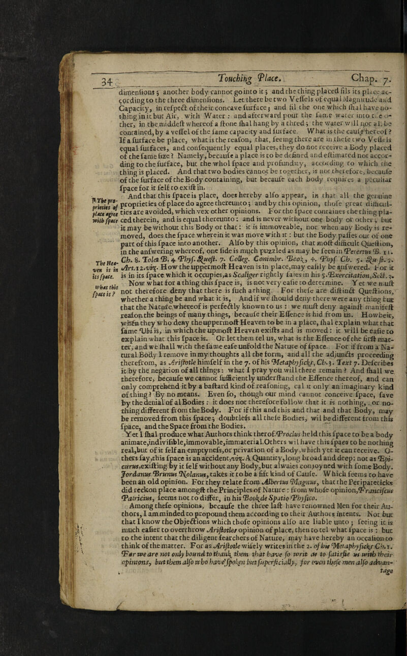 dimenlions j another body cannot gointo it; and the thing placed fils its place ac¬ cording to the three dimenfions. Let there be two V effels of equal Magnitude aw'd Capacity, in relpeCt of their concave furface$ and hi the one which dial have no¬ thing in it but Air, with Water: and afterward pour the fame water into cfc o- ther, in the middeft whereof a ftone fhal hang by a thred } the water will qpc aL be contained,by a veffelof the fame capacity and lurface. What is the caufe hereof ? If a furface be place, what is the reafon, that, feeing chere are in thefe two Vefieis equal furfaces, and confequently equal places, they do not receive a Body placed of the fame fize ? Namely, becaufe a place is to be defined and edimated not accor¬ ding to the furface, but the whol fpace and profundity, according to which the thing is placed. And that two bodies cannot be together, is not therefore, becaufe of the furface of the Body containing, but becaufe each body requires a peculiar fpace for it felf to ex iff in. And that this fpace u place, does hereby alfo appear, in that all the genuine ~ ™Pro' proprieties of place do agree thereunto; and by this opinion, thofe great difficul- ties are avoided, which vex other opinions. For the fpace containes che thing pia- mtbfptce ced therein, and is equal thereunto: and is never without one body or other’’; but it may be without this Body or that: it is immoveable, nor when any Body is re¬ moved, does the fpace wherein it was move with it: but the Body paffes out of one part of this fpace into another. Alfo by this opinion, that molt difficult Quetlion, in the anfwering whereof, one fide is much puzzled as may be feenin erervus CB i u The Hu- Cb* 8. To/e* CB. 4. <Phyf. Qieft. 7. Colleg. Conimbr. (Bco{, 4, <Pbyf Cb. 5. 3. vett is iit Jlrt.iz.vv^- How the uppermoft Heaven is in place,may eaiily be anfwered. For it itsfpACt. is in its fpace which it occupies,as Scaliger rightly faies in his $.(Rxer citation,S^U. Now what for a thing this fpace is, is not very eafie to determine. Yec we muft fpattis? not therefore deny that there is fuch arhing. For rhefe are diftintt Queftions,r F * ‘ whether a thing be and what ic is. And if we ffiould deny there were any thing but that the Natpfe whereof is perfectly known to us: we rauft deny againlt mamfeft reafonthe beings of many things, becaufe their Effence is hid from us. Howbeit, wWnthey who desy the uppermoft Heaven to be in a place, ffial explain what that fameftffiiis, in which the upmoft Heavtn exifts and is moved: it will be eafie to explain what this fpace is. Or let them tel us, what is the Effence of the firft mat¬ ter, and we fhall with the fame eafe unfold the Nature of fpace. For if from a Na¬ tural Body 1 remove in my thoughts all the form, and all the adjuncts proceeding therefrom, as Arifbotle himfelf in the 7. of his Metapbyfickj\ Cb. 3. Text 7. Defcribes it by the negation of all things: what I pray you will there remain ? And fhall we. therefore, becaufe we cannot fufficiently underftand the Eifence thereof, and can only comprehend it by a baftard kind of reafoning, cal it only an imaginary kind of thing! By no means. Even fo, though our mind cannot conceive fpace, fave by the denial of al Bodies: it does not therefore follow that it is norhing,„ or no¬ thing different from the Body. For if this and this and chat and that Body, may be removed from this fpace * doubt lefs all thefe Bodies, wil be different from this fpace, and the Space from the Bodies. Yet I fhal produce what Authors think therof.‘Proclus held this fpace to be a body animate,indivifible,immovable,immaterial.Others wil have this fpace to be nothing real,but of it felf an emptynefs,or privation of a Body ,which yet ic can receive. G- thers fay,this fpace is an accident,^. A Quantity,long broad and deep: not as (Epi¬ curus ,exifting by ic felf without any Body ,buc alwaies con joy ned with fome Body. Jordanus ‘Brumts ^olanus, takes it to be a fife kind of Caufe. Which feems to have been an old opinion. For they relate from Mbertus (Magnus, that the Per ipatecicks did reckon place amongft the Principles of Nature : from whofe opinionfFrancifcus (Patricias, feems not to differ, in his (Bool^de Spatio (phyfico. Among thefe opinions, becaufe the three laft have renowned Men for their Au¬ thors, I am minded to propound them according to their Authors intents. Not bur that I know the Objections which thofe opinions alfo arc liable unto ; feeing it is much eafier to overthrow Arifiotles opinion of place, then to tel what fpace is: buc to the intent thac the diligent fearchers of Nature, may have hereby an occalion to think of the matcer. For as Ariftotle wifely writes iff che 2. of bit Metapbyfickj Cb, 1. *Fer we are not only bound to tbanl\, them that have fo writ at to fati rfie us with their opinions, but them alfo who bave'fpofyn but fuperjicully. for even thefe men alfo advan- ' tags i