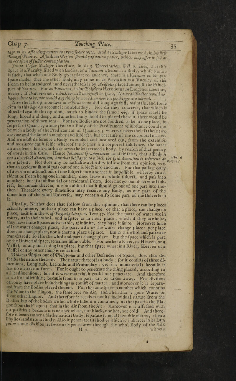 Chap 7. , , Touching rPlace. tage us by affording matter to exercise our wits. And as Scaliger tales well, in hhfirfi (pooi^of (plants, A jbudious (perfon ffouldpafinothing over, which may offer it felf as an occasion of fuller contemplation. Julius Cffar Scaliger therefore, in his $. <Exercitation Sict. 9. faies, thatch's Space is a.Vacuity filled with Bodies, or a Vacuum wherein is a Body., whole Nature is fuch, that when one Body gives place to another, there is a Vacuum or Empty 1'pace made, that the other Body may come in as Privation is a Vacuity of the Form to be introduced : and neverthelefs is by Ariftotle placed amongft the Princi¬ ples of Nature. For as (Epicurus, in bis lEpifile to Herodotus m Diogenes Laertius, writer } Hi that were not, which we call emptynefi or fpa e, Natural (Bodies would no have where to be, nor would any thing be mo ved, as now we fee things are moved. t t Now the laid opinion fave one Tbyloponus did long ago Itifly maintain, and Lome even in this Age do account it no ablurdicy. Nor do they conceive, that which is objectedagainft this opinioiij much to hinder the fame : vi\. if fpaee it ielf be long, broadand deep, and another body fhould be placed therein, there would be penetration of dimeniions. For two Bodies are not hindred to be in one place, in refpeft of Quantity alone } for l'o a Body of the Predicament of fubitance could not be with a Body of the Predicament of Quantity $ whereas neverthelefs thei'e two are one and the fame in number and fubjebf } but beceaufe of rhe corporeal matter. And we ni’uft difference a Body extended and meafured out, from the extenlion and meafurement it felf: whereof the former is a corporeal fubitance, the latter an accident : both which are neverthelefs termed a body, by reafon of that penury of words in this Gale. Hen\ce Johannes (Jr animations himfeif faies, that a Tody is not a threefold dimenfion, but that fubfrance to which the faid dimenfion is inherent as in a fubjstt. Nor does any remarkable abfuidity follow from this opinion, vix. that an accident Ihould pals out of one 1'ubjeft inro another. For that paffageoniy of a Form or adjunct out of one fub;e<T into another is impofiible, whereby an ac¬ cident or Form being one in number, does leave its whole fubjedt, and pafs into another : but if a lubftantial or accidental Form, does not go out of its whol fub- je<T, but remain therein, it is not abfurd that it Ihould go out of one part into ano¬ ther. Therefore every dimenfion may receive any Body, as one pare of the dimenfion of the whol Univerfe, may contain *alfo fome part of thellniverfein it. Finally, Neither does that follow from this opinion, that there can be places actually infinite, or rhar a place can have a place, or chat a place, can change its place, asdc is in the 4. of(pbyficl\s Chap. 4. Text 37. For the pares of water are in water, as in their whol, and in fpaee as in their place: which if chey are finite, they have finite Spaces anfwerable, if infinite, they have infinite. Moreover lince all the water changes place, the parts alfo of the water change place: yet place does not change place, nor is there a place of place. But as the whol and parts are transferred: fo alio the whol and parts change place : but the fpaee which is pare of the LIniverlal fpaee, remaines immovable. For neither a River, or Heaven or a Veffel, or any fuch thing is a place, but that fpaee wherein a River, Heaven or a Veffel or any other thing is contained. Didacus (Mafms out of (Philoponus and other Defenders of; Space, does thus de¬ le^2 the nature thereof. The nature thereof is a body : for it confi'ts of three di¬ meniions, Longitude, Latitude, and Profundity : yetis it immaterial} becaufe it h is no matter nor form. For it ought to penetrate the thing placed, according to all its dimeniions: but if it were material it could not penecrate. And therefore it is alfo indivifible} becaufe from it no parts can be taken away. For divifion can only have place in fuch things as confift of matter : andmoreover it is fepara- ted from the Bodies placed therein. For the fame {'pace in number which contains the Wine in the Flagon, rhe fame receives Air, and when that is gone Water or iorae other Liquor. And therefore it receives not its individual nature from the Bodies, but of the bodies within whofe tides it is contained, as the fpaee in the Fla¬ gon from the Flagon } that in the Air from the Air. Moreover it is affedted with no qualities} becaufe it is neither whice, nor black, nor hot, nor cold. And there¬ fore it (eems rather a Mathematical Body, feparate from all fenlible matter, then a Phylicalandnaturalbody. Alfo it penetrates al bodies which it unbraces inks Lap, yec wichouc diviliou, as fweetnefs penetrates through the whol Body of the Milk H a ° without