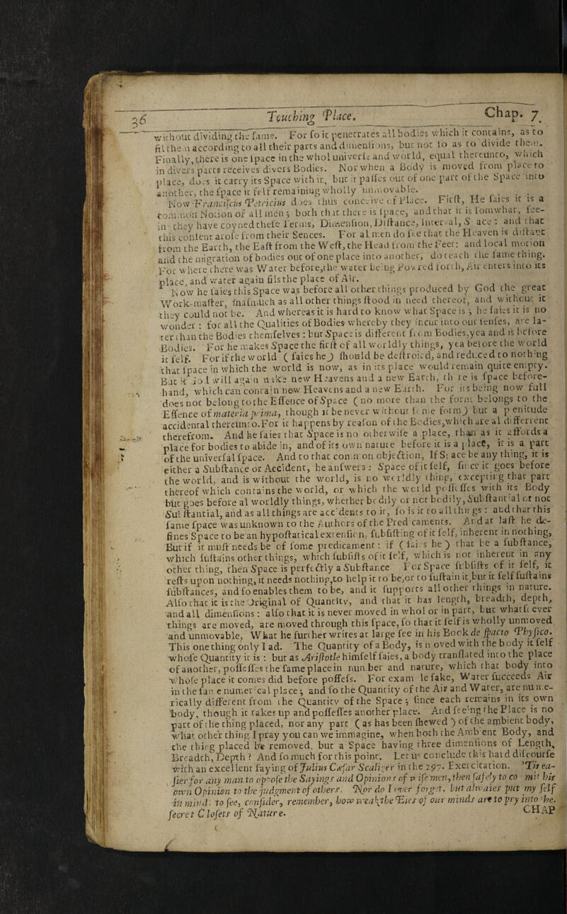 . * * ' fame. Chap. 7 For foie penetrates all bodies which it contains, as to Touching 'Place, o without dividing the • - —-r--- .. , hlthe n according to all their parts and dimenlions, but not io as to divide tiiem. Finally there is one fpace in the wholuniverlc and world, equal thereunto, wmcli in divers parts receives divers Bodies. Nor when a Body is moved from place to place, does it carry its Space with it, but it pa lies out of one pare of the Space into another, the fpace ic felf remaining wholly immovable. Now 'Franctfcus Tetriciui does thus conceive of Place, Fir It, He laies it is a common Notion of all men } both that there is (pace, and that it is iomwhat iee- in they have coynedchefe Perms, Dimenlion, iJiflance, Interval, & ace : and r hac this con lent arofe from their Sences. For al men do fee chat the Heaven is dtffanc from the Earth, the Baft from the Weft, the Head from the Feet: and local motion and the migration of bodies out of one place into another, do reach the lame thing. For where there was Water before,the water being jfov.red torch, Air enters into its place and water again fiisthe place of Air. 1 Now he faies this Space was before all other things produced by Cod the great Work-mafter, inaimUch as all other things flood in need thereof, and without it they could not be. And whereas it is hard to know what Space is *, he faies it is no won dm • for all the Qualities of Bodies whereby they incur into our ienfes, are la¬ ter than the Bodies rhemfelves: bur Space is different from Bodies,yea and is before Bodies. For he makes Space the firff cf all worldly things, yea beiore the world it feif. For if the world ( faies he J ffiould be deftroied, and reduced to nothmg that l'pace in which the world is now, as in its place would remain quite empty. B it if jo 1 will aga:n aike new Heavens and a new Earth, tli re is fpace before¬ hand, which can contain now Heavens and a new Earih. For its being now full does noc belong to the Effence of Space (no more than the form belongs to the E ffenee of materia pj'ima, though it be never without ic me form.) but a p enicude accidental rhemmto.For it happens by reafon of the Bcdies,which are al difterienc therefrom* And he faies that Spaceisno other wife a place, than as it affords a place for bodies to abide in, and of its own natur e before it is a j lace, it is a part of the univerfal fpace. And to rhac common objection, If S[ ace be any thing, it is either a Subflance or Accident, heanfwers: Space of tc lelf, fine? it goes before the world, and is without the world, is no worldly thinp, excepting that pare thereof which contains the world, or which the wcild poffcffts with its body but goes before al worldly things, whether be dily or net bodily, iubflant al or not sS'ul ftantial, and as all things are acFdents to ir, fo is it to allthii gs: and that this fame fpace was unknown to the Authors of the Fred caments. Andat Ian* be de¬ fines Space to be an hypoffaticalextenlicn, fubfiftmg of it feif, inherent in nothing, Butif it muff needs be of fome predicament: if ( fai s he ) that be a lubffance, which fuffains other things, which fubliffs of it feif, which is not inherent m any other thing, then Space is perfectly a Subfiance For Space fubhffs of it lelf, it reffs upon nothing, it needs nothing,to help it to be,or to fuflam it,blit it leff lu tarns fubffauces, and lo enables them to be, and it fupports all other things in nature. Alfo chat it is the Original of Quantltv, and that it has length, breadth, depth, and all dimenfions: alfo that it is never moved in who! or m parr, but whath ever things are moved, are moved through this fpace, fo that it feif is wholly unmoved, and unmovable, What he further writes at large fee in his Bock dr fpacio 1 hyjico. This one thing only 1 ad. The Quantity of a Body, is moved with the body it feif whole Quantity it is : but as Ariflotle himfelf faies, a body tranmated into the place of another, poffeffes the fame place in number and nature, which that body into whole place it comes did before poffefs. For exam le fake, Water fuccccds Air in the fan e numerical place *, and fo the Quantity of the Am and Water, are nume¬ rically different from the Quantity of the Spacer (mice each remains in its own foody, though ic takes up andpoffeffes another place. And F emg rhe Place is no part of the thing placed, nor any part ( as has been fhewed ) of the ambient body, what other thing I pray you can we immagine, when both the Arnb ent Body, and the thing placed b'e removed, but a Space having three dimenfions of Length, Breadth, Depth ? And fo much for this point. Let us conclude this hard difeourfe with an excellent faying, of Julius C<efar Scalier in the 297- Exer citation. ’T/V ea¬ ter for any man to opoofe the Sayings and Opinions of v ife 'men-, then fa)efy to co mi* his own Opinion to the judgment of others. cNor do I ewer f01 get, blit ahvaies pat my feif in mind, to fee, confute, remember, how n-ea\lbecEies of our minds at* to pry into ’he. fecret Clofets of Mature. CHAP