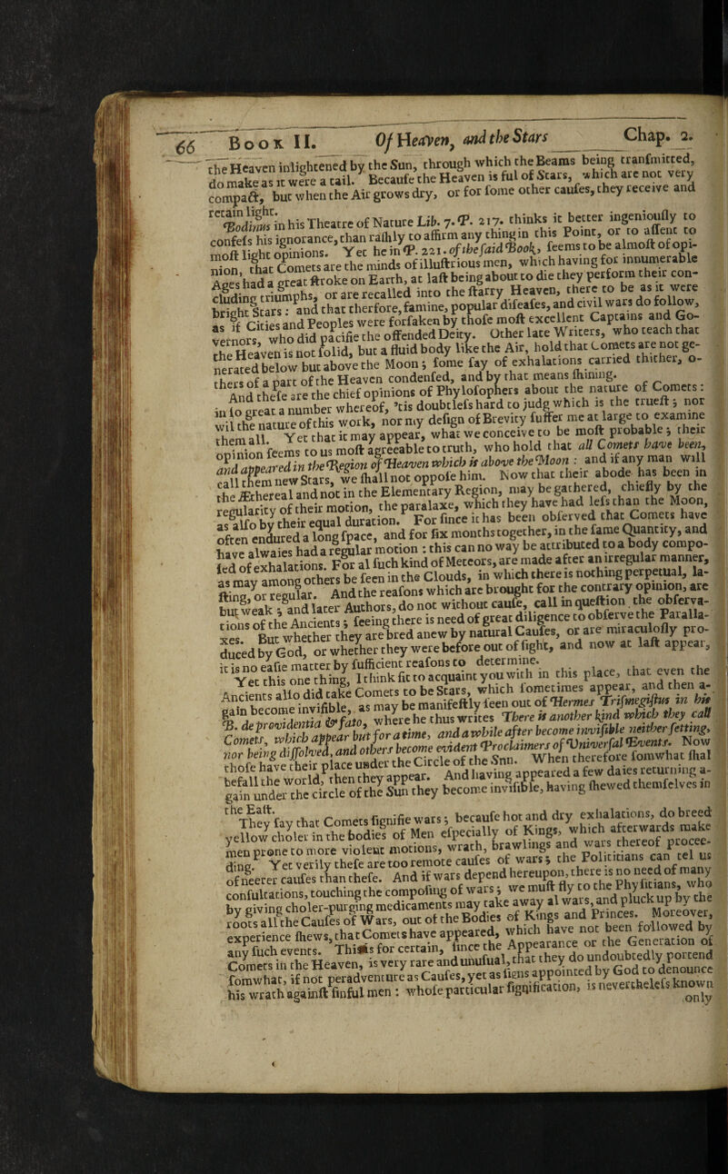 The Heaven inliehtened by the Sun, through which theBearas being tranfmitced, do make as it were a tail. * Becaufe the Heaven is ful of Stars, which are not very compaft, but when the Air grows dry, or for feme other caufes, they receive and in his Theatre of Nature Lib. 7. <P. at 7- thinks it better ingenioufly to c0°jtl?n^s'gn°5®nce, ^^{fi^j^^ifceJiidtioo^feenB'tobealmoflofopU rhe Heaven^snot folid, but a fluid body like the Air, hold that Corners are not ge¬ nerated below but above the Moon; tome fay of exhalations carried thither, o- Jhersof a part of the Heaven condenfed, and by that means finning. h And thePfe are the chief opinions of Phylofophers about the nature of Comets: in fonreat a number whereof, ’tis doubtlefs hard to jude which is the trueft; nor wiZ nature of this work, nor my def.gn of Brevity fu ffer me at large to examine , n Ver that ic may appear, what we conceive to be molt probablej rheir noiniotfeems to us moft Agreeable to truth, who hold that all Cornett have been, JdaZaredintheRegion of Wave* which it above thefloon and if any man will caufhem^iewStars, we fliallnot oppofe him. Isow that their abode has been m rhe JEthereal and noc in the Elementary Region, may be gathered, chiefly by the rentAaritv of their motion, the paralaxe, which they have had lefs than t he Moon, ^lfnhnrheir edual duracion. For fince ithas been obferved that Comets have often ensured a long fpace, and for fix months together, in the fame Quantity, and ??“alwaieshad areolar motion : this can no way be attributed to a body compo¬ sed of exhalations For al fuch kind of Meteors, are made after an irregular manner, aVmav amona others be feen in the Clouds, in which there is nothing perpetual, la- CCS. And the reafons which are brought for the contrary opinion, are hut weak And later Authors, do not without caufe, call in queftion the obferva- rim« of the Ancients; feeing diere is need of great diligence to obferve the Paralla- *1°nS whether they are bred anew by natural Caufes, or are miraculofly pro¬ duced by God! or whether they were before out of fight, and now at laft appear, K^ec thh one'ching,Sfc'to^-yTuTh’.n this place, that even the Wh«bhe<hUSwti«, tb'*am^k!;iJL*bid’tl*y c‘dl SaSaSittKsa: thThevfav that Comets fmnifie wars; becaufe hot and dry exhalations, do breed .i«... f -A .K c,„ «11 «. ofneerer caufes than thefe. And if wars depend her™P°'’'l^re;s no need of ay fomwhat, if not peradventure as Caufes, yet as to's appointe >' o to e u his wrath againft finful men: whofe particular figuration, is neverthelels