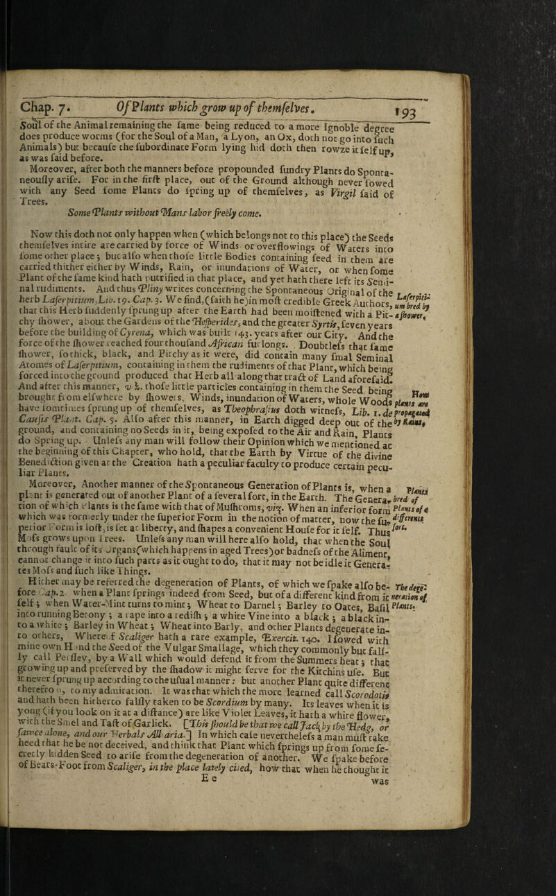 '93 Soul of the Animal remaining the lame being reduced to a moreTgnobk denree^ does produce worms (for the Soul of a Man, 'a Lyon, an Ox, doch not go into fuch Animals) but becaufe the fubordinate Form lying hid doth then rowze itfelf im as was faid before. Moreover, after both the manners before propounded fundry Plants do Sponta- neoufly arife. For inche firft place, out of the Ground although never lowed with any Seed fome Plants do ipring up of themfelves, as Virgil faid of Trees. Some Plants without Mans labor fretty come. Now this doth not only happen when (which belongs not to this place) the Seeds themfelves intire are carried by force of Winds or overflowings of Waters inco fome or her place; but alfo when thole little Bodies containing feed in them are carried thither either by Winds, Rain, or inundations of Water, or when fome Plant of the fame kind hath nutrified in that place, and yet hath there left its Semi¬ nal rudiments. And chus <Pliny writes concerning the Spontaneous Original of the hcrb Laferpitii£m,Lii). 19. Cap. 3. We find,(faith he)in moft credible Greek Authors umbZt* chat this Herb fuddenly Iprung up after the Earth had been moiftened with a Pit- «(bower chy fhower, about the Gardens of the cHejperidesi and the greater feven years ' before the building of Cyrena, which was built 143. years after our City, And the force of the fhower reached four thoufand African furlongs. . Doubtlefsthat fame lhower, fothick, black, and Pitchy as it were, did concain many fmal Seminal Atonies of Laferpitium, containing in them che rudiments of that Plant, which being forced inco che ground produced chat Herb all along that craft of Land aforefaid. And after this manner, y-h. thofe little particles containing in them che Seed being » brought from elfwhere by fhoweis. Winds, inundation of Wacers, whole Woods pUnrsZ have lomtirues fprung up of themfelves, as Tbeopbrajms doch wicnefs. Lib. 1.demoted Caufif (Plant. Cap. 5. Alfo after this manner, in Earch digged deep out of the^***# ground, and containing no Seeds in it, being expofed to che Air and Rain Plants do Spring up. Unlefs any man will follow cheir Opinion which we mentioned ac the beginning of this Chapter, who hold, that die Earth by Vircue of the divine Bened>ftion given at che Creation hath a peculiar faculcy to produce certain necu liar Plants. 1 Moreover, Another manner of the Spontaneous Generation of Plants is when a vi* 1 pi nr is generated out of another Plant of a feveral fort, in che Earth. The Genera, brtd J“ cion of which ciancs is thefame with chat of Mufhroras, a;isp When an inferior form which was torn erly under che fuperior Form in the notion of matter, now the fu- peiior Form is loft,is fee at liberty, and fhapes a convenient Houfe for it felf. Thus^‘ M Ts grows upon 1 rees. Unlefs any man will here alfo hold, that when the Soul through fault of its Jrgans(which happens in aged Trees)or badnefs of the Alimenr cannot change it inco fuch parts as it ought to do, that it may not be idle it Genera¬ tes Mofs and fuch like Things. Hither may be referred che degeneration of Plants, of which we fpake alfo be- The den* fore .ap.2 when a Plant fprings indeed from Seed, but of a different kind from it nermmof ieit j when Water-Mint turns to mint * Wheat co Darnel *, Barley to Oates Bafil Plmsi ‘ into runningBecony ; a rape inro a redifh ; a white Vine inco a black ; abla*ckin- to a white; Barley in Wheat; Wheat into Bar ly, and other Plants degenerate in¬ to others, Whereof Scaliger hatha rare example, (Exercit. 140. Ifowed with mine own H nd the Seed of the Vulgar Smallage, which they commonly but fall- ly call Peiflev, by a Wall which would defend it from the Summers heat; that growing up and preferved by the lhadow it might ferve for the Kitchins ufe. Bun it never fprung up according to che ufual manner: but another Plant quite different therefro 1, to my admiration. It was that which the more learned call Scorodoti9 and hath been hitherto falfly taken to be Scordium by many. Its leaves when it is yong (if you look on it at a diftance) are like Violet Leaves, it hath a whire flower with the Smel and Taft of Gar lick, [flhis Jhould be that we call Jack by the Tied?, or uWCa arone‘> and our -erbalf AH aria.] In which cale neverchelefs a man muft take heed that he be nor deceived, and think chac Plant which fprings up from fomefe- cretiy hidden Seed to arife from the degeneration of another. We fpake before ot bears-b oot from Scaliger, in the place lately died, how that when he thought it Ee was