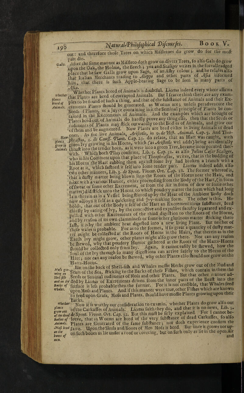 ip8 ijatural'ThiloJopbical Difcourfes. Book V. thofe Trees on which Miffletoes do grow do for the mo ft: fUms breed of Animals. out: and therefore re die * ,., GaUs ^After the fame manner as Miffleto doth grow on divers Trees, fo alfoGals do grow upon the Oak, the Holme, the Beech; yea and Scahger wr ,tes m the forealleadged place chat he faw Galls grow upon Sage, of ariAfhy colour; and he relates alio that Italian Merchants trading to Aleppo and other parts of Afta informed him, Chat there is fuch Apple-tearing Sage to be ieen in many parts of 'whether Plants breed of Animals is doubtful. Luelm indeed every where affirms nhnbtr . c, r are bred of corrupted Animals. But I fearce chink there are any exam-  Dles to befoundof iucha ching, andthatofthefubftance of Animals and their Ex¬ crements Plants ffiould be generated, as Worms are; unlefs peradventure the koHs f Plants, or a fuyee containing in ic the Seminal principle of Plants be con¬ tained in the Excrements of Animals. And the examples which are brought of Plants bred out of Animals do hardly prove any thing elfe, then that the Seeds or rudiments of Plants may flick outwardly to the Bodies of Animals, and grow ouc of them and be augmented. Now Plants are bred either in living Animals or dead ones As for live Animals, Arijiotle, in 9. deTii/f. Animal* Lap, 5. AndTheo- , H‘wihrahm 2. * Canf ‘Plant. Cap. 23. do relate, that an Hart was caught, with 'MenIvy growing in his Horns, which C^ArijlotU wel adds) being accidentally Eh fhruft into the tender horn, as ic were into a green Tree, became incorporated cher- wich. Which both ‘Pliny confirms, Lib. 5. Cap. 32. as alfo Julrm Cafar Scahger, who in his Comment upon that place of Tbeopbrafim, writes, that in the budding of his Horns the Hart rubbing them againftfome Ivy had broken a branch with a Boot at ic which faftned ic felf into fome tender pare. Licetits_ indeed adds alfo two other manners, Lib. 3. de Spent. Vivmt.Ort. Cap. 28. The former whereof is that adufty matter being blown into the PcOots of the Horns neat the Han, and mixt with a various Humor, either proceeding from the body of the Hart,(in form of fweat or feme other Excrement, or from the Ait in form of dew or iome other matterldid flick unto the Horns, to which poudery matter the form which had long lain therein as in a Veffel beingftirredupby the Heat of the Ambient Body doth now adjoyn it felf as a quickmng and Jvy-making form. The other is this. He holds, that out of the Body it felf of the Hate an Exctementitious fubftance, bred chiefly by eating of Ivy, by the concoflive and expulfive faculty feparated and ex¬ pelled with other Excrements of che third digeftion to the .,oots of the Horns, and by reafon of its own clamminefs or fome ocher glutinous matter flicking there fad ic is by the ambient heac digefted into a new living Plant._ But neither of thefe waies is probable. For as to che former, if fo greac a quantity of dufty mac- ter might becollefledat the Roots of Horns in the Hams, that therein as m the Earth Ivy might grow, other planes might alfo grow there. Nor can auy reafon be (hewed, why that poudery Humor gathered at the Roots of the Harcs-Horns ffiouldbe collefted only from Ivy. Again, ic cannot eafily be ffiewed, h°w the Soul of the Ivy through fo many digeftions can arrive fately to theHcrns ofthe Hart; nor can any reafon be (hewed, why other Plants alio ffiould not grow on the „ , HBm otX back of Shell-fiffi and Whales moffie Herbs grow out of the Mudand Scum of the Sea, flicking to the Backs of thefe Fiffies, which contain m them the sIISeeds or Seminal rudiments of Mofs and other Plants. But that other manner ad- imt m iht ded by Liatm of Excrements driven from che inner pairs of the Beaftnico the of furface is lels probable then the former. For ic is not credible, thatW a es e upon Mofs and Plants. And if this manner were true,other Fiffies which are known co feed upon Grafs, Mofs and Plants, ffiould have moffie Plants growing upon their Bscksi Whether it is worthy our confideration co examin, whether Plants do grow alfo ouc Lnnnttr ofthe Carkaffes of Animals. Licetus faith they do, and thac ir. is no news, Lib. 3. ;/tZde*ddeSpont.Vive?it.Ort. Cap. 32- But this rauft be fit ly explained^ For I cannot be- Bodies of leeve, that as Worms are bred of the very iubftance of dead Carkaffes fo alfo Animals. Plants are Generated of the fame fubftance nor doth experience confirm the Wofi bred fame. Upon the Skuls and Bones of Men Mofs is bred. But iincc it grows not up- m the . on fuch bones as lie under a roof or covering, but on fuch only as lie in the open Air tones of - and