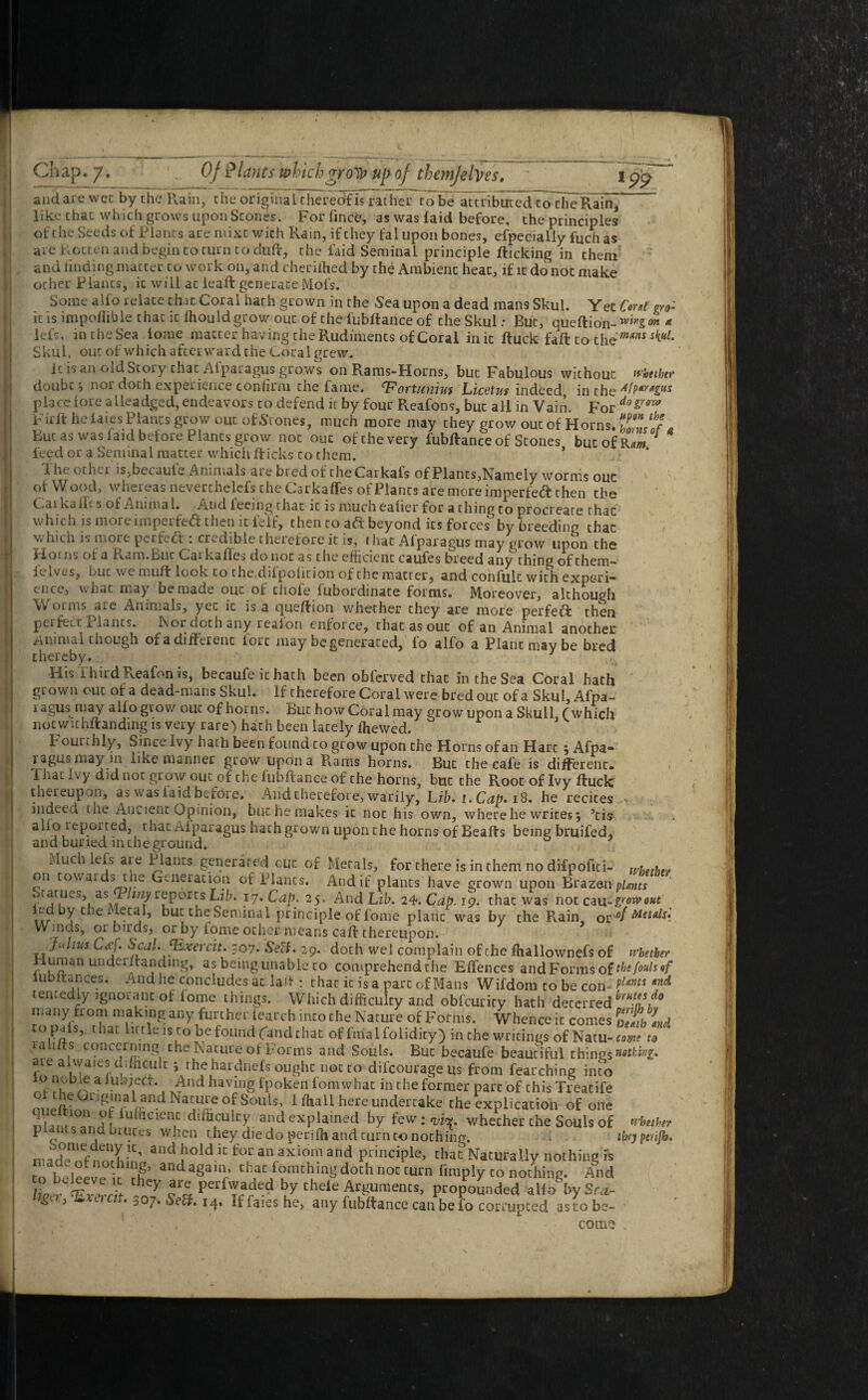and are wee by the Rain, the original thereof is rather robe attributed to die Rain, like that which grows upon Scones. For fince, as was laid before, the principles of the Seeds of Plants are mixt with Rain, if they fal upon bones, efpecially Rich as are Rotten and begin to turn to duR, the laid Seminal principle Ricking in them and finding matter to work on, and cheriihed by the Ambient heat, if it do not make ocher Plants, it will ac ieaR generate Mot's. Some alfo relate that Coral hath grown in the Sea upon a dead mans Skul. Yec M gYOc it is impoihble that it fhould grow out of the fubltance of the Skul: But, queftion- wirtS, ™ * left, intheSea tome matter having the Rudiments of Coral init Ruck fall: to the mtns s^uL Skul, out of which afterward the Coral grew. It is an old Story that Afparagus grows on Rams-Horns, but Fabulous without whether doubt nor doth experience confirm the fame. <Fortunius Licetus indeed in the place fore alleadged, endeavors to defend it by four Reafons, but all in Vain. For dogrow FirR he laies Planes grow out of Stones, much more may they grow out of Horns. Tn/'f * Bur as was laid before Plants grow not ouc of the very fubRance of Scones butofR^ leed or a Seminal matter which Ricks to chem. * The other is,bccauie Animals are bred of the Carkafs of Plants,Namely wornis ouc of W ood, Whereas neverthelefs the Carkaffes of Plants are more imperfect then the Carkaift s of Animal. And feeing that it is much eafier for a thing to procreate that which is more imperfect then it felf, then to aft beyond its forces by breeding that which is more peeled : credible therefore it is, t hat Afparagus may grow upon the FLorns of a Ram.But Caikaffes donoc as the efficient caufes breed any thing of them— ielves, Luc we muff look to che diipoiicion of the matter, and confult with expori— cnce, what may be made out oi chofe fubordinate forms. Moreover, although Worms are Animals, yec it is a queRion whether they are more perfect then perfect Plants. l\or doth any realon enforce, that as out of an Animal another Animal though of a different lore may be generated, fo alfo a Plant may be bred thereby. 1 His i hird Reafon is, becaufe it hath been oblerved that in the Sea Coral hath grown out of a dead-mans Skul. If therefore Coral were bred out of a Skul, Afpa- ragus may alfo grow out of horns. But how Coral may grow upon a Skull, (which notwithstanding is very rare) hath been lacely fhewed. t curthly, Since Ivy hath been found to grow upon the Horns of an Hart, Afpa¬ ragus may m like manner grow upon a Rams horns. But che cal'e is different. 1 hat i\ y did noc grow out of the lubRance of the horns, but the Root of Ivy Ruck thereupon, as was laid before. And therefore, warily. Lib. i. Cap. iS. he recites - mdeed tne Ancient Opinion, but he makes it not his own, where he writes 5 ’cis * alio reported, that Afparagus hath grown upon the horns of BeaRs being bruifed, and buried m the ground. Much lefs aLe Plants generated out of Metals, for there is in them no difpofiti- whether on cowards the Generation of Plants. And if plants have grown upon Brazen plants orarues, asjP/uzy reports Lib. 17. Cap. 25. And Lib. 24. Cap. 19. that was notcau-growout bui; the Seminal principle of fome plane was by the Rain Q^of Metals, Wmds, 01 birds, or by fome other means caR thereupon. Julius C#j. Seal.JExerdu 307- SeU. 29. doth wel complain of che fhallownefs of whether rlurnan underRanding, as being unable to comprehendthe Effences and Forms of thefoulsif instances. And he concludes ac lad : that it is a part of Mans Wifdom to be com PUms *nd tencedly ignorant of home things. Which difficulty and obfeurity hath deterred^*/!5/® many from making any further iearch into the Nature of Forms. Whence it comes otSh Ind topals, that lit tie is to be found (and that of final folidity) in the writings of Natu- come to ia 1 Its concerning the Nature of Forms and Souls. But becaufe beautiful things nothing. aie alwaiesdifficult theharduels ought noc to difeourage us from fearching into nf-bea ul);.e<:t ‘, And havmg fpoken fomwhat in che former pare of this Treatife land^Seof Souis, Uhall here undertake the explication of one nhnr nrU fulacien.c difficulty and explained by few: <vi^. whether che Souls of whether plants and brutes when they die do perifh and turn to nothing. tfrjpcufb. and hold ic for an axiom and principle, that Naturally nothing is rifUig’ and againr chac forachinh' doth not turn limply to nothing. And Uppr hcy are perfwaded by thele Arguments, propounded alio by Sf*- ^ 3 • 307. 14, If faies he, any fubRance can be lo corrupted astobe- - ' com?? .
