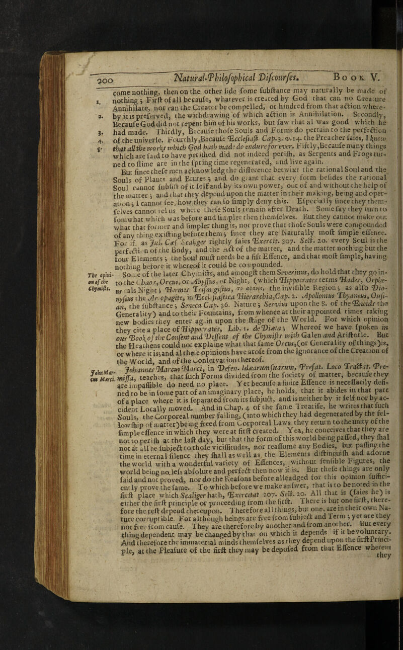 come”nothing7^hen on the other tide fome fubftance may naturally be made of s nothing*, Firft of all becaufe, whatever is created by God that can no Creature Annihilate, nor can the Creator be compelled, or hindred from that aftion where- 2. by it is preserved, the withdrawing of which action is Annihilation* Secondly, Becaufe God did not repent him of his works, but faw t hat al was good which he 3. had made. Thirdly, Becaufe thofe Souls and Forms do pertain to the perfefticn 4. of the univerle. FourthlyjBecaule ‘Ecclefiaft Cap.3. <0,14. the Preacher faies, I \qiow r that all the worlds which Qod batbmadedo endure for ewer. Fiftly,Becaufe many things which are faid to have pec tflied did not indeed perifti, as Serpents and Frogs tur¬ ned to dime are in the fpring rime regenerated, and live again. But fincechefe men acknowledg the difference betwixt the rational Soul and the Souls of Plants and Brutes * and do grant that every form befides the rational Soul cannot fubfift of ic felf and by its^own power, out of and without the help of the matter and r hat they depend upon the matter in them making, being and oper¬ ation', 1 cannot fee;how they can fo fimply deny this. Etpecialiy lince cney them- felves cannot tel us where thefe Souls remain after Death. Some fay they turn to fomwhat which was before and Ampler then themfelves. But they cannot make out what that former and Ampler thing is, nor prove that thofe Souls were compounded of any thing exiftmg before them j Ance they are Naturally moft Ample effence. Foe if as fid. C<ef Scal.ger rightly faies <Exercit. 307. Sett. 20. every Soul is the ptrfeftLn of the Body, and the Aft of the matter, and the matter nothing but the four Elementsthe Soul muft needs be a fife Effence, and that moft Ample, having nothing before it whereof it could be compounded. The efml- So^e of the later Chymifts, and amongft them Ssverinm, do hold that they goin- on if th' to the Chao r, Orem, or Abyffm, or Night, (which'Hippocrates terms Tfades, Orpbc- Cbjmifis. m a Is N’ghc i 'Hemes T rifm 'giftuts ro *•**>%** the invilible Region j as alfo Vio- nyftm the .Ar opagite, in *Eccl Jiaftica Tlierarcbia^Cdp. 2. lApollontm Tbydneus, Oufi- an the fubftance * Seneca Cap. 36. Nature * Servius upon the S. of the<Eneids rhe Generality) and to rheir Fountains, from whence at their appointed times taking new bodies they enter agJn upon the ftage of the World. For which opinion they cite a place of 'Hippocrates, Lib. 1. deVmab Whereof we have fpoken m our ‘Book of the Confent and Diffent of the Chymifts with Galen and Ariftotie. Buc the Heathens could not explaine what that fame Qrcm^oc Generality of things)is, or where it island al theie opinions have arofe from the ignorance of the Creation of the World, and of the Conleivacion thereof. _ gr, Johannes ^Marcm Ward, in Defen. Idaarumfuarwn, *P refat. Loco Tracts t. \Pre- m Z imJfa, teaches, that fuch Forms divided from the fociety of matter, becauiethev are impaffible do need no place. Yet becaufe a finite Effence is neceffarily defi- nedro be in fome part of an imaginary place, he holds, that ic abides in chat pare of a place where it is feparated from its fub juft, and is neither by it felf nor by ac¬ cident Locally moved. And in Chap. 4 of the faIKe Treatife, he writes that iuch Souls, the Corporeal number failing, (into which they had degenerated by the fel- lowftiip of matter)being freed from Corporeal Laws they return to the unity of the Ample effence in which they were at firft created. Yea, he conceivesmhac they are not to perith at the laft day, buc that rhe form of this world being paffed, they fhal not at ail be lubjeft to thofe viciffltudes, nor reaffume any Bodies, but palling the time in eternal filence they fhall as well as the Elements diftinguifli and adorne the world with a wonderful variety of Effences, without lenlible Figures, the world being noftefs abfolute and perfeft then now it is. But theie things are only ' faid and not proved, nor do the Reafons before aileadged tor this opinion fumci- enc ly prove the fame. To which before we make anfwer, that is to be note inc e firft place which Scaliger hath, fExercitat 207. Sect. 20. All that is (faies e)15 eirher the firft principle or proceeding from the firft. There is but one firlt, t ere- fore the reft depend thereupon. Therefore all things, but one, are in their own Na¬ ture corruptible. For although beings are free from lubjeft and Term \ yer are they not free from caufe. They are therefore by another and frorn another. But every thing dependent may be changed by that on which it depends if it be voluntary. And therefore the immaterial minds themfelves as they depend upon the nrltrnnci- pie, at the Tleafure of the firft they may bedepofed from that Effence wherein