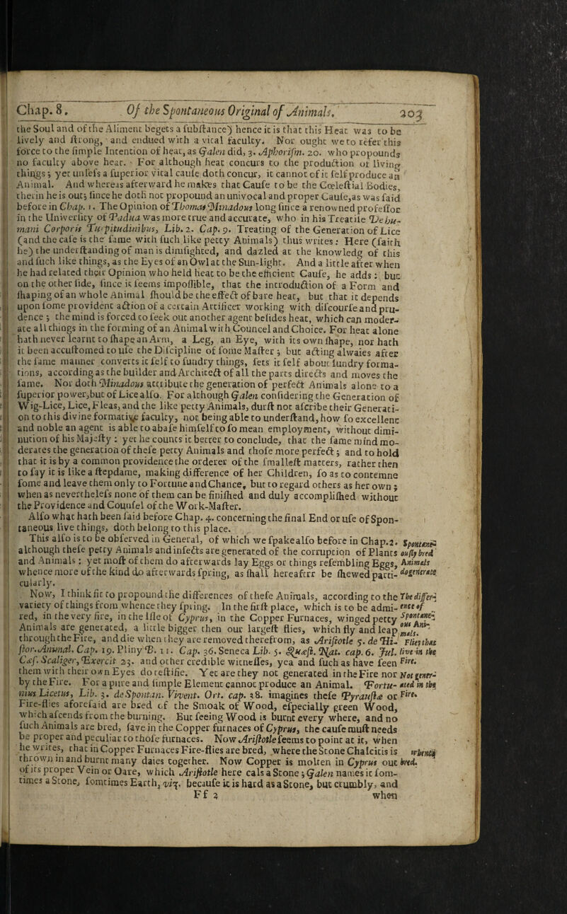 2QJ the Soul and of the Aliment begets a fubttance) hence it is that this Heat~wa7to be lively and ftrong, and endued with a vital faculty. Nor ought we to refer this force to the fimple Intention of ht?at, as (yalen did, 3. Aphorifm. 20. who propounds no faculty above hear. • For although heat concurs to the production of living things i yet unlefs a fuperior vital caule doth concur, it cannot cf it felf produce an Animal. And whereas afterward he makes that Caufe to be the Cceieftial Bodies, therin he is out*, lince he doth not propound an univocal and proper Caufe,as was faid before in Chap. 1. The Opinion oilibomas $hnadom long fince a renowned profdloc in the Univerlity of <Padua was more true and accurate, who in his Treadle Ut hu- mani Corporis Turpitudimbvs, Lib. 2. Cap. 9. Treating of the Generation of Lice (and the cafe is the fame with fuch like petty Animals) thus writes; Here (faith he) the underftanding of man is dimfighted, and dazled at the knowledg of this and fuch like things, as the Eyes of an Owl at the Sun-light. And a little after when he had related their Opinion who held heat to be the efficient Caufe, he adds: but: on the other tide, lince is feems impofliblc, that the introdu&ion of a Form and lhapingofan whole Animal fhould be che effect: of bare beat, but that it depends upon lome provident aftion of a certain Artificer working with difcourl'e and pru¬ dence *, the mind is forced to leek ouc another agent befides heat, which can moder¬ ate all things in the forming of an Animalwith Councel and Choice. For heat alone hath never learnt to lhape an Arm, a Leg, an Eye, with its own lhape, nor hath it been accuffomed to ufe the Dlfcipline of fome Matter 3 but acting alwaies after the fame manner converts it felf to fundry things, lets it felf about lundry forma¬ tions, according as the builder andArchiteft of all the parts directs and moves the fame. Nor doth tylinadous attribute the generation of perfect Animals alone to a fuperior power,but of Lice alfo, For although Qalen confidering the Generation of Wig-Lice, Lice, Fleas, and the like petty Animals, durftnoc al'cribe their Generati¬ on to this divine formative faculty, not being able to underftand,how fo excellent and noble an agent is able to abafe himfelf to fo mean employment, without dimi¬ nution of his Majetty : yet he counts it betcer to conclude, that the fame mind mo- deraces the generation of chel’e petty Animals and thofe more perfett 5 and to hold that it is by a common providence the orderer of the frrialleft matters, rather then to fay it is like a ftepdame, making difference of her Children, fo as to contemne fome and leave them only to Fortune and Chance, but to regard others as her own ; when as neverthelefs none of them can be finiflied and duly accomplifhed without the Providence and Counfel of the Work-Mafter. Alfo whac hath been faid before Chap. 4. concerning the final End or ufe of Spon¬ taneous live things, doth belong to this place. This alfo is to be obferved in General, of which we fpakealfo before in Chap.2. Iponux* although thefe petty Animals andinfedts are generated of the corruption of Plants oufybred and Animals: yet nioft of them do afterwards lay Eggs or things refembling Eggs, Ammds whence more of the kind do afterwards fpring, as fhall hereaferr be Iliewed parti- cularly. • . Now, I think fit to propound the differences of thefe Animals, according to the Tbediffisr* variety of things from whence they fpring. In the firft place, which is to be admi- mt*f red, in the very fire, inthelfleof Cyprus, in the Copper Furnaces, winged petty sPon‘*?£~ Animals are generated, a little bigger then our largeft flies, which fly and leap °Zlu chroughtheFire, and die when they are removed therefrom, as Ariftotle 5. deTfi- Fliesth* ftvr.Animal. Cap. 19. Pliny (B. w. Cap. 36. Seneca Lib. 5. 'at. cap. 6. Jul. live iit tki C<ef. Spaliger,23. and other credible witneffes, yea and fuch as have feen them with their own Eyes doreftifie. Yetarethey not generated in the Fire nor Uot iwrr- by the Fire. For a pure and Ample Element cannot produce an Animal. <Fortu- *ttd m sbs nius Licetus, Lib. 3. deSpontan. Vivent. Ort. cap. *8. imagines thefe nfyrauftd otFirt* Fire-flies aforefaid are bred cf the Smoak of Wood, efpecially green Wood, winch afeends from the burning. But feeing Wood is burnt every where, and no fuch Animals are bred, favein the Copper furnaces of Cyprus, the caufe mutt needs be proper and peculiar to thole furnaces. Now Arijiotlefeeras to point at it, When he writes, thac in Copper Furnaces Fire-flies are bred, where the Stone Chalcitis is trbtm thrown in and burnt many daies together. Now Copper is molten in Cyprus out M. of its proper Vein or Oare, which Arijiotle here cals a Stone -,(jalen names iefom- umes a Scone, fomtimes Earth, otf’sp becaufe it is hard as aStone, but crumbly, and