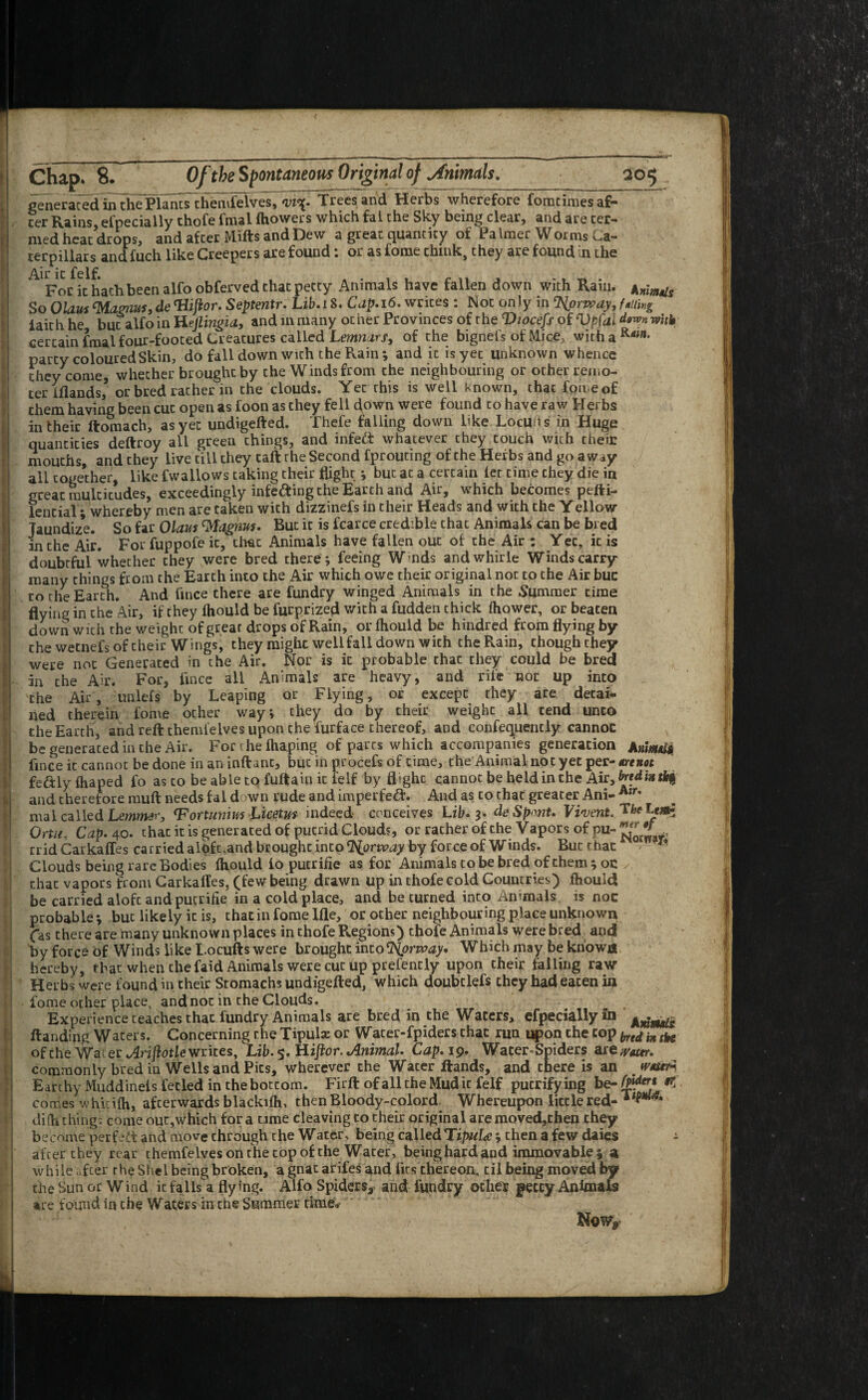 generated in the Planes themfelves, *vi\. Trees and Herbs wherefore forntimes a£— cer Rains, efpecially thofe fmal ihowers which fal the Sky being clear, and are ter¬ med heat drops, and after Mills and Dew a great quantity of Palmer Worms Ca¬ terpillars and fuch like Creepers are found: or as fome think, they are found in the AlFo/it hath been alfoobferved that petty Animals have fallen down with Rain. So OlausMagnus,deTUftor. Septentr. Lib.i 8. Cap. 16. writes : Not only in %opyay, filling faith he but alfo in Hejlingia, and in many on her Provinces of the Viocefs of Vpfai down with certain fmal four-footed Creatures called Lemmrf, of the bignefs of Mice, withaR<”** party coloured Skin, do fall down with the Rain; and it is yet unknown whence they come, whether brought by the Winds from che neighbouring or other remo¬ ter Blands’ or bred rather in the clouds. Yet this is well known, thac fome of them having been cut open as foon as they fell c^own were found to have raw Herbs in their ftomach, as yet undigefted. Thefe falling down like Locu.fts in Huge quantities deftroy all green things, and infett whatever they touch with their mouths, and they live till they tall the Second fprouting of the Herbs and go a w*y all together, like fwallows taking their flight ; but at a certain let time they die in great multitudes, exceedingly infe&ing the Earth and Air, which becomes pefti- lential; whereby men are taken with dizzinefs in their Heads and with the Yellow Taundize. So far Olaus Wagnus. But it is fcarce credible that Animals can be bred in the Air. For fuppofe it, thac Animals have fallen out of the Air : Yet, it is doubtful whether they were bred there; feeing Wrnds andwhirle Winds carry many things from the Earth into the Air which owe their original not to the Air buc to the Earth. And fince there are fundry winged Animals in the Summer time flying in che Air, if they fhould be furprized with a fudden thick fhower, or beaten down wich the weight of great drops of Rain, or fhould be hindred from flying by che wetnefs of their Wings, they might well fall down wich the Rain, though they were not Generated in che Air. Nor is it probable chat they could be bred in the Air. For, fince all Animals are heavy, and rile not Up into the Air, unlefs by Leaping or Flying, or except they are detai¬ ned therein fome ocher way; they do by their weight all tend unto the Earth, and reft chemfelves upon the furface thereof, and confequently cannot be generated in the Air. For the fhaping of parts which accompanies generation AnmulSi fince it cannot be done in an inftanc, but in procefs of time, the Animal not yet per- mrenot fe&lyfhaped fo as co be able to fuftam it felf by flighc cannot be heidinthe Air,^f<iM*rir§ and therefore rauft needs fal down rude and imperfeft. And as to that greater Ani- Air* mal called Lemtmr, <Fortunim Licetm indeed conceives Lib. 3. deSpont. Ortu, Cap.40. that it is generated of pucrid Clouds, or rather of the Vapors of pu-^ tridCarkaffes carried aloft.and broughc into Norway by force of Winds. But that Clouds being rare Bodies fhould fo putrifie as for Animals to be bred of them; oc y thac vapors from Carkailes, (few being drawn up in thofe cold Countries) fhould be carried alofc and putrifie in a cold place, and be turned into Ammals is noc probable ; but likely it is, that in fome Me, or other neighbouring place unknown (as there are many unknown places in thofe Regions) thofe Animals were bred and by force of Winds like Locufts were brought into ‘Norway. Which may be known hereby, that when the faid Animals were cut up prefencly upon their falling raw Herbs were found in their Stomachs undigefted, which doubtlefs they had eaten in fome other place4 and not in the Clouds. Experience teaches that fundry Animals are bred in the Waters, efpecially in ftanding Waters. Concerning the Tipul* or Water-fpiders thac run upon the cop bred iH (ke of che Water Arijlotle writes, Lib. 5. H ijior. Animal. Cap. 19. WaterSpiders sae^ottr. commonly bred iu Wells and Pits, wherever the Water Hands, and there is an . twerl Earthy Muddinels fecled in the bottom. Firft of all the Mud it felf putrifying be- *5 comes whkifh, afterwards blackifh, thenBloody-colord Whereupon little red- diftfthings come out,which fora time cleaving to their original are moved,then they become perfect and move through the Water ^ being called Ti/w/<c; then a few daies - after they rear themfe Ives on the top of the Water, being hard and immovable; a while after the Shel being broken, a gnat arifes and fits thereon, til being moved by the Sun or W ind it falls a flying. Alfo Spiders, and fundry other petty Animals are found in the Waters in the SummeE time. r No W9-