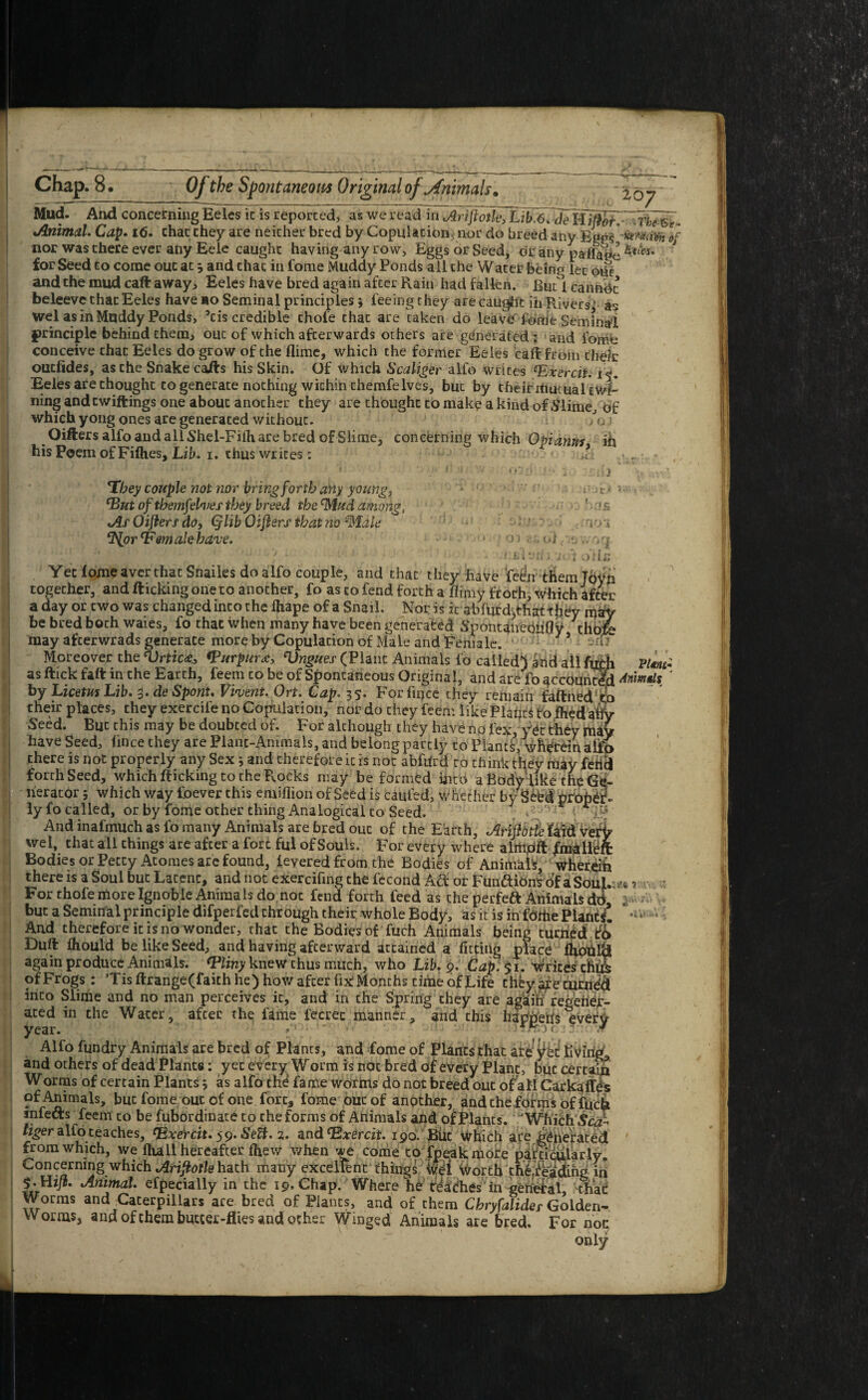 267 Mud. And concerning Eeles ic is reported, as we read in Ariftotle, Lib.6. de IdMoi7~fhe&t Animal. Cap. 16. chat they are neicher bred by Copulation, nor do breed any Eeps If nor was there ever any Eele caught having any row. Eggs or Seed, dr any pafla!*e J for Seed to come out at 3 and that in fome Muddy Ponds all the Water being let 01S and the mud caft away, Eeles have bred again after Rain had fallen. But 1 canndt beleeve that Eeles have bo Seminal principles 3 feeing chey are caught in Rivers1 as wel as in Muddy Ponds, ’cis credible thole chat are taken do leave'fonie Seminal principle behind them, out of which afterwards others are generated; and fome conceive chat Eeles do grow of the dime, which the former Eeles caft from their outfides, asche Snake carts his Skin. Of which Scaliger alfo writes *Exercit. Eeles are thought to generate nothing within themfeIves, but by their ihutual twi¬ ning andtwiftings one about another they are thought to make a kind of Slime, of which yong ones are generated without. /o j Oifters alfo and all Shel-Filh are bred of Slime, concerning which Opiamts in his Poem of Fifties, Lib. 1. thus wrices: J- *Tbey couple not nor bring forth any young, cBut of tbemfelves they breed the Mud among, As Oiflers do, (flib Oifters that no Male ‘I'lor ‘Female have. 01 ol ; : 1 n-'j'x.J 1 3 iCJ£ clO'i HV-OC|- i ode ' • * « y % ». j,* Yet lome aver that Snailes do alfo couple, and that they have fedn them Joyn together, and flicking one ro another, fo as to fend forth a flimy froth, which after a day or two was changed into the lhape of a Snail. Nor is it abfurdjthattjjey nfify be bred both waies, fo that when many have been generated Spontanediifly chbft may afterwrads generate more by Copulation of Male and Female. * ■ so? Moreover the Vrtic4, *Purpur<c, Vngues (Plant Animals fo called) and all fu as ftick fall in the Earth, feem to be of Spontaneous Original, and are fo ^ccountc by LicetusLib. i.deSpont, Vivent. On. Cap, 35. Forfiqce they remain faftned/r their places, they exercife no Copulation, nor do they feem like Plages fofhed afry Seed. But this may be doubted of. For although they have no lex, yet they may have Seed, fince they are Plant-Animals, and belong partly to Plants’, wteein alio there is not properly any Sex j and therefore ic is not abfilrd to think they may fericl forth Seed, which flicking to the Flocks may be formed into a Body like the Ge¬ nerator j which way foever this emiflion of Seed is caufed, whether by Seed proper¬ ly fo called, or by fome other thing Analogical to Seed. . ; ' : And inafmuch as fo many Animals are bred out of the Earth, AHjhtle faid verb' wei, that all things are after a fort ful of Souls. For every where alriipft {mallei Bodies or Petty Acomes are found, levered from the Bodies of Animals, whereih there is a Soul but Latent, and not exercifing the fecond Atf: or Functions of a Soul. For thole more Ignoble Animals do,not fend forth feed as the perfeft Animals dd but a Seminal principle difperfed through their whole Body, as it is in fortie Plant*! And therefore it is no wonder, that the Bodies of fuch Animals being turned & Duft Ihould be like Seed, and having afterward attained a fitting place fhptilct again produce Animals. ‘Pliny knew thus much, who Lib. 9. Cap. 51. Writes thus of Frogs: Tis ftrange(faith he) how after fix Months time of Life chey are curne'd into Slime and no man perceives ic, and in the Spring they are again regener¬ ated in the Water, afeer the fame fecrec manner, and this happens every year. / * • }Jr. j¥ Alfo fundry Animals are bred of Plants, and fome of Plants that are livings and others of dead Plants: yet every Worm is not bred of every Plane, but certain Worms of certain Plants 3 as alfo the fame worms do not breed out of all Carkaffes of Animals, but fome ouc of one fort, fome oucof another, and the forms of fuck infefts feem to be fubordinate to the forms of Animals and of Plants. 'Which tiger alfo teaches, ‘Bxercit. 59. Sett. 2. and 190. BUt which are ^nefated frOm W hirh \X7A fli 1 11 VidrA'ifrpp mfiPn r*t^x ^ ». a • f - 1 _ .. _ _ Pltnt- Animals ite 1 ww' from which, we fhall hereafter fhew when we come to fpeak more particularly. Concerning which hath many excellent things Wet vvorth tfefe'adihg in Animal. efpecially in the 19.Chap. Where he readies in general, >thac Worms and Caterpillars are bred of Plants, and of them Cbryfalider Golden- Worms, and of them butter-flies and ocher Winged Animals are bred. For noc only