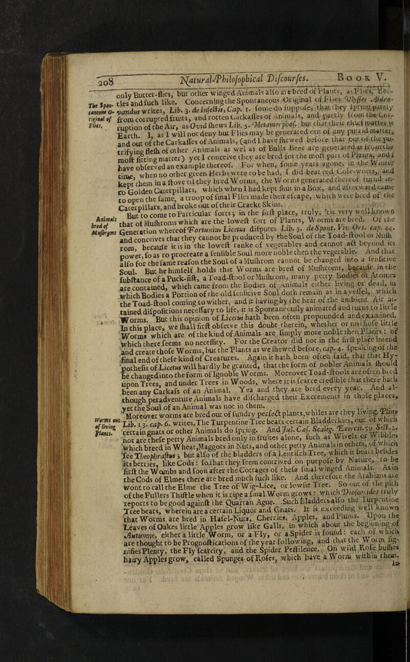 The f pm- tmtottt 0- rlginul of vim. Arnmols hrtdof Mttjkrfms Worms out of living fUnts. only Butter-flies, but other Winged Animals alio are bred of Blancs, asl-liesT^Bee- tlesandfuch like. Concerning the Spontaneous Original of fl.es Vlyffa Aldro- n>mdm writes, Lib. 3-delnfeB/f,Cap. i. fome do fuppofe, that they ipnngparcly from corrupted fruits, and rotten Carkaffes of Animals, and partly horn theAb¬ ruption of the Air, as Ovid (hews Lib. 5- Meiamorpbof. but that their duet matter p Parch I as I will not deny but Flies may be generated out of any putrid matter., and out of the Carkaffes of Animals, (and 1 have fhewed before that out or the pu- trifving flefh of other Animals as wel as of Bulls Bees are generated as from the moft fitting matter) yet 1 conceive they are bred for the mod: par t of 1 lant^, and i have obferved an example thereof. For when, fome years agone, m the Winter cinie when no other green Herbs were to be had, I did beat red Cole-worts, and kenr them in a ftovetilchey .bred Worms, the Worms generated thereof tux rid in- rn Golden Caterpillars, which whenlhadkept iliut in a Box, and afterward came to open the fame, a troop of final Flies made their efcape, which were bred of the Caterpillars and broke out of cheir Crackc Skins. a But to come to Particular forts * in'the fitft place, truly, ’tis very well known that of Mufhroms which are the loweft fort of Plants, W orms are bred. Of the Generation whereof<Fortuniu> Licetvi difputes Lib. 3. d* Spent. kjwA)rr. cap. 44. and conceives chat they cannot be produced by eheSoul of the Toad-ftool or Midh rom became it is in the loweft ranke of vegetables and cannot aft beyond us nower fo as to procreate a fenlible Soul more noble then the vegetable. And that alfo for the fame reafon the Soul of a Mufhrom cannot be changed into a leniicive Soul Buchehimfelf holds that Worms are bred of Mufhroms, becaufe mthe fubftance of a Puck-fift, aToad-ftoolorMufhrom, many petty Bodies or Atonies are contained, which came from the Bodies of Animals either living or dead, in which Bodies a Portion of the old fenficive Soul doth remain as in a veifel, w inch the Toad-ftool coming to wither, and it having by the heat of the ambient Air at¬ tained difpofitions neceffary to life, it is Sponcaneoufly animated and turns to little Worms. But this opinion of Licet us hath been often propounded and examined. In this place, we fhalifirft obferve this doubt therein, whether or no thofe little Worms which are of the kind of Animals are hmply more noble then Plants: of which there feems noneceffity. For the Creator did not in the fii ft place intend and create thofe Worms, buc the Plants as we fhewed before, cap. 4. fpeakingof the final endofthefekindof Creatures. Again it hath been often laid, thatchatHy- pothefis of Licefw* will hardly be granted, that the form of nobler AmmaIs fhould be changedinco the form of Ignoble Worms. Moreover Toad-ftoc,Is are often bied Upon Trees, and under Trees in Woods, where ,it fsfcarce credible that there hath been any Carkafs of an Animal. Yea and they ate bred every year. And al¬ though peradventure Animals have difeharged their Excrements in thole places, vectheSoulof an Animal was not in them. Moreover worms are bred out of finidry perfect plants,whiles ate they living. Tlmy Lib. 13. cap• 6. writes,The Turpentine Tree bears certain Bladderkies, out of which certaingnats or other Animals do lpring. And Jul. C&f. Scdtg- ^er.ctu$tr?fhz* nor are chefe petty Animals bred only in fruites alone, fuch as Wivels orWibbfcs Which breed in Wheac,MagPots in Nuts, and other petty Animals in others, utwmch fceTbeopljrafitf i but alfo of the bladders of a Lentifch Tree, which it beats behdes atsberries. like Cods : fo.that they feem contrived on purpofe by fsature, z° ”e firft the Wombs and foon after the Cottages of thefe fmal winged Animals. As in theCods of Elmes there are bred much fuch like. And therefore the Arabians aie wont to call the Elme the Tree of-Wig-Lice, or lowfie Tree. So out of the pith of the Fullers Thiftle when it is ripe a fmal Worm grows: which Vwfco,ides truly reports to be good againft the Quartan Ague. Such ^laddersalfo the urixn ine Tree bears, wherein area certain Liquor and Gnats. It is exceedingwe nown that Worms are bred in Hafel-Nuts, Cherrief, Apples, and Hums. pon c e Leaves of Oakes little Apples grow like Galls, in which about the beginning .01 Jlutumne, either a little Worm, or a Fly, or a Spider is found: eacn of whicn are thought to bePrognoftications of the year following, and that t he vvoi m ng- uifies Plenty, the Fly fear city, and the Spider Peftilence. On wild Role bufm$ hairy Apples grow, called Spunges of Epfes, which have a Worm wuhin ebon.