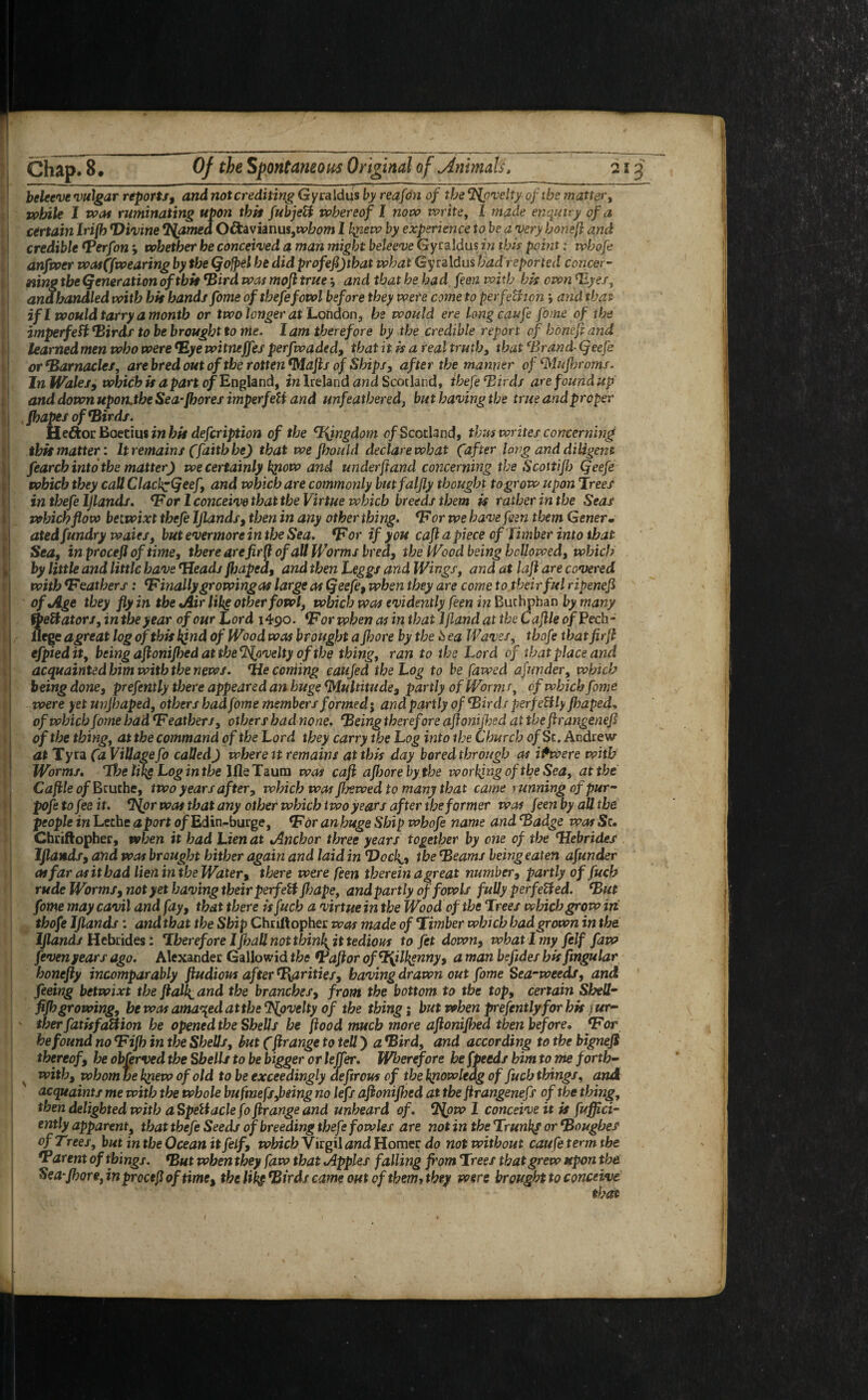 beleeve vulgar reports, and not crediting Gyraldus by reafon of the ‘Novelty of ibe matter, while I root ruminating upon tbtt fubjeU whereof I now write, I made enquiry of a certain Irifb divine Teamed Oftavianus,tv£?0»i 1 hyiew by experience to be a very boneft and credible Berfon *, whether he conceived a man might beleeve Gyraldus in this point: whofe anfwer wasffwearing by the (jojpel he did profeftjtbat what Gyraldus bad reported concer¬ ning the (generation of tbit ‘Bird was mofl true ; and that he bad feen with bis own ‘Eyes, and handled with hit hands fome ofthefefowl before they were come to perfection i and that if l would tarry a month or two longer at London, be would ere long caufe fame of the imperfeft Birds to be brought to me. lam therefore by the credible report of boneft and learnedmen who were Bye witneffes perfwaded, that it is a real truth, that Brand (jeefe or Barnacles, arebredoutof the rotten <Mafts of Ships, after the manner of Muflnroms. In Wales, which is apart of England, in Ireland and Scotland, thefe Birds are found up and down uponjhe Sea-floor es imperfeli and unfeathered, but having the true and proper fhapes of Birds. Heft or Boetius in hit defcription of the kingdom 0/Scotland, thus writes concerning tbit matter: It remains (faith he) that we floould declare what (after long and diligent fearch into the matter) we certainly kpow and underftand concerning the Scottijb Qeefe which they call Clackpdjeef, and which are commonly bmfaljly thought to grow upon Trees in thefe Ijlands. Bor 1 conceive that the Virtue which breeds them is rather in the Seas which flow betwixt thefe Ijlands, then in any other thing. Bor we have feen them Gener* atedfundry ivaies, but evermore in the Sea. Bor if you cafl a piece of Timber into that Sea, inprocefloftime, there are fir ft of all Worms bred, the Wood being hollowed, which by little and little have Beads fljaped, and then Leggs and Wings, and at lafl are covered with Beathers: B inally growing as large as Qeefe, when they are come to their ful ripenefl of Age they fly in the Air other fowl, which was evidently feen in Buthpban by many fbeftators, in the year of our Lord 1490. Bor when as in that Ifland at the Cajlle of Tech- jflege agreat log of this kind of Wood was brought a Jhore by the k ea Waves, thofe thatfirft efpied it, being afionijbed at the TSjjivelty of the thing, ran to the Lord of that place and acquainted him with the news. Tie cording eaujed the Log to be fawed afunder, which being done, prefently there appeared an huge Multitude, partly of Worms, of which fome were yet unjhaped, others had fome members formed; and partly of Birds perfectly jhaped, of which fome had B eathers, others had none. Being therefore aflonijbed at the ftrangenef of the thing, at the command of the Lord they carry the Log into the Church of Sc. Andrew at Tyra (a Villagefo called) where it remains at this day bored through as i freere with Worms. The like Log in the lfle Taum was cafl afloore by the working of the Sea, at the Caftle of Bcuthe, two years after, which was flawed to many that came running of pur- pofe to fee it. Bjor was that any other which two years after the former was feen by all the people in Lethe aport o/Edin-burge, Bor an huge Ship whofe name and Badge was St. Chriftopher, when it had Lien at Anchor three years together by one of the Hebrides Ijlands, and was brought hither again and laid in TTocli, the Beams being eaten afunder at far as it bad lien in the Water, there were feen therein a great number, partly of fucb rude Worms, not yet having their perfell jhape, and partly of fowls fully per felted. But fome may cavil and fay, that there is fucb a virtue in the Wood of the Trees which grow in thofe Ijlands: and that the Ship Chriftopher was made of Timber which had grown in the Ijlands Hebrides: Therefore Ifhall not thinly it tedious to fet down, what 1 my felf faw fevenyears ago. Alexander Gallowid the Baft or ofHjlhgnny, a man befides his fmgular honefly incomparably ftudious after parities, having drawn out fome Sea-weeds, and feeing betwixt the fla\ and the branches, from the bottom to the top, certain Shell- fijh growing, he was amazed at the Tfyvelty of the thing; but when prefently for his i ur- ther fatisfaUion he opened the Shells be flood much more aflonijbed then before. Bor he found no Bijh in the Shells, but (flrange to tell) a Bird, and according to the bigneft thereof, he obferved the Shells to be bigger orleffer. Wherefore be (peeds him to me forth- v with, whom be kriew of old to be exceedingly deflrous of the knowledg of fucb things, and acquaints me with the whole bufmefs joeing no left aflonifljed at the flrangenefs of the thing, then delighted with aSpeliaclefo flrange and unheard of. T>{pw 1 conceive it is fuffici- ently apparent, that thefe Seeds of breeding thefe fowles are not in the Trunks or Boughes of Trees, b«t in the Ocean it felf, which Virgil and Homer do not without caufe term the *Parent of things. But when they faw that Apples falling from Trees that grew upon the Sea-Jhore, in prcctfl of time, the lik$ Birds came out of them* they were brought to conceive that