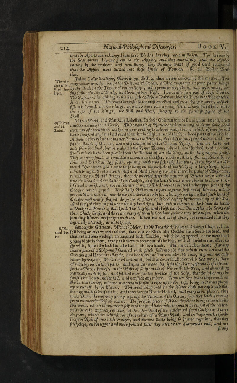 21 q. NaturaU^Philofojyhical Vifcourjes. Book V. that the Apples were changed into fucb Birds j but they were mifiafen. *For in t ime by the Sea* 'virtue Worms grew to the Apples, and they encreafing, and the Apples ro tmg by the moifiure and vamftnng, they through want of good heed imagined< that the Apples were turned into fijefe l^nds of ‘Fcwles, So far Tiettor ‘Bo#** tim. Julius Cdfar Scabger, Bxercit 59. Sett. a. thus writes concerning chi; matter: Xou urns'] ui* may rather wonder that in the *Britannicb&cean> aBird unknown in your parts hangs ZJ; by the B ea\,m the Timber of rotten Ships, till it grow to perfection> and wim away, be- ligtr. ingfajhion9d Hkg a T)uch^ and living upon (Fifh, I have atfo ficn one of thefe B owls, The Qafcoigns inhabiting by the Se t fide call them Ccabraw,but the Britanies Bearnacks. Pl A a little after : There was brought to the rnoji excellent andgreat ^wgFrancn, a’Shet- fifb as it famed, not very large, in which there was a young \“Bird amofi perfetted, with the tops of the Wings, the Bill and Tom, fueling to the fdrtbefl p<grts of the Shell. . tVetrm Bena, ard ‘Matthias Lobelias, In their Ohfemtions of P!anrs,near the encJ?Vrite .f™ thus^cof cerning thefe Geele. This example of Matures endeavouring to draw Come good Lobd. even out of corruption makes us now willing to beleeve many thrhgj which elfe we fhould have laughed at,if we had read them in the *Hijionans of the ‘Nprijjern parts of the Wot Id. Although they relate the matter fomwhat differently, that this is only found in Scot land, or inthe :jlands of QiCddes, anciently conquered by the B[oman e3fjivy, But we have not onh from Scotland, but here aljoan the Bfver Thames where it runs by the City 0/London’, Shells wh o have been plucky from the ‘Bottom of an old Ship, with thick rugg£d fiafl{f. They a every fmal, as round in a manner as Cockles, white without, finning. Smooth, as thin ird Brittle as hgg fisels, opening with two fides life Limpins, of the fi\e of an Al¬ mond Tint compr Jed : now thefe hung on the outfide of the Belly of a large Ship, upon which bang half rotten with Mofi and Mud there grew as it were the fialkj of Mufhroms, re fembling the ft^iVi l firings, the ends whereof after the manner of ‘Fruits were inferted into the broad end or Bafts of the Cockles, as if the little Birds were thence to draw their life and nourishment, the rudiments of which Birds were to befeen in the upper fides of the Cockles which gaped. Thefe fialkj BUfiorians report togrow firfi out of Worms, which we could not difeern, nor do we yet bdeeve it to befo: although we kjuw that fucb kind of Cockles mofi neatly fhaped do grow on pieces of Wood caft up by the working of the Sea. And fucl^of them as fall upon the dry land dye; but fucb as remain in the Water do batch a Bucl^or a Bowie of that bynd. The BLnglifh and Welfh cal them Barnacles \ the Scots cal them Clac^Geefe, andtbere are many of them in Scor land, where they are caught, when the ftandwg Waters are frozen with Ice. When we did eat of them, we conceived that they tajiedhke aT)ucli, or wildQoofe. o/Mi- Among the Germans, Michael Mejer, in his Treatife de Volucri Arborea Chap. 3. him- eh«l Me* felt being an Eye witnefs relates, tteac out of Sheis like Cockles fucb Geefe are bred, and jcr. that he had feen welinigh an hundred fuch Cockles, which being opened, there were fmal young birds in them, ready as it were to come out of the Egg, with all members nectffaFy to fly with, fome of which Birds he had in his own bands. Thus he defetibes them: if at any time a piece of a Sbip-mafi fmeared with pitch fallinto the Sea which runs betwixt the Oicadcs and Hebrides Ijlands, and lies there for fame confides able time, it grows not only rotten byreafon of Worms bred within it, but it is covered all over with Sea-weeds, Jlore cf which grow in thofe parts, andupon any wood that is in the Water, efpeciaUy if itfweat forth a Bitchy fatnefs, as the Majls of Ships made of Bir or Bitch Tree, and abounding naturally with Bpfin, and pitched over for the fervice of the Ship, that the fades may be fwiftly hoifedup and let fall, and not fiich^any where. cP{pw the Sea bears thefe weeds on the bottom thereof, whence at a certain feafon it rifes up to the top, being as it were plucky up or cut oj by the Waves. This weed being bred in the Water doth not eafily putrifie, having much faltnefj in it and therefore in North-Holand, and many other places, they inaiig flams thereof very firong againft the Violence of the Ocean, fo as they fetch a remedy from whence the Bhfeafe comes. The forefaid pieces of Wood therefore being covered with this weed, which infinuates it [elf into the fmal holes which remain by reafon of the rotten- nefs thereof; inp^ocejsoftime, at the other Bmd of the /aid weed fmal Cockjes as it were do growwhich are wbitifl), or of the colour cf a Mans <P{aili and in fhape much refemb- Iwg the Tfail of ones little Binger, and the two Sheis being fo joyned together, that they fiictydoje9 on the upper and more pointed fides they receive the Sea-weeds end, and are firmly