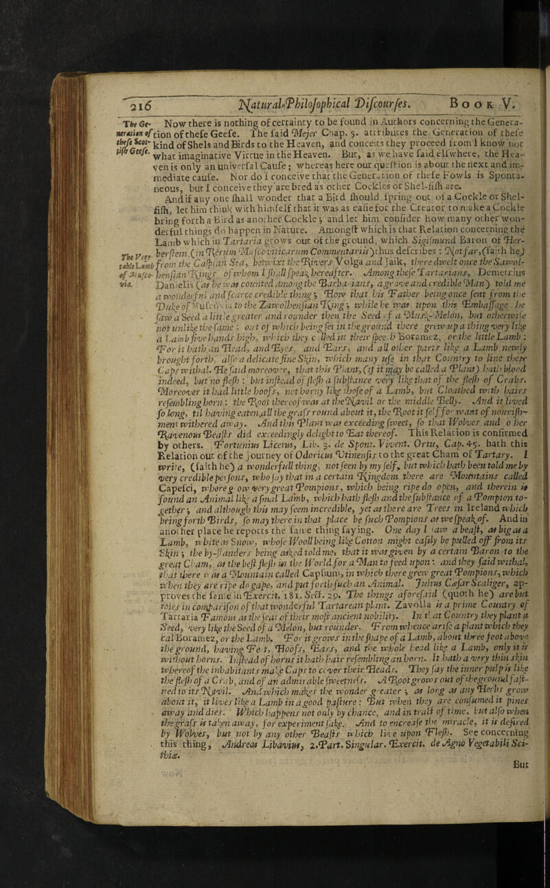 Tbe Ge- Now there is nothing of certainty to be found in Authors concerning theGenera- MTAtitit »f tion of chefe Geefe. The fa id cMejer Cnap. 5. attributes the Generation of theft? ftp toot- ^ind of Shels and Birds to the Heaven, and conceits they proceed from 1 know noc ufbGteje. whac imaginative Virtue in the Heaven. But, as, we have faidflfwhere, the Hea¬ ven is only anuniwrfalCaufe; whereas here our qudtion is about the next and im¬ mediate caufe. Nor do I conceive chac the Generation of thefe Fowls is Sponta¬ neous, but I conceive they'are bred as other Cockles or Shel-fiflt are, And if any one fhall wonder chat a Bird fhould ipring out of a Cockle or Sh,el- filh, let him think with himfelf that it was as eafiefor the Creator to make a Cockle bring forth a Bird as another Cockle *, and let him confider how many other won¬ derful things do happen in Nature. Amongft which is chat Relation concerning the Lamb which'in Tartapa grows out of the ground, which Sigifmmd Baron of 'Her- r-t. yA, berftemfrin'Pyerum MtifcbviticarumC'omrmitariisfrhus defcribes: ('faith hej tsbkCmb from the Caftan Sea, betwixt the fivers V oiga and Jaik, there dwelt once the Sawol- 0/ isufct- henfian %ings of whom l jh,ill [peak hereafter. Among thefe Tartarian!, Demetrius via. Dan ielis fas he wot counted among the 'Barba* ians, agrafe arid credible 'Man ) told me a wonderful and fcarce credible thing'How that bis 'Father being once font from the 'Duke of M ufcov ia to the Xawolhenjian %iyig *, while he was upon this 'Embaffage he faw a Seed a little greater and rounder then the Seed cf a MusftMeion, but otherwise ‘not unlikg the fame : out of which being fei in the ground there grew up a thing ‘very life a Lamb five hands high, which they c Uediu their fpeeh Boramez, or the little Lamb: 'For it hath an 'Head, and'Eyes and 'Ears, and all oiler parts like a Lamb newly brought forth, alfo a delicate fine Spin, which many ufe in that Country to line ihetr Caps withal. 'Hefaul moreover, that this 'Plant, (if it irp^j be called a 'Plant) hath blood indeed, but no flejh : but inflead offofo a fubfrance very like that of the flejh of Crabs. 'Moreover it bad little hoofs, net horny like tbofe of a Lamb, but Cloathed with hairs refemblinghorn: the (Pioot thereof was at the'l’iavil or the middle 'Belly. And it lived fo long, til having eaien.all the graft round about it, the T{oot itfelffo•* want of noun fo¬ ment withered away. And this 'plant was exceeding fweet, fo that Wolves and^ 0 her Tfavenous 'Beafrf did exceedingly delight to 'Eat thereof. This Relation is confirmed by others. 'Fortunius Licetus, Lib. 3. de Spoilt. Vivent. Ortu, Cap. 45. hath this Relation out of the journey of Odoricm 'Utinenfis to the great Cham of Tartary. I write, (faith he) a wonderfull thing■ notfeen by my (elf, but which hath been told me by very credible per Jons, who fay that in a certain Tfingdcm there are 'Mountains called Capefci, whore g ow very great 'Pompions, which being ripe do open, and therein if found an Animal life a final Lamb, which hatbflefo and tbefubjiance of a 'Pompion to¬ gether*, and although this may feem incredible, yet as there are Trees in Ireland which “bring forth 'Birds, “fo may there in that place be fuch 'Pompions as we fpeal^of. And in another place he reports the fame thing faying. One day L iatv abeaft, as big as a Lamb, white as Snow, whofr Wooll being like Cotton might eaftly be pulled off from its Skjn the by-fianders being aiftd told me, that it was given by a certain'Baron to the great Cham, as the beflflefo w the World for a 'Man to feed upon: and they faid withal, that there acts a 'Mountain called Cap hum, in which there grew great 'Pompions, which when they are ripe do gape, and put forth fuch an Animal. ’Julius Csefar Scaliger, ap¬ proves the fame nt'Exercit, iSi.StH. 29. The things aforefaid. (quoth he) are but toies in comparifon of that wonderful Tartarean plant* Zavolia is a prime Country of Tartaria 'Famous as the feat of their moji ancient nobility. In tl at Country they plant a Seed, very likp the Seed of a Melon, but rounder. 'F rom whence an fra plant which they cal Boramez, or the Lamb. 'For it grows intbe foape of a Lamb, about three foot above the ground, having'Fe t, Woofs, 'Ears, and the whole head life a Lamb, only it is without horns, hifcead of horns it hath hair refrmbhng an horn. It hath a very thin spin whereof the inhabitants ma’fe Caps to cover their 'Heads. They fay the inner pulp is like the flejh of a Crab3 and of an admirable fweetntfs. ATfootgrows out of th eg round fa fi¬ ned to its Sfravil. Andwhich mahgs the wonder greater ■, as long as any 'Herbs grow about it, it lives like a Lamb in a good pajiure: Tut when they are confumed it pines away and dies. Which happens not only by chance, and in tract of time. but alfo when tlsegrafs istapen away, for experiment fake. And to encreafe the miracle, it is defied by Wolves, but not by any other 'Beafis which live upon 'Flefo. See concerning this thing, Andreas Libaviuff z.fPart. Singular.'Exercit. de Agno VegetabiliSci- fhix. But
