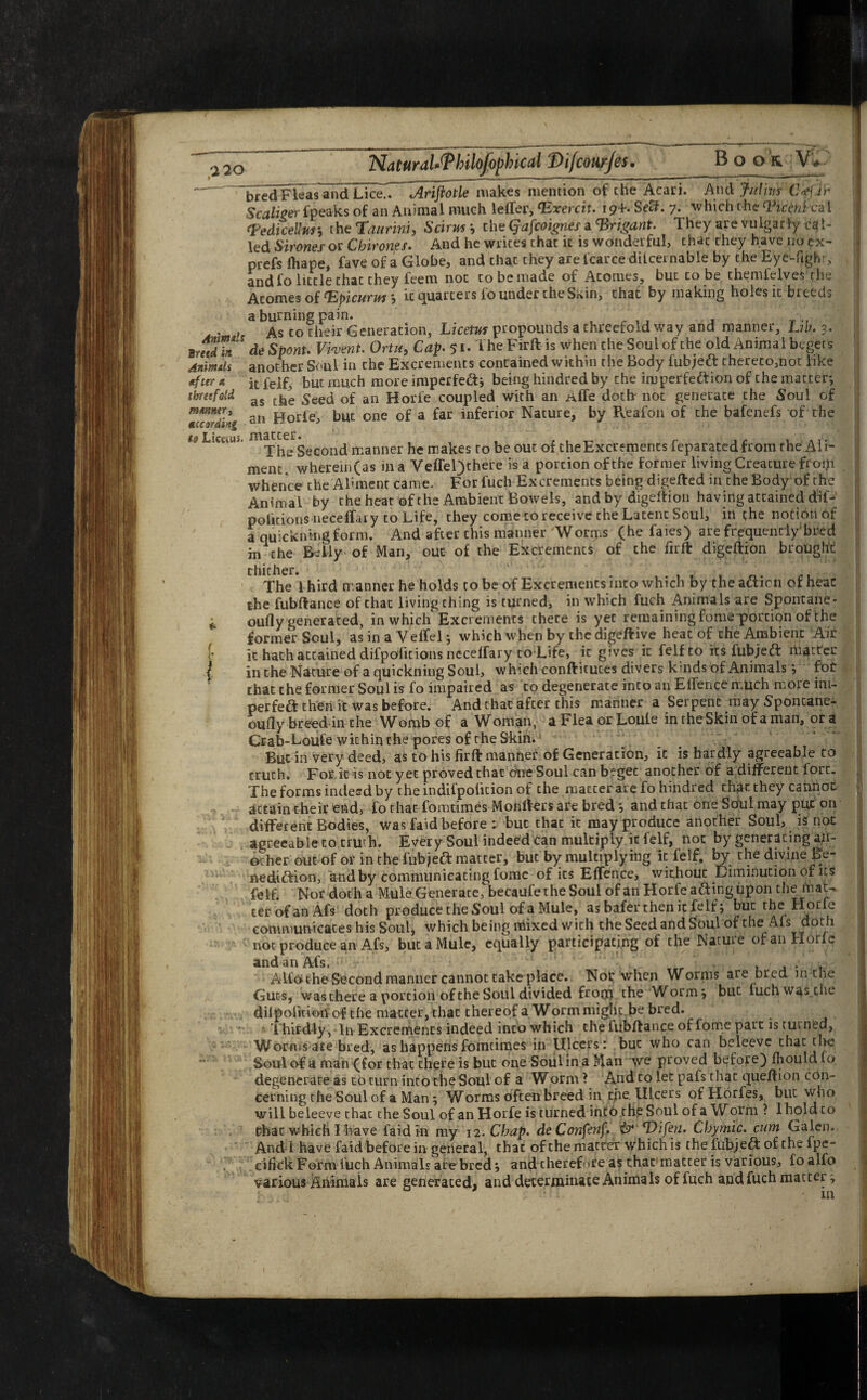 Animuls Breed in Animili After x threefold m/tnner, According to Liecuu. <4 / bred Fleas and Lice.. Arijiotle makes mention of the Acari. And Jithv.s Crf.Jr Scaliger fpeaks of an Animal much letter, ‘Exercit. i ?+• SefL 7. which the Ticent ca i rFedice!ljrt’, the Tanrini, 'Sciruti the Qafcoignes a 'Brigant. They are vulgarly cal¬ led Sirones or Cbirones. And he writes chat it is wonderful, chat they have 110 cx- prefs ihape, fave of a Globe, and that they are fcarce dilcernable by the Eye-fighr, and fo little that they feem not to be made of Atonies, but to be thenttelves the Atomes of <Epicurw *, it quarters fo under the Skin, chat by making holes it breeds a burning pain. , , . . , , As to their Generation, Licetut propounds a chreefold way and manner. Lib. 3. de Spent* Vivent. Ortu, Cap. 51. The Firft is when the Soul of the old Animal begets another Soul in che Excrements contained within the Body fubjett thereto,not like it felf, but much more imperfedt; being hindred by che imperfection of che matter-, as the Seed of an Horle coupled with an iiffe doth not generate the Soul of an Horle, but one of a far inferior Nature, by Pfeafon of the bafenefs of the jn3.ccdr* The Second manner he makes to be out of the Excrements feparatedfrom the Ali¬ ment wherem(as in a Veffel)chere is a portion of the former living Creature froiji whence the Aliment came. For fuch Excrements being digefted in che Body of the Animal by the heat of the Ambient Bowels, and by digeftion having attained dif- petitions necelfaiy to Life, they come to receive che Latent Soul, in the notion of a quicknmgform. And after chis manner Worms (he faies) are frequently*bred in the Belly of Man, out of the Excrements of che firfl digeftion brought thither. ■ , The 1 hird manner he holds to be of Excrements into which by the action of heac the fubftance of that living thing is turned, in which fuch Animals are Spontane- oufly generated, in which Excrements there is yec remaining fome portion of the former Soul, as in a Veffel; which when by the digeftive heat of the Ambient Air it hath attained difpofitions nccettary to Life, it gives it felfto its fubjetT matter in the Nature of a quickning Soul, which conftituces divers kinds of Animals ; for that the former Soul is fo impaired as to degenerate into an Effence much more ini- perfeft then it was before. And that after this manner a Serpent may Sponcane- oufly breed in the Womb of a Woman, a Flea or Louie in rhe Skin of a man, ora Crab-Loufe within the pores of the Skin. But in very deed, as to his firft manner of Generation, it is hardly agreeable to truth. For it is not yet proved that One Soul canbegec another of a different lore. The forms indeed by the indifpolition of che matter are fo hindred chat they cannot attain their end, fo that fomtimes Monrters are bredand that one Soul may put on different Bodies, was faid before : but thac it may produce another Soul, is not agreeable to truth. Every Soul indeed can multiply it felf, not by generating an¬ other out of or in the fubjett matter, but by multiplying it felf, by the divine Be¬ nediction, and by communicating fome of its Effence, without Diminution of its felf. Nor doth a Mule Generate, becaufe the Soul of an Horfea&ingiipon the mat¬ ter of an Afs doth produce the Soul of a Mule, as bafer then it felf 5 but rhe Horle communicates his Soul, which being mixed with che Seed and Soul of the Afs doth not produce an Afs, but a Mule, equally participating of the Nature of an Horle and an Afs, r • , , . Alfo theSecond manner cannot take place. Nor when Worms are bred m the Guts, was there a portion of the Soul divided fr°03 the Worm} but fuch wasclie dilpoiition of the matter, that thereof a Worm might be bred. Thirdly, In Excrements indeed into which the fubftance of fome part is turned, Worms ate bred, as happens fomtimes in Ulcers : but who can beleeve thac the Soul of a man (for that there is but one Soul in a Man we proved before) Ihould fo degenerate as to turn into the Soul of a Worm 1 And to let pafs that queftion con¬ cerning the Soul of a Man; Worms often breed in the Ulcers ofHorfes, but who will beleeve that the Soul of an Horfe is turned into.the Soul of a Worm ? 1 hold to Chat which I have faid in my 12. Chap. deConfenf. & Ulfen. Chymic. cum Galen. And 1 have faid before in general, that of the matter which is the fubjeft of the fpe- cifitk Form fuch Animals are bred; and therefore as that matter is various, fo alfo various Animais are generated, and determinate Animals of fuch aod fuch matter; u ^ in r 1